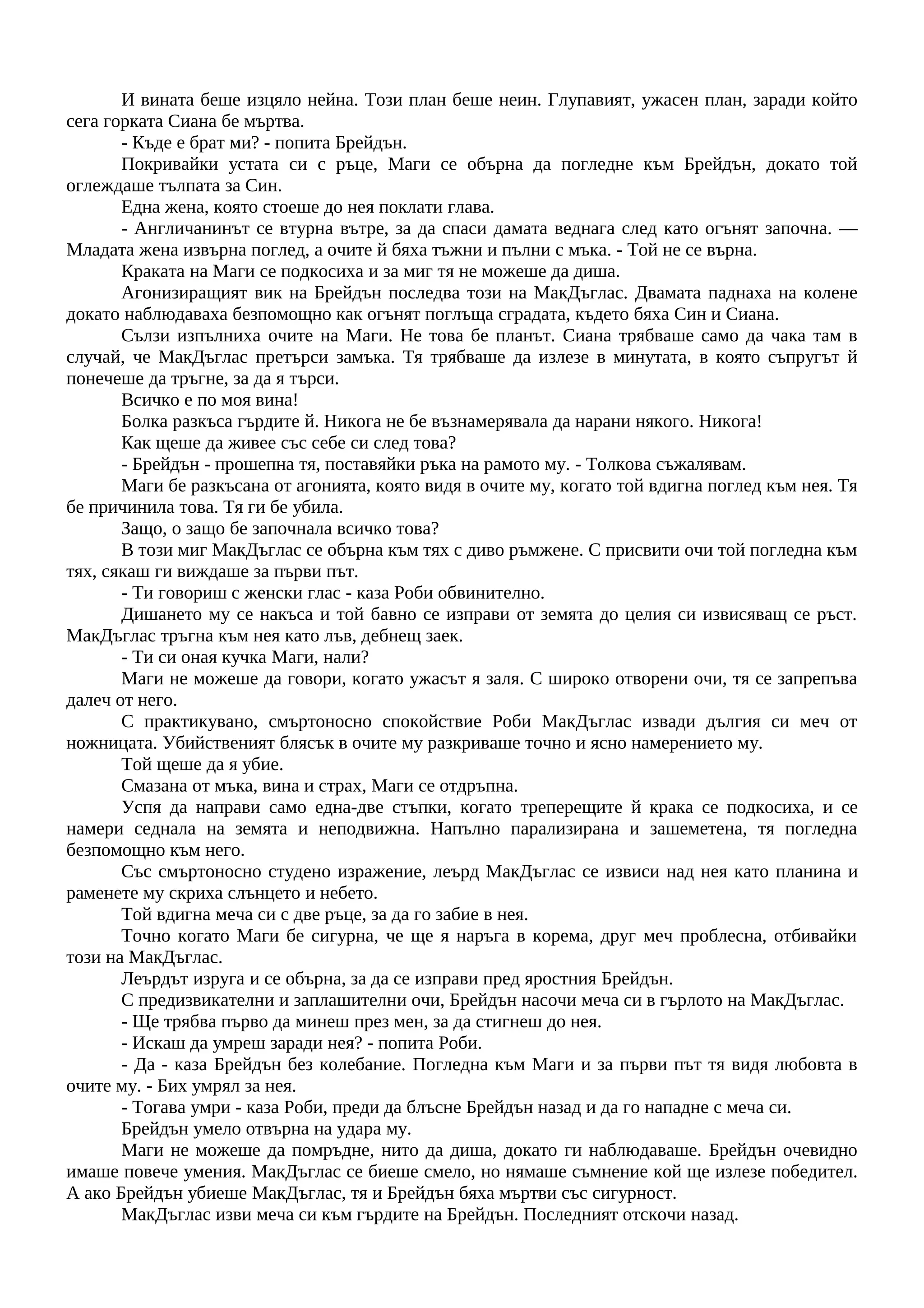 И вината беше изцяло нейна. Този план беше неин. Глупавият, ужасен план, заради който
сега горката Сиана бе мъртва.
- Къде е брат ми? - попита Брейдън.
Покривайки устата си с ръце, Маги се обърна да погледне към Брейдън, докато той
оглеждаше тълпата за Син.
Една жена, която стоеше до нея поклати глава.
- Англичанинът се втурна вътре, за да спаси дамата веднага след като огънят започна. —
Младата жена извърна поглед, а очите й бяха тъжни и пълни с мъка. - Той не се върна.
Краката на Маги се подкосиха и за миг тя не можеше да диша.
Агонизиращият вик на Брейдън последва този на МакДъглас. Двамата паднаха на колене
докато наблюдаваха безпомощно как огънят поглъща сградата, където бяха Син и Сиана.
Сълзи изпълниха очите на Маги. Не това бе планът. Сиана трябваше само да чака там в
случай, че МакДъглас претърси замъка. Тя трябваше да излезе в минутата, в която съпругът й
понечеше да тръгне, за да я търси.
Всичко е по моя вина!
Болка разкъса гърдите й. Никога не бе възнамерявала да нарани някого. Никога!
Как щеше да живее със себе си след това?
- Брейдън - прошепна тя, поставяйки ръка на рамото му. - Толкова съжалявам.
Маги бе разкъсана от агонията, която видя в очите му, когато той вдигна поглед към нея. Тя
бе причинила това. Тя ги бе убила.
Защо, о защо бе започнала всичко това?
В този миг МакДъглас се обърна към тях с диво ръмжене. С присвити очи той погледна към
тях, сякаш ги виждаше за първи път.
- Ти говориш с женски глас - каза Роби обвинително.
Дишането му се накъса и той бавно се изправи от земята до целия си извисяващ се ръст.
МакДъглас тръгна към нея като лъв, дебнещ заек.
- Ти си оная кучка Маги, нали?
Маги не можеше да говори, когато ужасът я заля. С широко отворени очи, тя се запрепъва
далеч от него.
С практикувано, смъртоносно спокойствие Роби МакДъглас извади дългия си меч от
ножницата. Убийственият блясък в очите му разкриваше точно и ясно намерението му.
Той щеше да я убие.
Смазана от мъка, вина и страх, Маги се отдръпна.
Успя да направи само една-две стъпки, когато треперещите й крака се подкосиха, и се
намери седнала на земята и неподвижна. Напълно парализирана и зашеметена, тя погледна
безпомощно към него.
Със смъртоносно студено изражение, леърд МакДъглас се извиси над нея като планина и
раменете му скриха слънцето и небето.
Той вдигна меча си с две ръце, за да го забие в нея.
Точно когато Маги бе сигурна, че ще я наръга в корема, друг меч проблесна, отбивайки
този на МакДъглас.
Леърдът изруга и се обърна, за да се изправи пред яростния Брейдън.
С предизвикателни и заплашителни очи, Брейдън насочи меча си в гърлото на МакДъглас.
- Ще трябва първо да минеш през мен, за да стигнеш до нея.
- Искаш да умреш заради нея? - попита Роби.
- Да - каза Брейдън без колебание. Погледна към Маги и за първи път тя видя любовта в
очите му. - Бих умрял за нея.
- Тогава умри - каза Роби, преди да блъсне Брейдън назад и да го нападне с меча си.
Брейдън умело отвърна на удара му.
Маги не можеше да помръдне, нито да диша, докато ги наблюдаваше. Брейдън очевидно
имаше повече умения. МакДъглас се биеше смело, но нямаше съмнение кой ще излезе победител.
А ако Брейдън убиеше МакДъглас, тя и Брейдън бяха мъртви със сигурност.
МакДъглас изви меча си към гърдите на Брейдън. Последният отскочи назад.
 