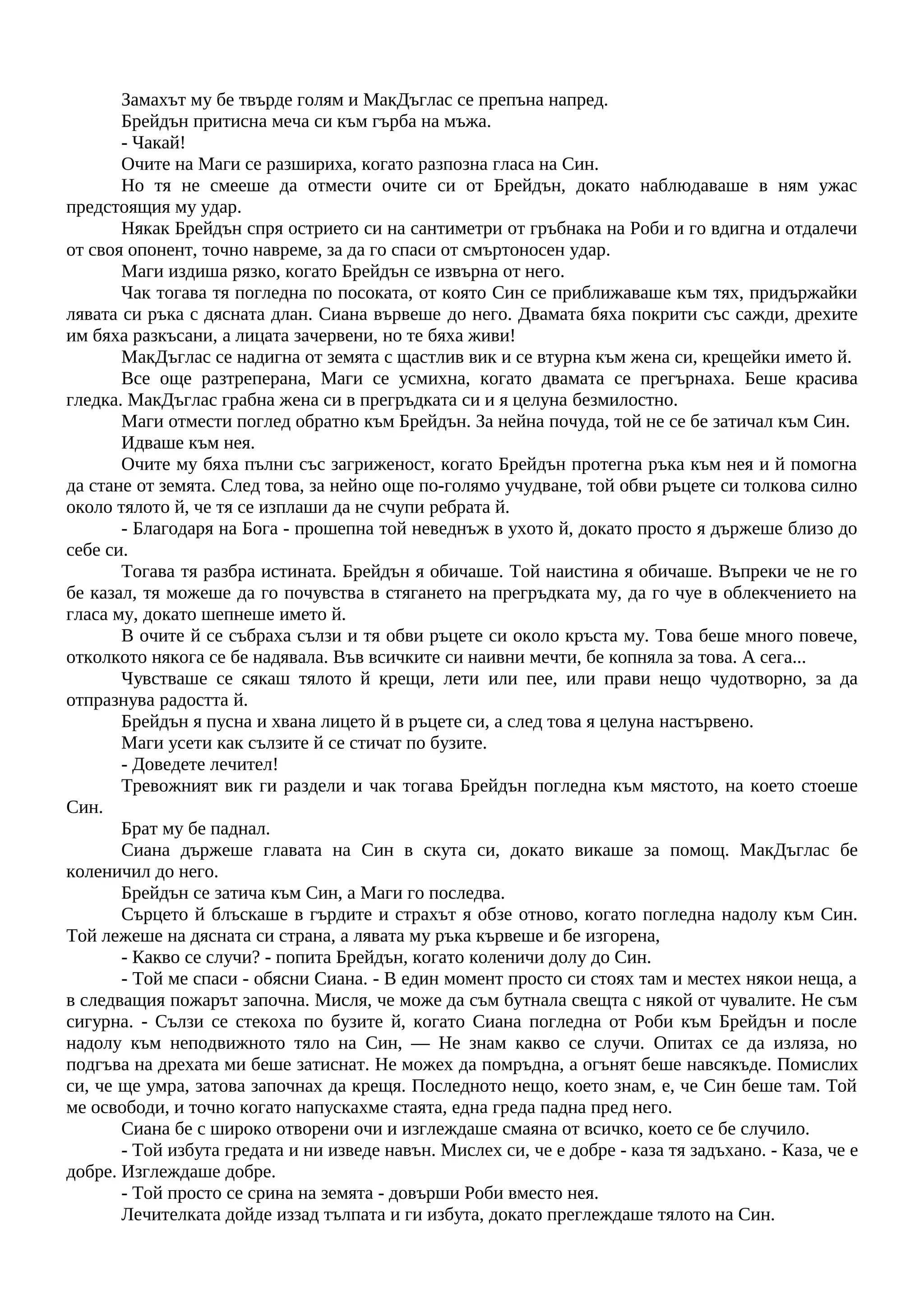 Замахът му бе твърде голям и МакДъглас се препъна напред.
Брейдън притисна меча си към гърба на мъжа.
- Чакай!
Очите на Маги се разшириха, когато разпозна гласа на Син.
Но тя не смееше да отмести очите си от Брейдън, докато наблюдаваше в ням ужас
предстоящия му удар.
Някак Брейдън спря острието си на сантиметри от гръбнака на Роби и го вдигна и отдалечи
от своя опонент, точно навреме, за да го спаси от смъртоносен удар.
Маги издиша рязко, когато Брейдън се извърна от него.
Чак тогава тя погледна по посоката, от която Син се приближаваше към тях, придържайки
лявата си ръка с дясната длан. Сиана вървеше до него. Двамата бяха покрити със сажди, дрехите
им бяха разкъсани, а лицата зачервени, но те бяха живи!
МакДъглас се надигна от земята с щастлив вик и се втурна към жена си, крещейки името й.
Все още разтреперана, Маги се усмихна, когато двамата се прегърнаха. Беше красива
гледка. МакДъглас грабна жена си в прегръдката си и я целуна безмилостно.
Маги отмести поглед обратно към Брейдън. За нейна почуда, той не се бе затичал към Син.
Идваше към нея.
Очите му бяха пълни със загриженост, когато Брейдън протегна ръка към нея и й помогна
да стане от земята. След това, за нейно още по-голямо учудване, той обви ръцете си толкова силно
около тялото й, че тя се изплаши да не счупи ребрата й.
- Благодаря на Бога - прошепна той неведнъж в ухото й, докато просто я държеше близо до
себе си.
Тогава тя разбра истината. Брейдън я обичаше. Той наистина я обичаше. Въпреки че не го
бе казал, тя можеше да го почувства в стягането на прегръдката му, да го чуе в облекчението на
гласа му, докато шепнеше името й.
В очите й се събраха сълзи и тя обви ръцете си около кръста му. Това беше много повече,
отколкото някога се бе надявала. Във всичките си наивни мечти, бе копняла за това. А сега...
Чувстваше се сякаш тялото й крещи, лети или пее, или прави нещо чудотворно, за да
отпразнува радостта й.
Брейдън я пусна и хвана лицето й в ръцете си, а след това я целуна настървено.
Маги усети как сълзите й се стичат по бузите.
- Доведете лечител!
Тревожният вик ги раздели и чак тогава Брейдън погледна към мястото, на което стоеше
Син.
Брат му бе паднал.
Сиана държеше главата на Син в скута си, докато викаше за помощ. МакДъглас бе
коленичил до него.
Брейдън се затича към Син, а Маги го последва.
Сърцето й блъскаше в гърдите и страхът я обзе отново, когато погледна надолу към Син.
Той лежеше на дясната си страна, а лявата му ръка кървеше и бе изгорена,
- Какво се случи? - попита Брейдън, когато коленичи долу до Син.
- Той ме спаси - обясни Сиана. - В един момент просто си стоях там и местех някои неща, а
в следващия пожарът започна. Мисля, че може да съм бутнала свещта с някой от чувалите. Не съм
сигурна. - Сълзи се стекоха по бузите й, когато Сиана погледна от Роби към Брейдън и после
надолу към неподвижното тяло на Син, — Не знам какво се случи. Опитах се да изляза, но
подгъва на дрехата ми беше затиснат. Не можех да помръдна, а огънят беше навсякъде. Помислих
си, че ще умра, затова започнах да крещя. Последното нещо, което знам, е, че Син беше там. Той
ме освободи, и точно когато напускахме стаята, една греда падна пред него.
Сиана бе с широко отворени очи и изглеждаше смаяна от всичко, което се бе случило.
- Той избута гредата и ни изведе навън. Мислех си, че е добре - каза тя задъхано. - Каза, че е
добре. Изглеждаше добре.
- Той просто се срина на земята - довърши Роби вместо нея.
Лечителката дойде иззад тълпата и ги избута, докато преглеждаше тялото на Син.
 