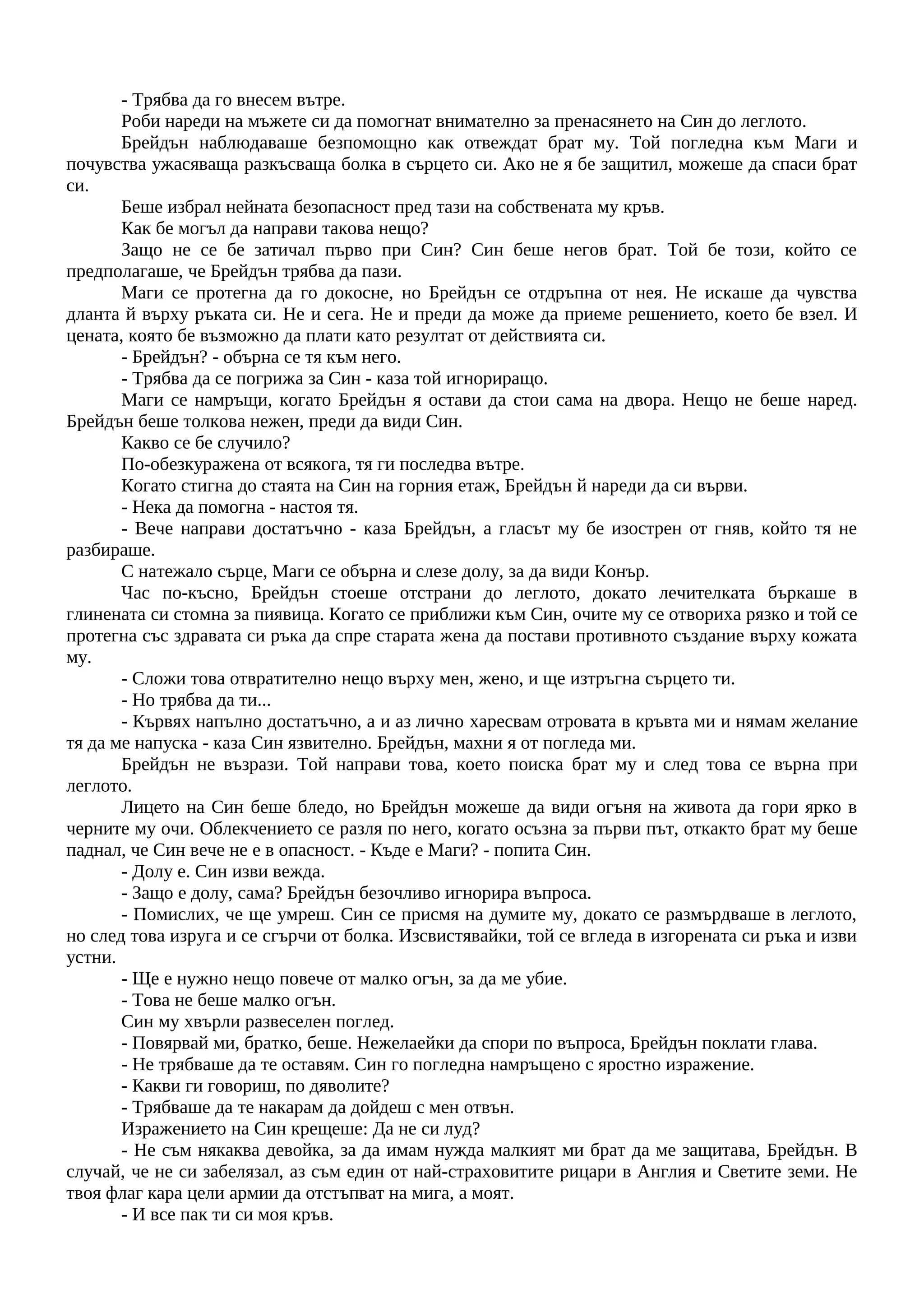 - Трябва да го внесем вътре.
Роби нареди на мъжете си да помогнат внимателно за пренасянето на Син до леглото.
Брейдън наблюдаваше безпомощно как отвеждат брат му. Той погледна към Маги и
почувства ужасяваща разкъсваща болка в сърцето си. Ако не я бе защитил, можеше да спаси брат
си.
Беше избрал нейната безопасност пред тази на собствената му кръв.
Как бе могъл да направи такова нещо?
Защо не се бе затичал първо при Син? Син беше негов брат. Той бе този, който се
предполагаше, че Брейдън трябва да пази.
Маги се протегна да го докосне, но Брейдън се отдръпна от нея. Не искаше да чувства
дланта й върху ръката си. Не и сега. Не и преди да може да приеме решението, което бе взел. И
цената, която бе възможно да плати като резултат от действията си.
- Брейдън? - обърна се тя към него.
- Трябва да ce погрижа за Син - каза той игнориращо.
Маги ce намръщи, когато Брейдън я остави да стои сама на двора. Нещо не беше наред.
Брейдън беше толкова нежен, преди да види Син.
Какво се бе случило?
По-обезкуражена от всякога, тя ги последва вътре.
Когато стигна до стаята на Син на горния етаж, Брейдън й нареди да си върви.
- Нека да помогна - настоя тя.
- Вече направи достатъчно - каза Брейдън, а гласът му бе изострен от гняв, който тя не
разбираше.
С натежало сърце, Маги се обърна и слезе долу, за да види Конър.
Час по-късно, Брейдън стоеше отстрани до леглото, докато лечителката бъркаше в
глинената си стомна за пиявица. Когато се приближи към Син, очите му се отвориха рязко и той се
протегна със здравата си ръка да спре старата жена да постави противното създание върху кожата
му.
- Сложи това отвратително нещо върху мен, жено, и ще изтръгна сърцето ти.
- Но трябва да ти...
- Кървях напълно достатъчно, а и аз лично харесвам отровата в кръвта ми и нямам желание
тя да ме напуска - каза Син язвително. Брейдън, махни я от погледа ми.
Брейдън не възрази. Той направи това, което поиска брат му и след това се върна при
леглото.
Лицето на Син беше бледо, но Брейдън можеше да види огъня на живота да гори ярко в
черните му очи. Облекчението се разля по него, когато осъзна за първи път, откакто брат му беше
паднал, че Син вече не е в опасност. - Къде е Маги? - попита Син.
- Долу е. Син изви вежда.
- Защо е долу, сама? Брейдън безочливо игнорира въпроса.
- Помислих, че ще умреш. Син се присмя на думите му, докато се размърдваше в леглото,
но след това изруга и се сгърчи от болка. Изсвистявайки, той се вгледа в изгорената си ръка и изви
устни.
- Ще е нужно нещо повече от малко огън, за да ме убие.
- Това не беше малко огън.
Син му хвърли развеселен поглед.
- Повярвай ми, братко, беше. Нежелаейки да спори по въпроса, Брейдън поклати глава.
- Не трябваше да те оставям. Син го погледна намръщено с яростно изражение.
- Какви ги говориш, по дяволите?
- Трябваше да те накарам да дойдеш с мен отвън.
Изражението на Син крещеше: Да не си луд?
- Не съм някаква девойка, за да имам нужда малкият ми брат да ме защитава, Брейдън. В
случай, че не си забелязал, аз съм един от най-страховитите рицари в Англия и Светите земи. Не
твоя флаг кара цели армии да отстъпват на мига, а моят.
- И все пак ти си моя кръв.
 