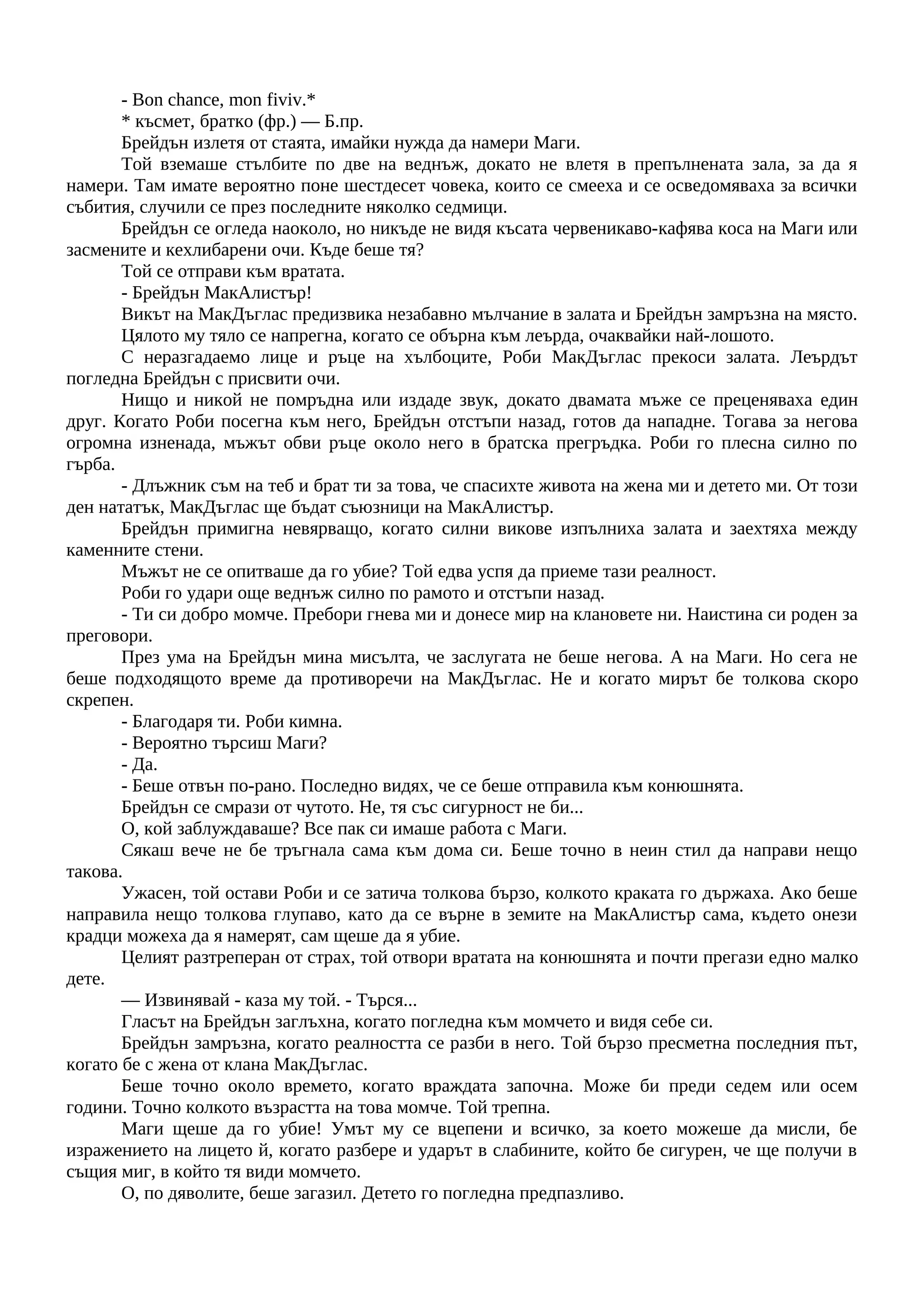 - Bon chance, mon fiviv.*
* късмет, братко (фр.) — Б.пр.
Брейдън излетя от стаята, имайки нужда да намери Маги.
Той вземаше стълбите по две на веднъж, докато не влетя в препълнената зала, за да я
намери. Там имате вероятно поне шестдесет човека, които се смееха и се осведомяваха за всички
събития, случили се през последните няколко седмици.
Брейдън се огледа наоколо, но никъде не видя късата червеникаво-кафява коса на Маги или
засмените и кехлибарени очи. Къде беше тя?
Той се отправи към вратата.
- Брейдън МакАлистър!
Викът на МакДъглас предизвика незабавно мълчание в залата и Брейдън замръзна на място.
Цялото му тяло се напрегна, когато се обърна към леърда, очаквайки най-лошото.
С неразгадаемо лице и ръце на хълбоците, Роби МакДъглас прекоси залата. Леърдът
погледна Брейдън с присвити очи.
Нищо и никой не помръдна или издаде звук, докато двамата мъже се преценяваха един
друг. Когато Роби посегна към него, Брейдън отстъпи назад, готов да нападне. Тогава за негова
огромна изненада, мъжът обви ръце около него в братска прегръдка. Роби го плесна силно по
гърба.
- Длъжник съм на теб и брат ти за това, че спасихте живота на жена ми и детето ми. От този
ден нататък, МакДъглас ще бъдат съюзници на МакАлистър.
Брейдън примигна невярващо, когато силни викове изпълниха залата и заехтяха между
каменните стени.
Мъжът не се опитваше да го убие? Той едва успя да приеме тази реалност.
Роби го удари още веднъж силно по рамото и отстъпи назад.
- Ти си добро момче. Пребори гнева ми и донесе мир на клановете ни. Наистина си роден за
преговори.
През ума на Брейдън мина мисълта, че заслугата не беше негова. А на Маги. Но сега не
беше подходящото време да противоречи на МакДъглас. Не и когато мирът бе толкова скоро
скрепен.
- Благодаря ти. Роби кимна.
- Вероятно търсиш Маги?
- Да.
- Беше отвън по-рано. Последно видях, че се беше отправила към конюшнята.
Брейдън се смрази от чутото. Не, тя със сигурност не би...
О, кой заблуждаваше? Все пак си имаше работа с Маги.
Сякаш вече не бе тръгнала сама към дома си. Беше точно в неин стил да направи нещо
такова.
Ужасен, той остави Роби и се затича толкова бързо, колкото краката го държаха. Ако беше
направила нещо толкова глупаво, като да се върне в земите на МакАлистър сама, където онези
крадци можеха да я намерят, сам щеше да я убие.
Целият разтреперан от страх, той отвори вратата на конюшнята и почти прегази едно малко
дете.
— Извинявай - каза му той. - Търся...
Гласът на Брейдън заглъхна, когато погледна към момчето и видя себе си.
Брейдън замръзна, когато реалността се разби в него. Той бързо пресметна последния път,
когато бе с жена от клана МакДъглас.
Беше точно около времето, когато враждата започна. Може би преди седем или осем
години. Точно колкото възрастта на това момче. Той трепна.
Маги щеше да го убие! Умът му се вцепени и всичко, за което можеше да мисли, бе
изражението на лицето й, когато разбере и ударът в слабините, който бе сигурен, че ще получи в
същия миг, в който тя види момчето.
О, по дяволите, беше загазил. Детето го погледна предпазливо.
 