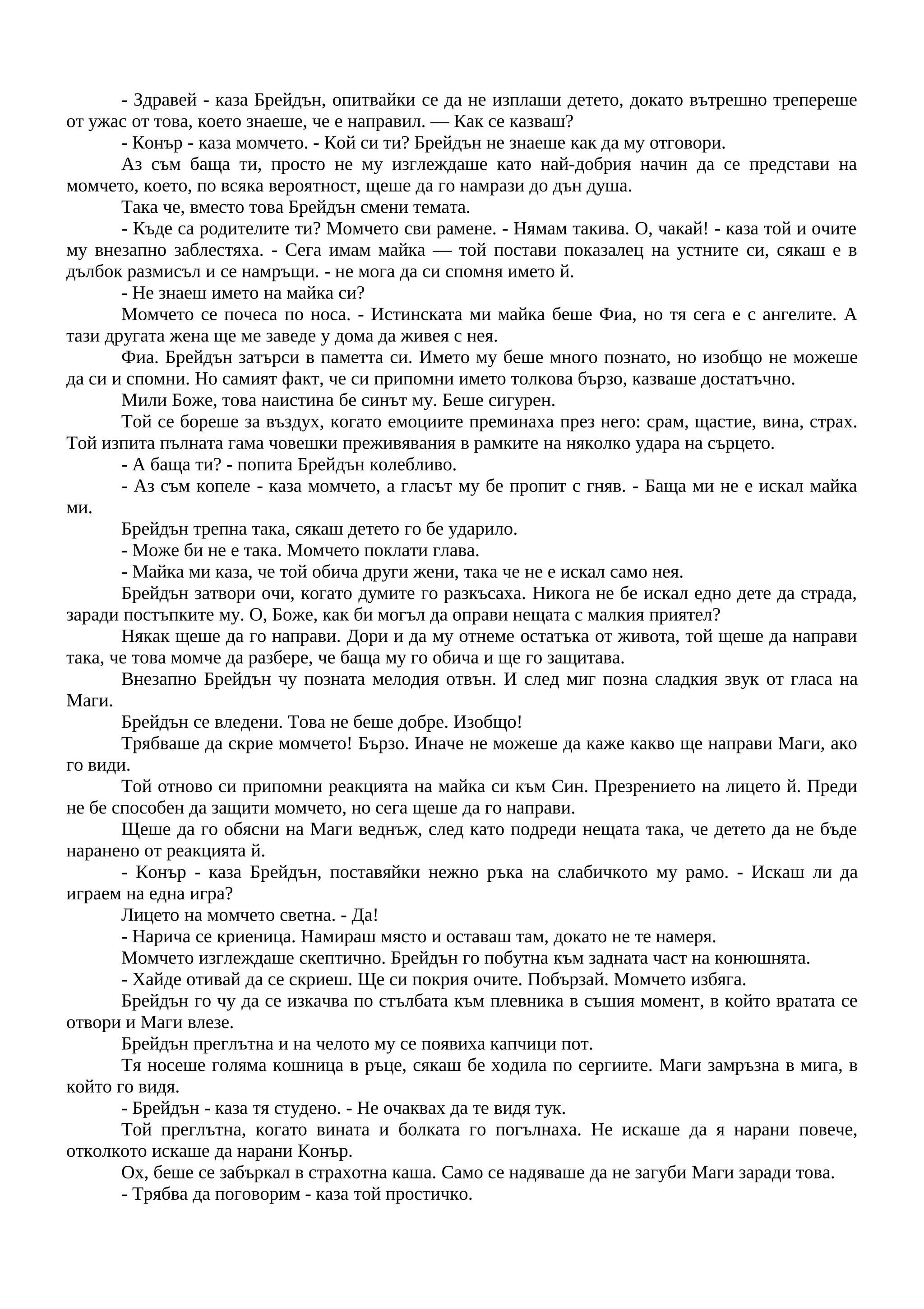 - Здравей - каза Брейдън, опитвайки се да не изплаши детето, докато вътрешно трепереше
от ужас от това, което знаеше, че е направил. — Как се казваш?
- Конър - каза момчето. - Кой си ти? Брейдън не знаеше как да му отговори.
Аз съм баща ти, просто не му изглеждаше като най-добрия начин да се представи на
момчето, което, по всяка вероятност, щеше да го намрази до дън душа.
Така че, вместо това Брейдън смени темата.
- Къде са родителите ти? Момчето сви рамене. - Нямам такива. О, чакай! - каза той и очите
му внезапно заблестяха. - Сега имам майка — той постави показалец на устните си, сякаш е в
дълбок размисъл и се намръщи. - не мога да си спомня името й.
- Не знаеш името на майка си?
Момчето се почеса по носа. - Истинската ми майка беше Фиа, но тя сега е с ангелите. А
тази другата жена ще ме заведе у дома да живея с нея.
Фиа. Брейдън затърси в паметта си. Името му беше много познато, но изобщо не можеше
да си и спомни. Но самият факт, че си припомни името толкова бързо, казваше достатъчно.
Мили Боже, това наистина бе синът му. Беше сигурен.
Той се бореше за въздух, когато емоциите преминаха през него: срам, щастие, вина, страх.
Той изпита пълната гама човешки преживявания в рамките на няколко удара на сърцето.
- А баща ти? - попита Брейдън колебливо.
- Аз съм копеле - каза момчето, а гласът му бе пропит с гняв. - Баща ми не е искал майка
ми.
Брейдън трепна така, сякаш детето го бе ударило.
- Може би не е така. Момчето поклати глава.
- Майка ми каза, че той обича други жени, така че не е искал само нея.
Брейдън затвори очи, когато думите го разкъсаха. Никога не бе искал едно дете да страда,
заради постъпките му. О, Боже, как би могъл да оправи нещата с малкия приятел?
Някак щеше да го направи. Дори и да му отнеме остатъка от живота, той щеше да направи
така, че това момче да разбере, че баща му го обича и ще го защитава.
Внезапно Брейдън чу позната мелодия отвън. И след миг позна сладкия звук от гласа на
Маги.
Брейдън се вледени. Това не беше добре. Изобщо!
Трябваше да скрие момчето! Бързо. Иначе не можеше да каже какво ще направи Маги, ако
го види.
Той отново си припомни реакцията на майка си към Син. Презрението на лицето й. Преди
не бе способен да защити момчето, но сега щеше да го направи.
Щеше да го обясни на Маги веднъж, след като подреди нещата така, че детето да не бъде
наранено от реакцията й.
- Конър - каза Брейдън, поставяйки нежно ръка на слабичкото му рамо. - Искаш ли да
играем на една игра?
Лицето на момчето светна. - Да!
- Нарича се криеница. Намираш място и оставаш там, докато не те намеря.
Момчето изглеждаше скептично. Брейдън го побутна към задната част на конюшнята.
- Хайде отивай да се скриеш. Ще си покрия очите. Побързай. Момчето избяга.
Брейдън го чу да се изкачва по стълбата към плевника в съшия момент, в който вратата се
отвори и Маги влезе.
Брейдън преглътна и на челото му се появиха капчици пот.
Тя носеше голяма кошница в ръце, сякаш бе ходила по сергиите. Маги замръзна в мига, в
който го видя.
- Брейдън - каза тя студено. - Не очаквах да те видя тук.
Той преглътна, когато вината и болката го погълнаха. Не искаше да я нарани повече,
отколкото искаше да нарани Конър.
Ох, беше се забъркал в страхотна каша. Само се надяваше да не загуби Маги заради това.
- Трябва да поговорим - каза той простичко.
 