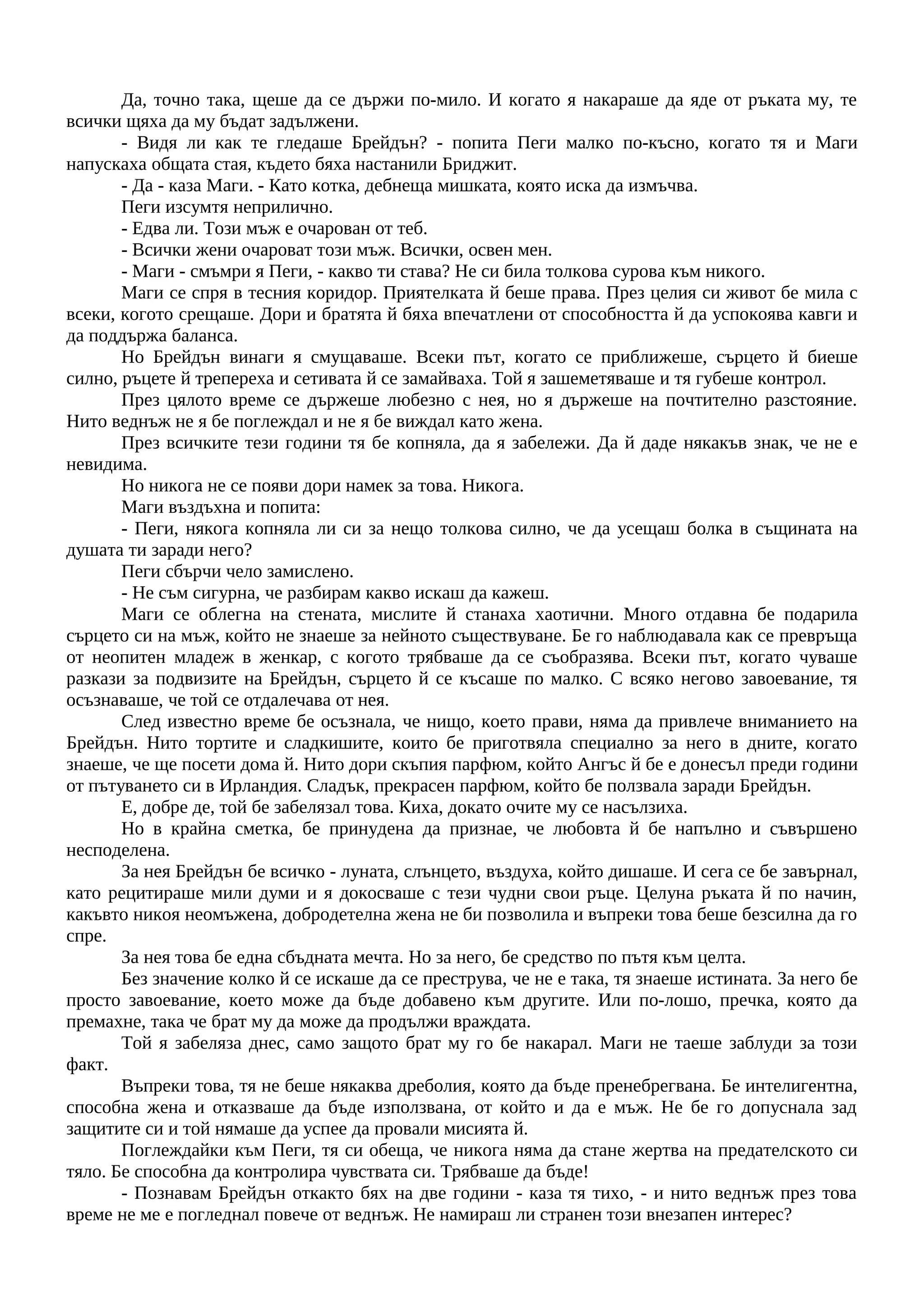 Да, точно така, щеше да се държи по-мило. И когато я накараше да яде от ръката му, те
всички щяха да му бъдат задължени.
- Видя ли как те гледаше Брейдън? - попита Пеги малко по-късно, когато тя и Маги
напускаха общата стая, където бяха настанили Бриджит.
- Да - каза Маги. - Като котка, дебнеща мишката, която иска да измъчва.
Пеги изсумтя неприлично.
- Едва ли. Този мъж е очарован от теб.
- Всички жени очароват този мъж. Всички, освен мен.
- Маги - смъмри я Пеги, - какво ти става? Не си била толкова сурова към никого.
Маги се спря в тесния коридор. Приятелката й беше права. През целия си живот бе мила с
всеки, когото срещаше. Дори и братята й бяха впечатлени от способността й да успокоява кавги и
да поддържа баланса.
Но Брейдън винаги я смущаваше. Всеки път, когато се приближеше, сърцето й биеше
силно, ръцете й трепереха и сетивата й се замайваха. Той я зашеметяваше и тя губеше контрол.
През цялото време се държеше любезно с нея, но я държеше на почтително разстояние.
Нито веднъж не я бе поглеждал и не я бе виждал като жена.
През всичките тези години тя бе копняла, да я забележи. Да й даде някакъв знак, че не е
невидима.
Но никога не се появи дори намек за това. Никога.
Маги въздъхна и попита:
- Пеги, някога копняла ли си за нещо толкова силно, че да усещаш болка в същината на
душата ти заради него?
Пеги сбърчи чело замислено.
- Не съм сигурна, че разбирам какво искаш да кажеш.
Маги се облегна на стената, мислите й станаха хаотични. Много отдавна бе подарила
сърцето си на мъж, който не знаеше за нейното съществуване. Бе го наблюдавала как се превръща
от неопитен младеж в женкар, с когото трябваше да се съобразява. Всеки път, когато чуваше
разкази за подвизите на Брейдън, сърцето й се късаше по малко. С всяко негово завоевание, тя
осъзнаваше, че той се отдалечава от нея.
След известно време бе осъзнала, че нищо, което прави, няма да привлече вниманието на
Брейдън. Нито тортите и сладкишите, които бе приготвяла специално за него в дните, когато
знаеше, че ще посети дома й. Нито дори скъпия парфюм, който Ангъс й бе е донесъл преди години
от пътуването си в Ирландия. Сладък, прекрасен парфюм, който бе ползвала заради Брейдън.
Е, добре де, той бе забелязал това. Киха, докато очите му се насълзиха.
Но в крайна сметка, бе принудена да признае, че любовта й бе напълно и съвършено
несподелена.
За нея Брейдън бе всичко - луната, слънцето, въздуха, който дишаше. И сега се бе завърнал,
като рецитираше мили думи и я докосваше с тези чудни свои ръце. Целуна ръката й по начин,
какъвто никоя неомъжена, добродетелна жена не би позволила и въпреки това беше безсилна да го
спре.
За нея това бе една сбъдната мечта. Но за него, бе средство по пътя към целта.
Без значение колко й се искаше да се преструва, че не е така, тя знаеше истината. За него бе
просто завоевание, което може да бъде добавено към другите. Или по-лошо, пречка, която да
премахне, така че брат му да може да продължи враждата.
Той я забеляза днес, само защото брат му го бе накарал. Маги не таеше заблуди за този
факт.
Въпреки това, тя не беше някаква дреболия, която да бъде пренебрегвана. Бе интелигентна,
способна жена и отказваше да бъде използвана, от който и да е мъж. Не бе го допуснала зад
защитите си и той нямаше да успее да провали мисията й.
Поглеждайки към Пеги, тя си обеща, че никога няма да стане жертва на предателското си
тяло. Бе способна да контролира чувствата си. Трябваше да бъде!
- Познавам Брейдън откакто бях на две години - каза тя тихо, - и нито веднъж през това
време не ме е погледнал повече от веднъж. Не намираш ли странен този внезапен интерес?
 
