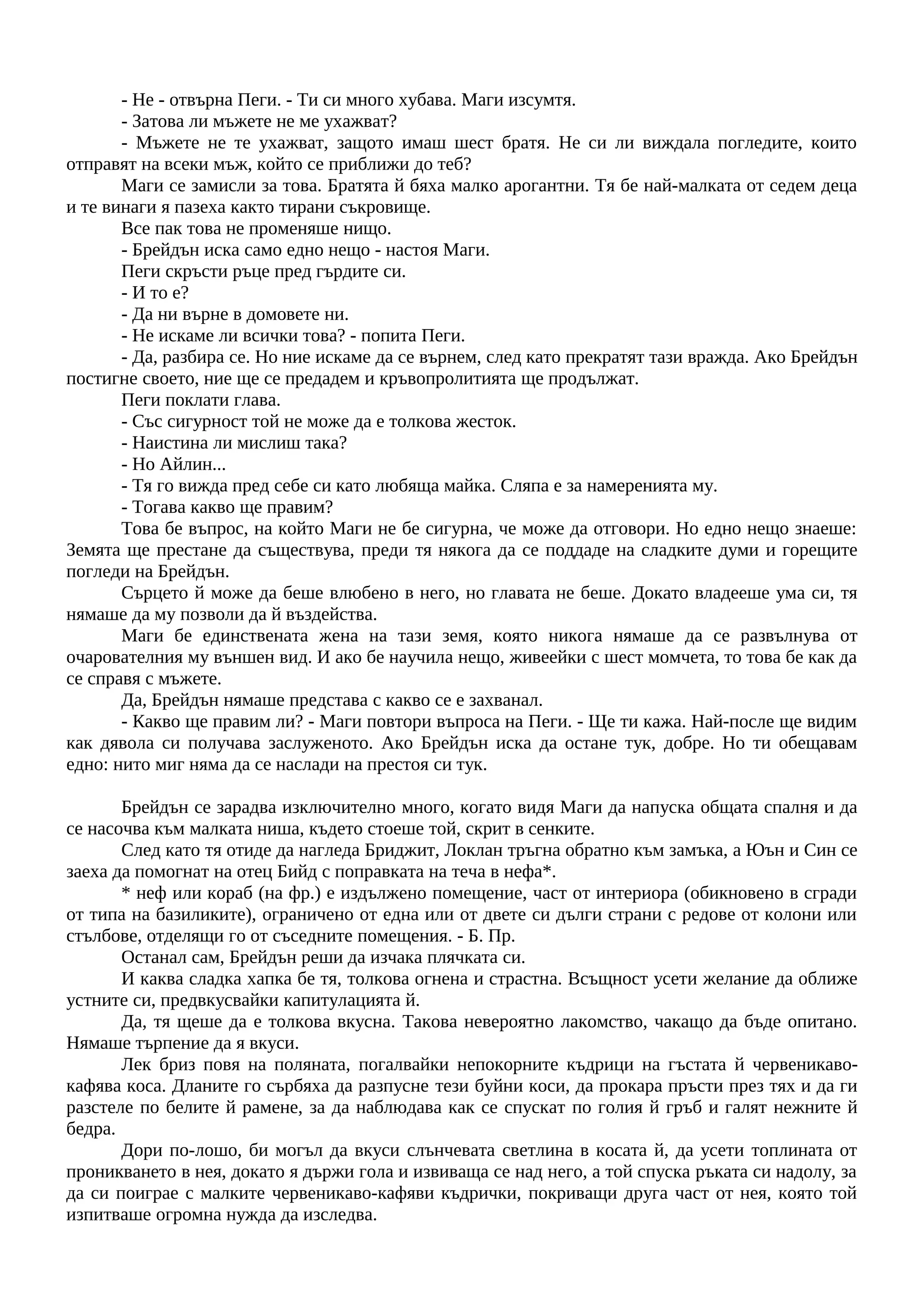 - Не - отвърна Пеги. - Ти си много хубава. Маги изсумтя.
- Затова ли мъжете не ме ухажват?
- Мъжете не те ухажват, защото имаш шест братя. Не си ли виждала погледите, които
отправят на всеки мъж, който се приближи до теб?
Маги се замисли за това. Братята й бяха малко арогантни. Тя бе най-малката от седем деца
и те винаги я пазеха както тирани съкровище.
Все пак това не променяше нищо.
- Брейдън иска само едно нещо - настоя Маги.
Пеги скръсти ръце пред гърдите си.
- И то е?
- Да ни върне в домовете ни.
- Не искаме ли всички това? - попита Пеги.
- Да, разбира се. Но ние искаме да се върнем, след като прекратят тази вражда. Ако Брейдън
постигне своето, ние ще се предадем и кръвопролитията ще продължат.
Пеги поклати глава.
- Със сигурност той не може да е толкова жесток.
- Наистина ли мислиш така?
- Но Айлин...
- Тя го вижда пред себе си като любяща майка. Сляпа е за намеренията му.
- Тогава какво ще правим?
Това бе въпрос, на който Маги не бе сигурна, че може да отговори. Но едно нещо знаеше:
Земята ще престане да съществува, преди тя някога да се поддаде на сладките думи и горещите
погледи на Брейдън.
Сърцето й може да беше влюбено в него, но главата не беше. Докато владееше ума си, тя
нямаше да му позволи да й въздейства.
Маги бе единствената жена на тази земя, която никога нямаше да се развълнува от
очарователния му външен вид. И ако бе научила нещо, живеейки с шест момчета, то това бе как да
се справя с мъжете.
Да, Брейдън нямаше представа с какво се е захванал.
- Какво ще правим ли? - Маги повтори въпроса на Пеги. - Ще ти кажа. Най-после ще видим
как дявола си получава заслуженото. Ако Брейдън иска да остане тук, добре. Но ти обещавам
едно: нито миг няма да се наслади на престоя си тук.
Брейдън се зарадва изключително много, когато видя Маги да напуска общата спалня и да
се насочва към малката ниша, където стоеше той, скрит в сенките.
След като тя отиде да нагледа Бриджит, Локлан тръгна обратно към замъка, а Юън и Син се
заеха да помогнат на отец Бийд с поправката на теча в нефа*.
* неф или кораб (на фр.) е издължено помещение, част от интериора (обикновено в сгради
от типа на базиликите), ограничено от една или от двете си дълги страни с редове от колони или
стълбове, отделящи го от съседните помещения. - Б. Пр.
Останал сам, Брейдън реши да изчака плячката си.
И каква сладка хапка бе тя, толкова огнена и страстна. Всъщност усети желание да оближе
устните си, предвкусвайки капитулацията й.
Да, тя щеше да е толкова вкусна. Такова невероятно лакомство, чакащо да бъде опитано.
Нямаше търпение да я вкуси.
Лек бриз повя на поляната, погалвайки непокорните къдрици на гъстата й червеникаво-
кафява коса. Дланите го сърбяха да разпусне тези буйни коси, да прокара пръсти през тях и да ги
разстеле по белите й рамене, за да наблюдава как се спускат по голия й гръб и галят нежните й
бедра.
Дори по-лошо, би могъл да вкуси слънчевата светлина в косата й, да усети топлината от
проникването в нея, докато я държи гола и извиваща се над него, а той спуска ръката си надолу, за
да си поиграе с малките червеникаво-кафяви къдрички, покриващи друга част от нея, която той
изпитваше огромна нужда да изследва.
 