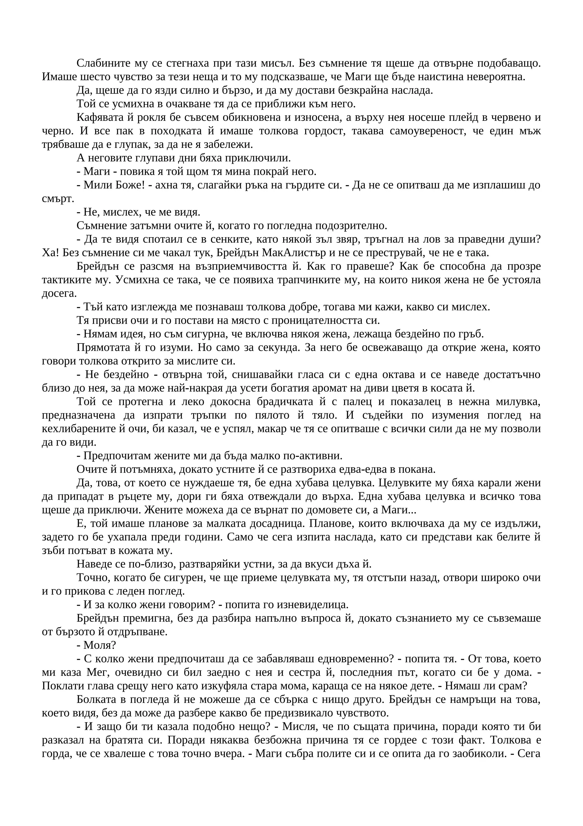 Слабините му се стегнаха при тази мисъл. Без съмнение тя щеше да отвърне подобаващо.
Имаше шесто чувство за тези неща и то му подсказваше, че Маги ще бъде наистина невероятна.
Да, щеше да го язди силно и бързо, и да му достави безкрайна наслада.
Той се усмихна в очакване тя да се приближи към него.
Кафявата й рокля бе съвсем обикновена и износена, а върху нея носеше плейд в червено и
черно. И все пак в походката й имаше толкова гордост, такава самоувереност, че един мъж
трябваше да е глупак, за да не я забележи.
А неговите глупави дни бяха приключили.
- Маги - повика я той щом тя мина покрай него.
- Мили Боже! - ахна тя, слагайки ръка на гърдите си. - Да не се опитваш да ме изплашиш до
смърт.
- Не, мислех, че ме видя.
Съмнение затъмни очите й, когато го погледна подозрително.
- Да те видя спотаил се в сенките, като някой зъл звяр, тръгнал на лов за праведни души?
Ха! Без съмнение си ме чакал тук, Брейдън МакАлистър и не се преструвай, че не е така.
Брейдън се разсмя на възприемчивостта й. Как го правеше? Как бе способна да прозре
тактиките му. Усмихна се така, че се появиха трапчинките му, на които никоя жена не бе устояла
досега.
- Тъй като изглежда ме познаваш толкова добре, тогава ми кажи, какво си мислех.
Тя присви очи и го постави на място с проницателността си.
- Нямам идея, но съм сигурна, че включва някоя жена, лежаща бездейно по гръб.
Прямотата й го изуми. Но само за секунда. За него бе освежаващо да открие жена, която
говори толкова открито за мислите си.
- Не бездейно - отвърна той, снишавайки гласа си с една октава и се наведе достатъчно
близо до нея, за да може най-накрая да усети богатия аромат на диви цветя в косата й.
Той се протегна и леко докосна брадичката й с палец и показалец в нежна милувка,
предназначена да изпрати тръпки по пялото й тяло. И съдейки по изумения поглед на
кехлибарените й очи, би казал, че е успял, макар че тя се опитваше с всички сили да не му позволи
да го види.
- Предпочитам жените ми да бъда малко по-активни.
Очите й потъмняха, докато устните й се разтвориха едва-едва в покана.
Да, това, от което се нуждаеше тя, бе една хубава целувка. Целувките му бяха карали жени
да припадат в ръцете му, дори ги бяха отвеждали до върха. Една хубава целувка и всичко това
щеше да приключи. Жените можеха да се върнат по домовете си, а Маги...
Е, той имаше планове за малката досадница. Планове, които включваха да му се издължи,
задето го бе ухапала преди години. Само че сега изпита наслада, като си представи как белите й
зъби потъват в кожата му.
Наведе се по-близо, разтваряйки устни, за да вкуси дъха й.
Точно, когато бе сигурен, че ще приеме целувката му, тя отстъпи назад, отвори широко очи
и го прикова с леден поглед.
- И за колко жени говорим? - попита го изневиделица.
Брейдън премигна, без да разбира напълно въпроса й, докато съзнанието му се съвземаше
от бързото й отдръпване.
- Моля?
- С колко жени предпочиташ да се забавляваш едновременно? - попита тя. - От това, което
ми каза Мег, очевидно си бил заедно с нея и сестра й, последния път, когато си бе у дома. -
Поклати глава срещу него като изкуфяла стара мома, караща се на някое дете. - Нямаш ли срам?
Болката в погледа й не можеше да се сбърка с нищо друго. Брейдън се намръщи на това,
което видя, без да може да разбере какво бе предизвикало чувството.
- И защо би ти казала подобно нещо? - Мисля, че по същата причина, поради която ти би
разказал на братята си. Поради някаква безбожна причина тя се гордее с този факт. Толкова е
горда, че се хвалеше с това точно вчера. - Маги събра полите си и се опита да го заобиколи. - Сега
 