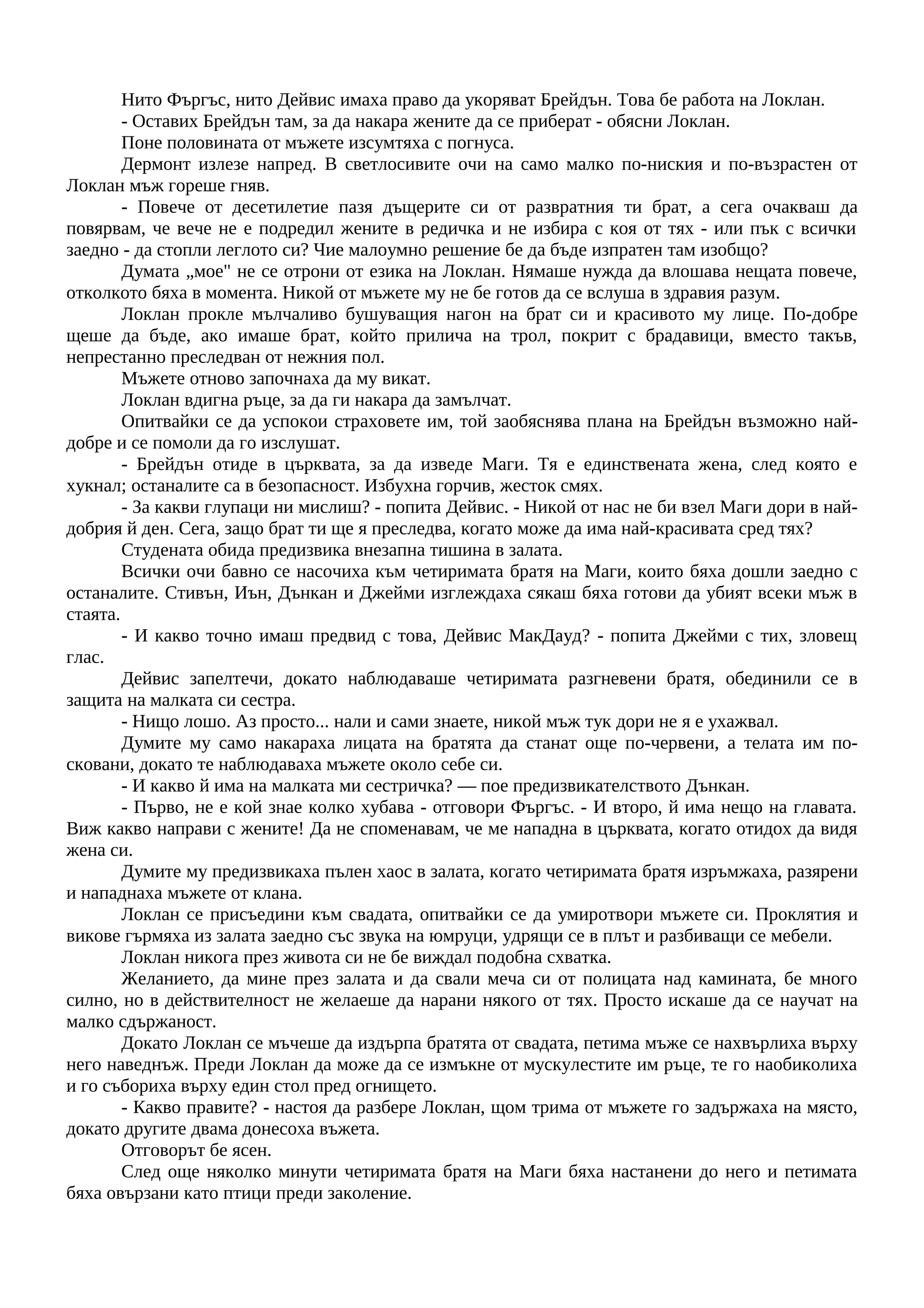 Нито Фъргъс, нито Дейвис имаха право да укоряват Брейдън. Това бе работа на Локлан.
- Оставих Брейдън там, за да накара жените да се приберат - обясни Локлан.
Поне половината от мъжете изсумтяха с погнуса.
Дермонт излезе напред. В светлосивите очи на само малко по-ниския и по-възрастен от
Локлан мъж гореше гняв.
- Повече от десетилетие пазя дъщерите си от развратния ти брат, а сега очакваш да
повярвам, че вече не е подредил жените в редичка и не избира с коя от тях - или пък с всички
заедно - да стопли леглото си? Чие малоумно решение бе да бъде изпратен там изобщо?
Думата „мое" не се отрони от езика на Локлан. Нямаше нужда да влошава нещата повече,
отколкото бяха в момента. Никой от мъжете му не бе готов да се вслуша в здравия разум.
Локлан прокле мълчаливо бушуващия нагон на брат си и красивото му лице. По-добре
щеше да бъде, ако имаше брат, който прилича на трол, покрит с брадавици, вместо такъв,
непрестанно преследван от нежния пол.
Мъжете отново започнаха да му викат.
Локлан вдигна ръце, за да ги накара да замълчат.
Опитвайки се да успокои страховете им, той заобяснява плана на Брейдън възможно най-
добре и се помоли да го изслушат.
- Брейдън отиде в църквата, за да изведе Маги. Тя е единствената жена, след която е
хукнал; останалите са в безопасност. Избухна горчив, жесток смях.
- За какви глупаци ни мислиш? - попита Дейвис. - Никой от нас не би взел Маги дори в най-
добрия й ден. Сега, защо брат ти ще я преследва, когато може да има най-красивата сред тях?
Студената обида предизвика внезапна тишина в залата.
Всички очи бавно се насочиха към четиримата братя на Маги, които бяха дошли заедно с
останалите. Стивън, Иън, Дънкан и Джейми изглеждаха сякаш бяха готови да убият всеки мъж в
стаята.
- И какво точно имаш предвид с това, Дейвис МакДауд? - попита Джейми с тих, зловещ
глас.
Дейвис запелтечи, докато наблюдаваше четиримата разгневени братя, обединили се в
защита на малката си сестра.
- Нищо лошо. Аз просто... нали и сами знаете, никой мъж тук дори не я е ухажвал.
Думите му само накараха лицата на братята да станат още по-червени, а телата им по-
сковани, докато те наблюдаваха мъжете около себе си.
- И какво й има на малката ми сестричка? — пое предизвикателството Дънкан.
- Първо, не е кой знае колко хубава - отговори Фъргъс. - И второ, й има нещо на главата.
Виж какво направи с жените! Да не споменавам, че ме нападна в църквата, когато отидох да видя
жена си.
Думите му предизвикаха пълен хаос в залата, когато четиримата братя изръмжаха, разярени
и нападнаха мъжете от клана.
Локлан се присъедини към свадата, опитвайки се да умиротвори мъжете си. Проклятия и
викове гърмяха из залата заедно със звука на юмруци, удрящи се в плът и разбиващи се мебели.
Локлан никога през живота си не бе виждал подобна схватка.
Желанието, да мине през залата и да свали меча си от полицата над камината, бе много
силно, но в действителност не желаеше да нарани някого от тях. Просто искаше да се научат на
малко сдържаност.
Докато Локлан се мъчеше да издърпа братята от свадата, петима мъже се нахвърлиха върху
него наведнъж. Преди Локлан да може да се измъкне от мускулестите им ръце, те го наобиколиха
и го събориха върху един стол пред огнището.
- Какво правите? - настоя да разбере Локлан, щом трима от мъжете го задържаха на място,
докато другите двама донесоха въжета.
Отговорът бе ясен.
След още няколко минути четиримата братя на Маги бяха настанени до него и петимата
бяха овързани като птици преди заколение.
 