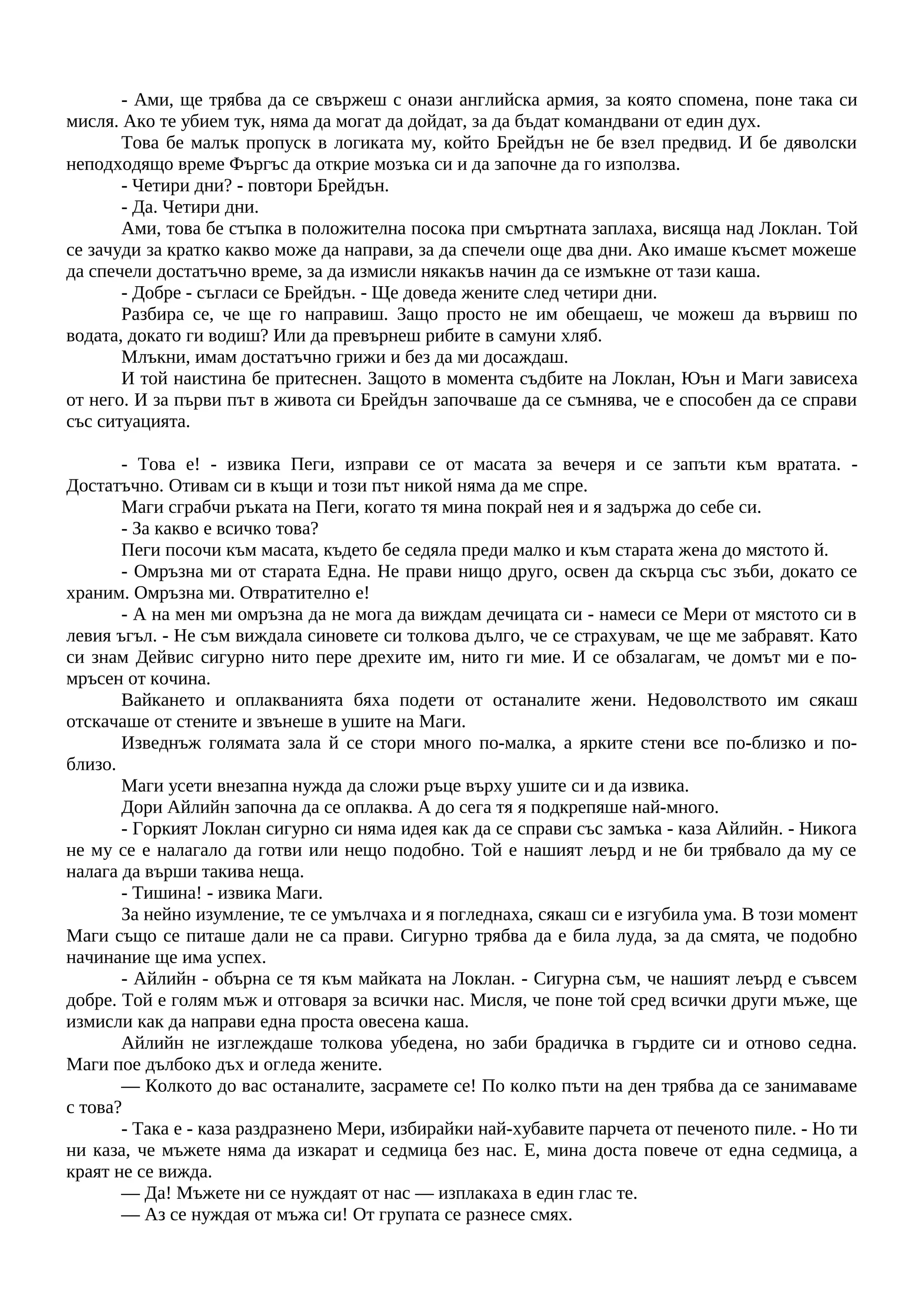 - Ами, ще трябва да се свържеш с онази английска армия, за която спомена, поне така си
мисля. Ако те убием тук, няма да могат да дойдат, за да бъдат командвани от един дух.
Това бе малък пропуск в логиката му, който Брейдън не бе взел предвид. И бе дяволски
неподходящо време Фъргъс да открие мозъка си и да започне да го използва.
- Четири дни? - повтори Брейдън.
- Да. Четири дни.
Ами, това бе стъпка в положителна посока при смъртната заплаха, висяща над Локлан. Той
се зачуди за кратко какво може да направи, за да спечели още два дни. Ако имаше късмет можеше
да спечели достатъчно време, за да измисли някакъв начин да се измъкне от тази каша.
- Добре - съгласи се Брейдън. - Ще доведа жените след четири дни.
Разбира се, че ще го направиш. Защо просто не им обещаеш, че можеш да вървиш по
водата, докато ги водиш? Или да превърнеш рибите в самуни хляб.
Млъкни, имам достатъчно грижи и без да ми досаждаш.
И той наистина бе притеснен. Защото в момента съдбите на Локлан, Юън и Маги зависеха
от него. И за първи път в живота си Брейдън започваше да се съмнява, че е способен да се справи
със ситуацията.
- Това е! - извика Пеги, изправи се от масата за вечеря и се запъти към вратата. -
Достатъчно. Отивам си в къщи и този път никой няма да ме спре.
Маги сграбчи ръката на Пеги, когато тя мина покрай нея и я задържа до себе си.
- За какво е всичко това?
Пеги посочи към масата, където бе седяла преди малко и към старата жена до мястото й.
- Омръзна ми от старата Една. Не прави нищо друго, освен да скърца със зъби, докато се
храним. Омръзна ми. Отвратително е!
- А на мен ми омръзна да не мога да виждам дечицата си - намеси се Мери от мястото си в
левия ъгъл. - Не съм виждала синовете си толкова дълго, че се страхувам, че ще ме забравят. Като
си знам Дейвис сигурно нито пере дрехите им, нито ги мие. И се обзалагам, че домът ми е по-
мръсен от кочина.
Вайкането и оплакванията бяха подети от останалите жени. Недоволството им сякаш
отскачаше от стените и звънеше в ушите на Маги.
Изведнъж голямата зала й се стори много по-малка, а ярките стени все по-близко и по-
близо.
Маги усети внезапна нужда да сложи ръце върху ушите си и да извика.
Дори Айлийн започна да се оплаква. А до сега тя я подкрепяше най-много.
- Горкият Локлан сигурно си няма идея как да се справи със замъка - каза Айлийн. - Никога
не му се е налагало да готви или нещо подобно. Той е нашият леърд и не би трябвало да му се
налага да върши такива неща.
- Тишина! - извика Маги.
За нейно изумление, те се умълчаха и я погледнаха, сякаш си е изгубила ума. В този момент
Маги също се питаше дали не са прави. Сигурно трябва да е била луда, за да смята, че подобно
начинание ще има успех.
- Айлийн - обърна се тя към майката на Локлан. - Сигурна съм, че нашият леърд е съвсем
добре. Той е голям мъж и отговаря за всички нас. Мисля, че поне той сред всички други мъже, ще
измисли как да направи една проста овесена каша.
Айлийн не изглеждаше толкова убедена, но заби брадичка в гърдите си и отново седна.
Маги пое дълбоко дъх и огледа жените.
— Колкото до вас останалите, засрамете се! По колко пъти на ден трябва да се занимаваме
с това?
- Така е - каза раздразнено Мери, избирайки най-хубавите парчета от печеното пиле. - Но ти
ни каза, че мъжете няма да изкарат и седмица без нас. Е, мина доста повече от една седмица, а
краят не се вижда.
— Да! Мъжете ни се нуждаят от нас — изплакаха в един глас те.
— Аз се нуждая от мъжа си! От групата се разнесе смях.
 