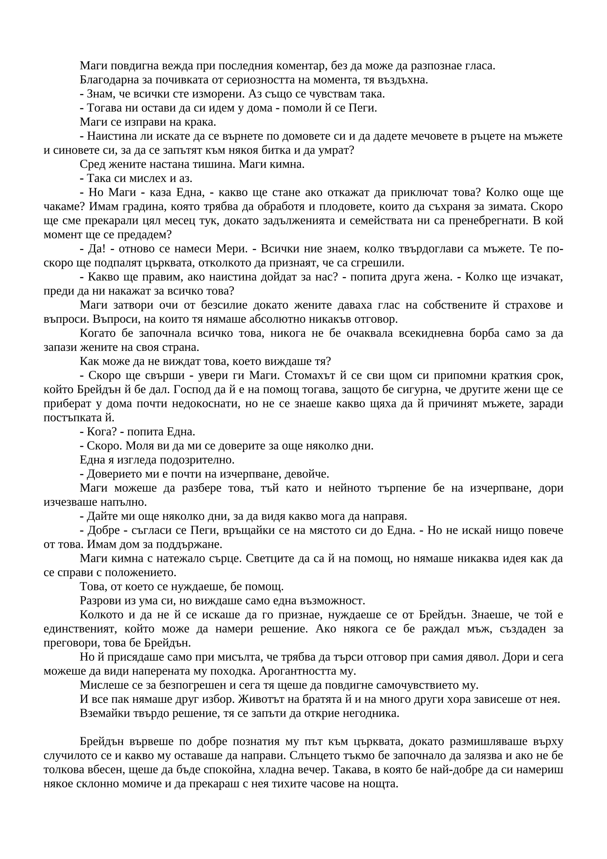 Маги повдигна вежда при последния коментар, без да може да разпознае гласа.
Благодарна за почивката от сериозността на момента, тя въздъхна.
- Знам, че всички сте изморени. Аз също се чувствам така.
- Тогава ни остави да си идем у дома - помоли й се Пеги.
Маги се изправи на крака.
- Наистина ли искате да се върнете по домовете си и да дадете мечовете в ръцете на мъжете
и синовете си, за да се запътят към някоя битка и да умрат?
Сред жените настана тишина. Маги кимна.
- Така си мислех и аз.
- Но Маги - каза Една, - какво ще стане ако откажат да приключат това? Колко още ще
чакаме? Имам градина, която трябва да обработя и плодовете, които да съхраня за зимата. Скоро
ще сме прекарали цял месец тук, докато задълженията и семействата ни са пренебрегнати. В кой
момент ще се предадем?
- Да! - отново се намеси Мери. - Всички ние знаем, колко твърдоглави са мъжете. Те по-
скоро ще подпалят църквата, отколкото да признаят, че са сгрешили.
- Какво ще правим, ако наистина дойдат за нас? - попита друга жена. - Колко ще изчакат,
преди да ни накажат за всичко това?
Маги затвори очи от безсилие докато жените даваха глас на собствените й страхове и
въпроси. Въпроси, на които тя нямаше абсолютно никакъв отговор.
Когато бе започнала всичко това, никога не бе очаквала всекидневна борба само за да
запази жените на своя страна.
Как може да не виждат това, което виждаше тя?
- Скоро ще свърши - увери ги Маги. Стомахът й се сви щом си припомни краткия срок,
който Брейдън й бе дал. Господ да й е на помощ тогава, защото бе сигурна, че другите жени ще се
приберат у дома почти недокоснати, но не се знаеше какво щяха да й причинят мъжете, заради
постъпката й.
- Кога? - попита Една.
- Скоро. Моля ви да ми се доверите за още няколко дни.
Една я изгледа подозрително.
- Доверието ми е почти на изчерпване, девойче.
Маги можеше да разбере това, тъй като и нейното търпение бе на изчерпване, дори
изчезваше напълно.
- Дайте ми още няколко дни, за да видя какво мога да направя.
- Добре - съгласи се Пеги, връщайки се на мястото си до Една. - Но не искай нищо повече
от това. Имам дом за поддържане.
Маги кимна с натежало сърце. Светците да са й на помощ, но нямаше никаква идея как да
се справи с положението.
Това, от което се нуждаеше, бе помощ.
Разрови из ума си, но виждаше само една възможност.
Колкото и да не й се искаше да го признае, нуждаеше се от Брейдън. Знаеше, че той е
единственият, който може да намери решение. Ако някога се бе раждал мъж, създаден за
преговори, това бе Брейдън.
Но й присядаше само при мисълта, че трябва да търси отговор при самия дявол. Дори и сега
можеше да види наперената му походка. Арогантността му.
Мислеше се за безпогрешен и сега тя щеше да повдигне самочувствието му.
И все пак нямаше друг избор. Животът на братята й и на много други хора зависеше от нея.
Вземайки твърдо решение, тя се запъти да открие негодника.
Брейдън вървеше по добре познатия му път към църквата, докато размишляваше върху
случилото се и какво му оставаше да направи. Слънцето тъкмо бе започнало да залязва и ако не бе
толкова вбесен, щеше да бъде спокойна, хладна вечер. Такава, в която бе най-добре да си намериш
някое склонно момиче и да прекараш с нея тихите часове на нощта.
 
