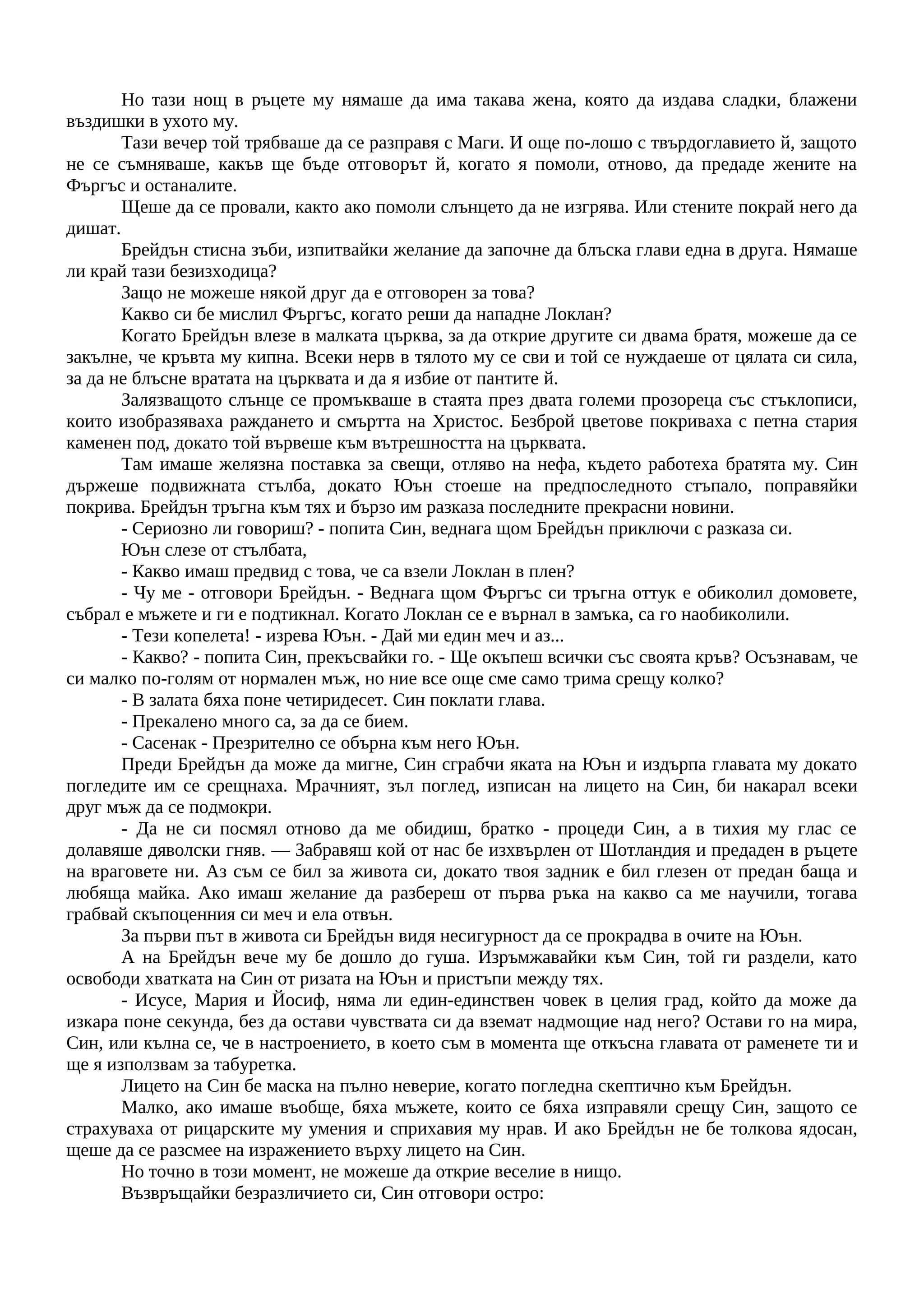 Но тази нощ в ръцете му нямаше да има такава жена, която да издава сладки, блажени
въздишки в ухото му.
Тази вечер той трябваше да се разправя с Маги. И още по-лошо с твърдоглавието й, защото
не се съмняваше, какъв ще бъде отговорът й, когато я помоли, отново, да предаде жените на
Фъргъс и останалите.
Щеше да се провали, както ако помоли слънцето да не изгрява. Или стените покрай него да
дишат.
Брейдън стисна зъби, изпитвайки желание да започне да блъска глави една в друга. Нямаше
ли край тази безизходица?
Защо не можеше някой друг да е отговорен за това?
Какво си бе мислил Фъргъс, когато реши да нападне Локлан?
Когато Брейдън влезе в малката църква, за да открие другите си двама братя, можеше да се
закълне, че кръвта му кипна. Всеки нерв в тялото му се сви и той се нуждаеше от цялата си сила,
за да не блъсне вратата на църквата и да я избие от пантите й.
Залязващото слънце се промъкваше в стаята през двата големи прозореца със стъклописи,
които изобразяваха раждането и смъртта на Христос. Безброй цветове покриваха с петна стария
каменен под, докато той вървеше към вътрешността на църквата.
Там имаше желязна поставка за свещи, отляво на нефа, където работеха братята му. Син
държеше подвижната стълба, докато Юън стоеше на предпоследното стъпало, поправяйки
покрива. Брейдън тръгна към тях и бързо им разказа последните прекрасни новини.
- Сериозно ли говориш? - попита Син, веднага щом Брейдън приключи с разказа си.
Юън слезе от стълбата,
- Какво имаш предвид с това, че са взели Локлан в плен?
- Чу ме - отговори Брейдън. - Веднага щом Фъргъс си тръгна оттук е обиколил домовете,
събрал е мъжете и ги е подтикнал. Когато Локлан се е върнал в замъка, са го наобиколили.
- Тези копелета! - изрева Юън. - Дай ми един меч и аз...
- Какво? - попита Син, прекъсвайки го. - Ще окъпеш всички със своята кръв? Осъзнавам, че
си малко по-голям от нормален мъж, но ние все още сме само трима срещу колко?
- В залата бяха поне четиридесет. Син поклати глава.
- Прекалено много са, за да се бием.
- Сасенак - Презрително се обърна към него Юън.
Преди Брейдън да може да мигне, Син сграбчи яката на Юън и издърпа главата му докато
погледите им се срещнаха. Мрачният, зъл поглед, изписан на лицето на Син, би накарал всеки
друг мъж да се подмокри.
- Да не си посмял отново да ме обидиш, братко - процеди Син, а в тихия му глас се
долавяше дяволски гняв. — Забравяш кой от нас бе изхвърлен от Шотландия и предаден в ръцете
на враговете ни. Аз съм се бил за живота си, докато твоя задник е бил глезен от предан баща и
любяща майка. Ако имаш желание да разбереш от първа ръка на какво са ме научили, тогава
грабвай скъпоценния си меч и ела отвън.
За първи път в живота си Брейдън видя несигурност да се прокрадва в очите на Юън.
А на Брейдън вече му бе дошло до гуша. Изръмжавайки към Син, той ги раздели, като
освободи хватката на Син от ризата на Юън и пристъпи между тях.
- Исусе, Мария и Йосиф, няма ли един-единствен човек в целия град, който да може да
изкара поне секунда, без да остави чувствата си да вземат надмощие над него? Остави го на мира,
Син, или кълна се, че в настроението, в което съм в момента ще откъсна главата от раменете ти и
ще я използвам за табуретка.
Лицето на Син бе маска на пълно неверие, когато погледна скептично към Брейдън.
Малко, ако имаше въобще, бяха мъжете, които се бяха изправяли срещу Син, защото се
страхуваха от рицарските му умения и сприхавия му нрав. И ако Брейдън не бе толкова ядосан,
щеше да се разсмее на изражението върху лицето на Син.
Но точно в този момент, не можеше да открие веселие в нищо.
Възвръщайки безразличието си, Син отговори остро:
 