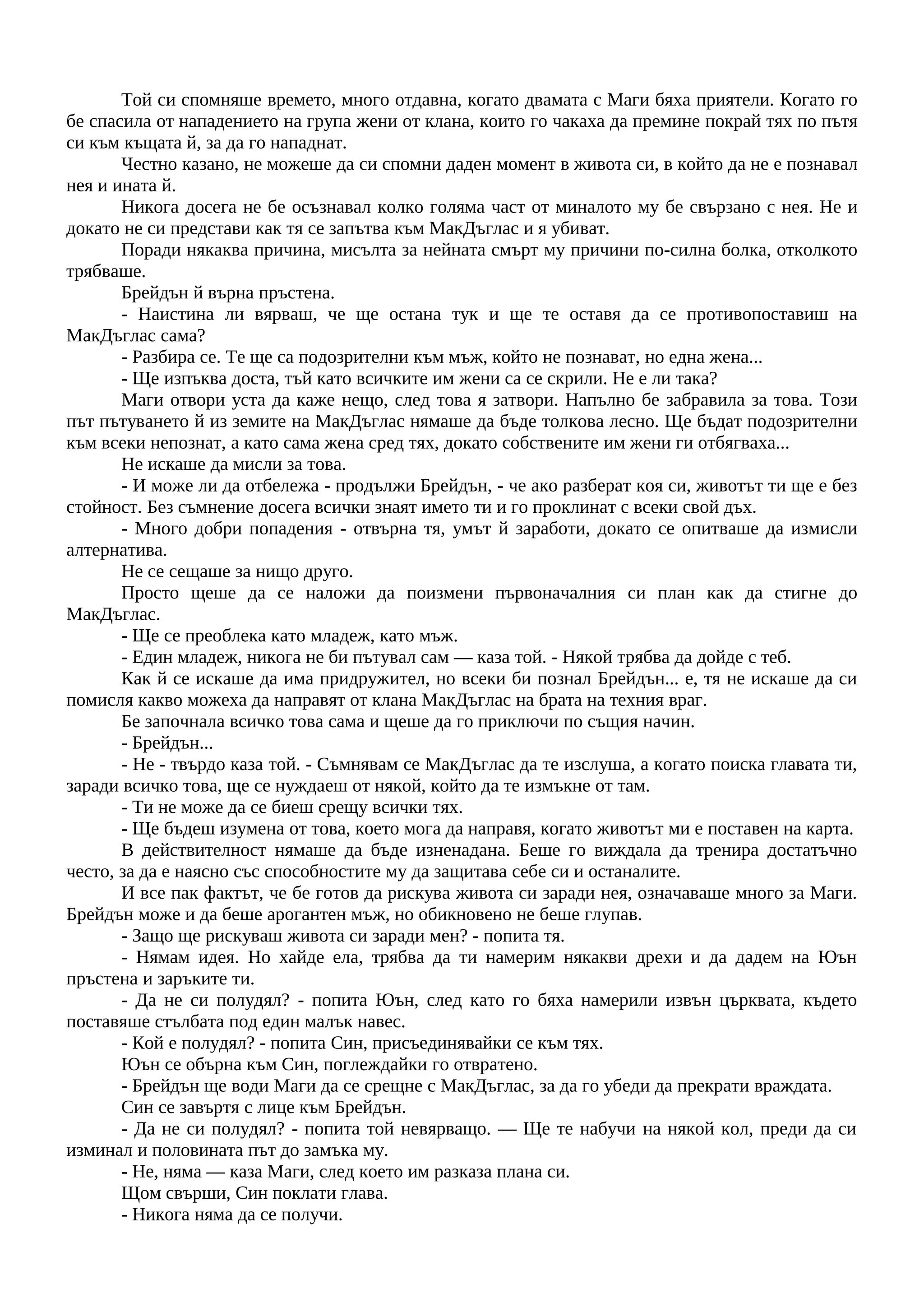 Той си спомняше времето, много отдавна, когато двамата с Маги бяха приятели. Когато го
бе спасила от нападението на група жени от клана, които го чакаха да премине покрай тях по пътя
си към къщата й, за да го нападнат.
Честно казано, не можеше да си спомни даден момент в живота си, в който да не е познавал
нея и ината й.
Никога досега не бе осъзнавал колко голяма част от миналото му бе свързано с нея. Не и
докато не си представи как тя се запътва към МакДъглас и я убиват.
Поради някаква причина, мисълта за нейната смърт му причини по-силна болка, отколкото
трябваше.
Брейдън й върна пръстена.
- Наистина ли вярваш, че ще остана тук и ще те оставя да се противопоставиш на
МакДъглас сама?
- Разбира се. Те ще са подозрителни към мъж, който не познават, но една жена...
- Ще изпъква доста, тъй като всичките им жени са се скрили. Не е ли така?
Маги отвори уста да каже нещо, след това я затвори. Напълно бе забравила за това. Този
път пътуването й из земите на МакДъглас нямаше да бъде толкова лесно. Ще бъдат подозрителни
към всеки непознат, а като сама жена сред тях, докато собствените им жени ги отбягваха...
Не искаше да мисли за това.
- И може ли да отбележа - продължи Брейдън, - че ако разберат коя си, животът ти ще е без
стойност. Без съмнение досега всички знаят името ти и го проклинат с всеки свой дъх.
- Много добри попадения - отвърна тя, умът й заработи, докато се опитваше да измисли
алтернатива.
Не се сещаше за нищо друго.
Просто щеше да се наложи да поизмени първоначалния си план как да стигне до
МакДъглас.
- Ще се преоблека като младеж, като мъж.
- Един младеж, никога не би пътувал сам — каза той. - Някой трябва да дойде с теб.
Как й се искаше да има придружител, но всеки би познал Брейдън... е, тя не искаше да си
помисля какво можеха да направят от клана МакДъглас на брата на техния враг.
Бе започнала всичко това сама и щеше да го приключи по същия начин.
- Брейдън...
- Не - твърдо каза той. - Съмнявам се МакДъглас да те изслуша, а когато поиска главата ти,
заради всичко това, ще се нуждаеш от някой, който да те измъкне от там.
- Ти не може да се биеш срещу всички тях.
- Ще бъдеш изумена от това, което мога да направя, когато животът ми е поставен на карта.
В действителност нямаше да бъде изненадана. Беше го виждала да тренира достатъчно
често, за да е наясно със способностите му да защитава себе си и останалите.
И все пак фактът, че бе готов да рискува живота си заради нея, означаваше много за Маги.
Брейдън може и да беше арогантен мъж, но обикновено не беше глупав.
- Защо ще рискуваш живота си заради мен? - попита тя.
- Нямам идея. Но хайде ела, трябва да ти намерим някакви дрехи и да дадем на Юън
пръстена и заръките ти.
- Да не си полудял? - попита Юън, след като го бяха намерили извън църквата, където
поставяше стълбата под един малък навес.
- Кой е полудял? - попита Син, присъединявайки се към тях.
Юън се обърна към Син, поглеждайки го отвратено.
- Брейдън ще води Маги да се срещне с МакДъглас, за да го убеди да прекрати враждата.
Син се завъртя с лице към Брейдън.
- Да не си полудял? - попита той невярващо. — Ще те набучи на някой кол, преди да си
изминал и половината път до замъка му.
- Не, няма — каза Маги, след което им разказа плана си.
Щом свърши, Син поклати глава.
- Никога няма да се получи.
 