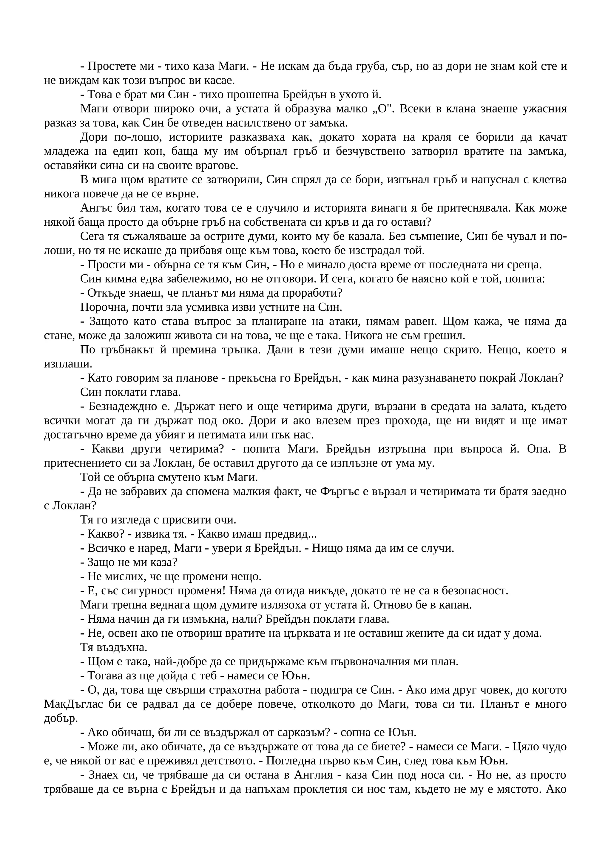 - Простете ми - тихо каза Маги. - Не искам да бъда груба, сър, но аз дори не знам кой сте и
не виждам как този въпрос ви касае.
- Това е брат ми Син - тихо прошепна Брейдън в ухото й.
Маги отвори широко очи, а устата й образува малко „О". Всеки в клана знаеше ужасния
разказ за това, как Син бе отведен насилствено от замъка.
Дори по-лошо, историите разказваха как, докато хората на краля се борили да качат
младежа на един кон, баща му им обърнал гръб и безчувствено затворил вратите на замъка,
оставяйки сина си на своите врагове.
В мига щом вратите се затворили, Син спрял да се бори, изпънал гръб и напуснал с клетва
никога повече да не се върне.
Ангъс бил там, когато това се е случило и историята винаги я бе притеснявала. Как може
някой баща просто да обърне гръб на собствената си кръв и да го остави?
Сега тя съжаляваше за острите думи, които му бе казала. Без съмнение, Син бе чувал и по-
лоши, но тя не искаше да прибавя още към това, което бе изстрадал той.
- Прости ми - обърна се тя към Син, - Но е минало доста време от последната ни среща.
Син кимна едва забележимо, но не отговори. И сега, когато бе наясно кой е той, попита:
- Откъде знаеш, че планът ми няма да проработи?
Порочна, почти зла усмивка изви устните на Син.
- Защото като става въпрос за планиране на атаки, нямам равен. Щом кажа, че няма да
стане, може да заложиш живота си на това, че ще е така. Никога не съм грешил.
По гръбнакът й премина тръпка. Дали в тези думи имаше нещо скрито. Нещо, което я
изплаши.
- Като говорим за планове - прекъсна го Брейдън, - как мина разузнаването покрай Локлан?
Син поклати глава.
- Безнадеждно е. Държат него и още четирима други, вързани в средата на залата, където
всички могат да ги държат под око. Дори и ако влезем през прохода, ще ни видят и ще имат
достатъчно време да убият и петимата или пък нас.
- Какви други четирима? - попита Маги. Брейдън изтръпна при въпроса й. Опа. В
притеснението си за Локлан, бе оставил другото да се изплъзне от ума му.
Той се обърна смутено към Маги.
- Да не забравих да спомена малкия факт, че Фъргъс е вързал и четиримата ти братя заедно
с Локлан?
Тя го изгледа с присвити очи.
- Какво? - извика тя. - Какво имаш предвид...
- Всичко е наред, Маги - увери я Брейдън. - Нищо няма да им се случи.
- Защо не ми каза?
- Не мислих, че ще промени нещо.
- Е, със сигурност променя! Няма да отида никъде, докато те не са в безопасност.
Маги трепна веднага щом думите излязоха от устата й. Отново бе в капан.
- Няма начин да ги измъкна, нали? Брейдън поклати глава.
- Не, освен ако не отвориш вратите на църквата и не оставиш жените да си идат у дома.
Тя въздъхна.
- Щом е така, най-добре да се придържаме към първоначалния ми план.
- Тогава аз ще дойда с теб - намеси се Юън.
- О, да, това ще свърши страхотна работа - подигра се Син. - Ако има друг човек, до когото
МакДъглас би се радвал да се добере повече, отколкото до Маги, това си ти. Планът е много
добър.
- Ако обичаш, би ли се въздържал от сарказъм? - сопна се Юън.
- Може ли, ако обичате, да се въздържате от това да се биете? - намеси се Маги. - Цяло чудо
е, че някой от вас е преживял детството. - Погледна първо към Син, след това към Юън.
- Знаех си, че трябваше да си остана в Англия - каза Син под носа си. - Но не, аз просто
трябваше да се върна с Брейдън и да напъхам проклетия си нос там, където не му е мястото. Ако
 