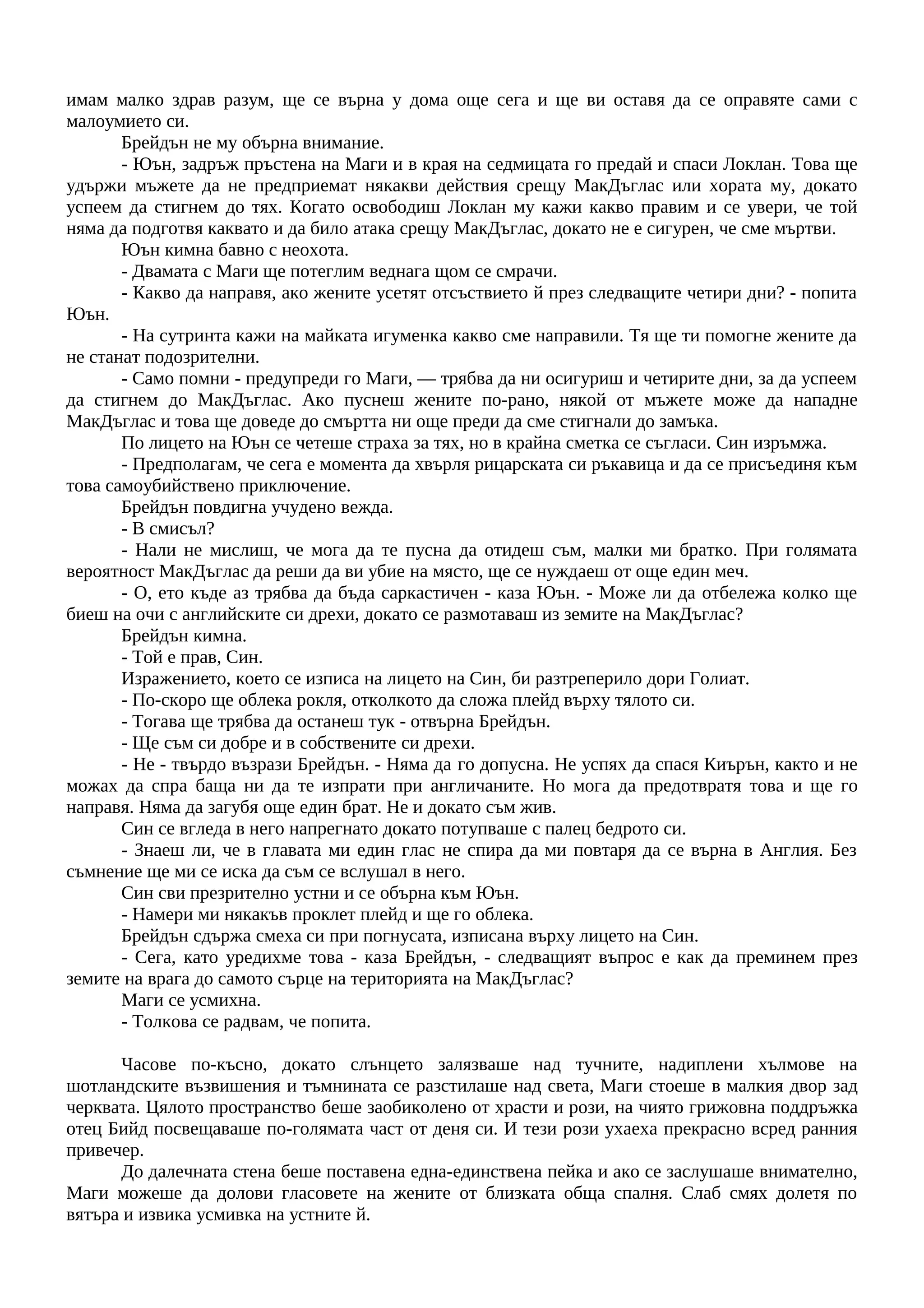 имам малко здрав разум, ще се върна у дома още сега и ще ви оставя да се оправяте сами с
малоумието си.
Брейдън не му обърна внимание.
- Юън, задръж пръстена на Маги и в края на седмицата го предай и спаси Локлан. Това ще
удържи мъжете да не предприемат някакви действия срещу МакДъглас или хората му, докато
успеем да стигнем до тях. Когато освободиш Локлан му кажи какво правим и се увери, че той
няма да подготвя каквато и да било атака срещу МакДъглас, докато не е сигурен, че сме мъртви.
Юън кимна бавно с неохота.
- Двамата с Маги ще потеглим веднага щом се смрачи.
- Какво да направя, ако жените усетят отсъствието й през следващите четири дни? - попита
Юън.
- На сутринта кажи на майката игуменка какво сме направили. Тя ще ти помогне жените да
не станат подозрителни.
- Само помни - предупреди го Маги, — трябва да ни осигуриш и четирите дни, за да успеем
да стигнем до МакДъглас. Ако пуснеш жените по-рано, някой от мъжете може да нападне
МакДъглас и това ще доведе до смъртта ни още преди да сме стигнали до замъка.
По лицето на Юън се четеше страха за тях, но в крайна сметка се съгласи. Син изръмжа.
- Предполагам, че сега е момента да хвърля рицарската си ръкавица и да се присъединя към
това самоубийствено приключение.
Брейдън повдигна учудено вежда.
- В смисъл?
- Нали не мислиш, че мога да те пусна да отидеш съм, малки ми братко. При голямата
вероятност МакДъглас да реши да ви убие на място, ще се нуждаеш от още един меч.
- О, ето къде аз трябва да бъда саркастичен - каза Юън. - Може ли да отбележа колко ще
биеш на очи с английските си дрехи, докато се размотаваш из земите на МакДъглас?
Брейдън кимна.
- Той е прав, Син.
Изражението, което се изписа на лицето на Син, би разтреперило дори Голиат.
- По-скоро ще облека рокля, отколкото да сложа плейд върху тялото си.
- Тогава ще трябва да останеш тук - отвърна Брейдън.
- Ще съм си добре и в собствените си дрехи.
- Не - твърдо възрази Брейдън. - Няма да го допусна. Не успях да спася Киърън, както и не
можах да спра баща ни да те изпрати при англичаните. Но мога да предотвратя това и ще го
направя. Няма да загубя още един брат. Не и докато съм жив.
Син се вгледа в него напрегнато докато потупваше с палец бедрото си.
- Знаеш ли, че в главата ми един глас не спира да ми повтаря да се върна в Англия. Без
съмнение ще ми се иска да съм се вслушал в него.
Син сви презрително устни и се обърна към Юън.
- Намери ми някакъв проклет плейд и ще го облека.
Брейдън сдържа смеха си при погнусата, изписана върху лицето на Син.
- Сега, като уредихме това - каза Брейдън, - следващият въпрос е как да преминем през
земите на врага до самото сърце на територията на МакДъглас?
Маги се усмихна.
- Толкова се радвам, че попита.
Часове по-късно, докато слънцето залязваше над тучните, надиплени хълмове на
шотландските възвишения и тъмнината се разстилаше над света, Маги стоеше в малкия двор зад
черквата. Цялото пространство беше заобиколено от храсти и рози, на чиято грижовна поддръжка
отец Бийд посвещаваше по-голямата част от деня си. И тези рози ухаеха прекрасно всред ранния
привечер.
До далечната стена беше поставена една-единствена пейка и ако се заслушаше внимателно,
Маги можеше да долови гласовете на жените от близката обща спалня. Слаб смях долетя по
вятъра и извика усмивка на устните й.
 
