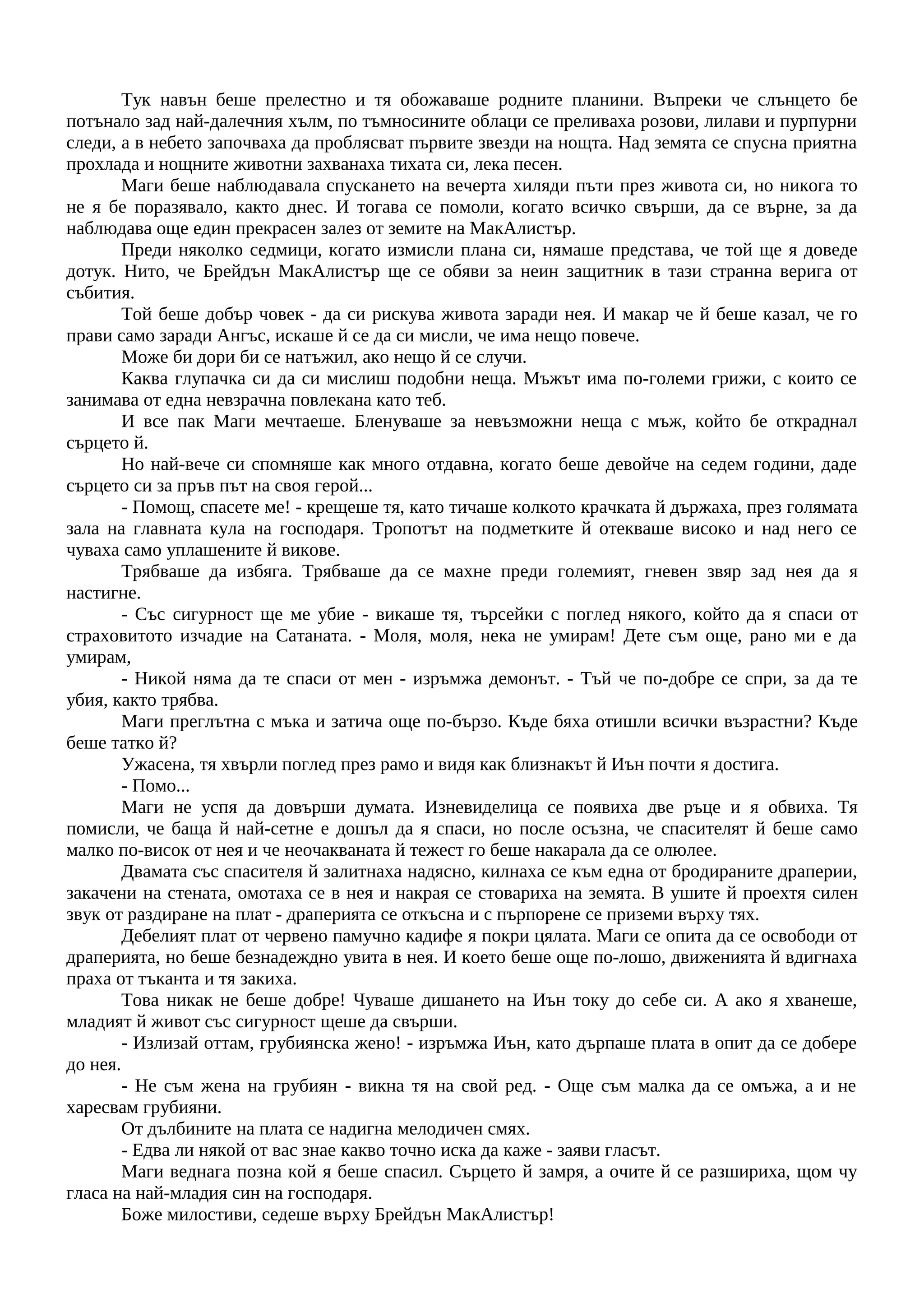 Тук навън беше прелестно и тя обожаваше родните планини. Въпреки че слънцето бе
потънало зад най-далечния хълм, по тъмносините облаци се преливаха розови, лилави и пурпурни
следи, а в небето започваха да проблясват първите звезди на нощта. Над земята се спусна приятна
прохлада и нощните животни захванаха тихата си, лека песен.
Маги беше наблюдавала спускането на вечерта хиляди пъти през живота си, но никога то
не я бе поразявало, както днес. И тогава се помоли, когато всичко свърши, да се върне, за да
наблюдава още един прекрасен залез от земите на МакАлистър.
Преди няколко седмици, когато измисли плана си, нямаше представа, че той ще я доведе
дотук. Нито, че Брейдън МакАлистър ще се обяви за неин защитник в тази странна верига от
събития.
Той беше добър човек - да си рискува живота заради нея. И макар че й беше казал, че го
прави само заради Ангъс, искаше й се да си мисли, че има нещо повече.
Може би дори би се натъжил, ако нещо й се случи.
Каква глупачка си да си мислиш подобни неща. Мъжът има по-големи грижи, с които се
занимава от една невзрачна повлекана като теб.
И все пак Маги мечтаеше. Бленуваше за невъзможни неща с мъж, който бе откраднал
сърцето й.
Но най-вече си спомняше как много отдавна, когато беше девойче на седем години, даде
сърцето си за пръв път на своя герой...
- Помощ, спасете ме! - крещеше тя, като тичаше колкото крачката й държаха, през голямата
зала на главната кула на господаря. Тропотът на подметките й отекваше високо и над него се
чуваха само уплашените й викове.
Трябваше да избяга. Трябваше да се махне преди големият, гневен звяр зад нея да я
настигне.
- Със сигурност ще ме убие - викаше тя, търсейки с поглед някого, който да я спаси от
страховитото изчадие на Сатаната. - Моля, моля, нека не умирам! Дете съм още, рано ми е да
умирам,
- Никой няма да те спаси от мен - изръмжа демонът. - Тъй че по-добре се спри, за да те
убия, както трябва.
Маги преглътна с мъка и затича още по-бързо. Къде бяха отишли всички възрастни? Къде
беше татко й?
Ужасена, тя хвърли поглед през рамо и видя как близнакът й Иън почти я достига.
- Помо...
Маги не успя да довърши думата. Изневиделица се появиха две ръце и я обвиха. Тя
помисли, че баща й най-сетне е дошъл да я спаси, но после осъзна, че спасителят й беше само
малко по-висок от нея и че неочакваната й тежест го беше накарала да се олюлее.
Двамата със спасителя й залитнаха надясно, килнаха се към една от бродираните драперии,
закачени на стената, омотаха се в нея и накрая се стовариха на земята. В ушите й проехтя силен
звук от раздиране на плат - драперията се откъсна и с пърпорене се приземи върху тях.
Дебелият плат от червено памучно кадифе я покри цялата. Маги се опита да се освободи от
драперията, но беше безнадеждно увита в нея. И което беше още по-лошо, движенията й вдигнаха
праха от тъканта и тя закиха.
Това никак не беше добре! Чуваше дишането на Иън току до себе си. А ако я хванеше,
младият й живот със сигурност щеше да свърши.
- Излизай оттам, грубиянска жено! - изръмжа Иън, като дърпаше плата в опит да се добере
до нея.
- Не съм жена на грубиян - викна тя на свой ред. - Още съм малка да се омъжа, а и не
харесвам грубияни.
От дълбините на плата се надигна мелодичен смях.
- Едва ли някой от вас знае какво точно иска да каже - заяви гласът.
Маги веднага позна кой я беше спасил. Сърцето й замря, а очите й се разшириха, щом чу
гласа на най-младия син на господаря.
Боже милостиви, седеше върху Брейдън МакАлистър!
 