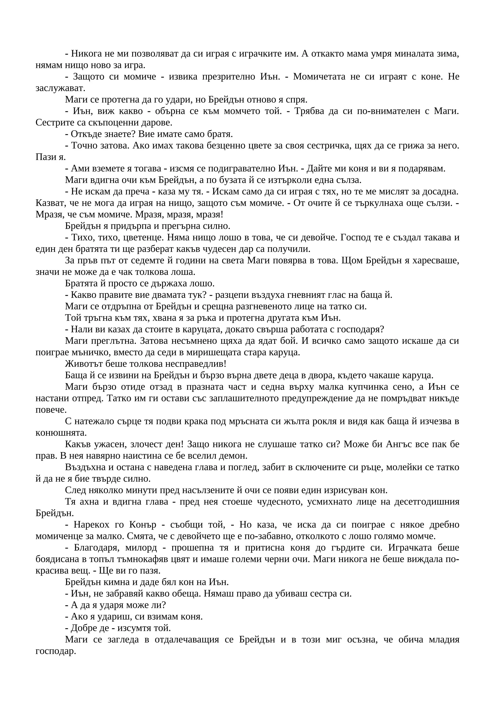 - Никога не ми позволяват да си играя с играчките им. А откакто мама умря миналата зима,
нямам нищо ново за игра.
- Защото си момиче - извика презрително Иън. - Момичетата не си играят с коне. Не
заслужават.
Маги се протегна да го удари, но Брейдън отново я спря.
- Иън, виж какво - обърна се към момчето той. - Трябва да си по-внимателен с Маги.
Сестрите са скъпоценни дарове.
- Откъде знаете? Вие имате само братя.
- Точно затова. Ако имах такова безценно цвете за своя сестричка, щях да се грижа за него.
Пази я.
- Ами вземете я тогава - изсмя се подигравателно Иън. - Дайте ми коня и ви я подарявам.
Маги вдигна очи към Брейдън, а по бузата й се изтърколи една сълза.
- Не искам да преча - каза му тя. - Искам само да си играя с тях, но те ме мислят за досадна.
Казват, че не мога да играя на нищо, защото съм момиче. - От очите й се търкулнаха още сълзи. -
Мразя, че съм момиче. Мразя, мразя, мразя!
Брейдън я придърпа и прегърна силно.
- Тихо, тихо, цветенце. Няма нищо лошо в това, че си девойче. Господ те е създал такава и
един ден братята ти ще разберат какъв чудесен дар са получили.
За пръв път от седемте й години на света Маги повярва в това. Щом Брейдън я харесваше,
значи не може да е чак толкова лоша.
Братята й просто се държаха лошо.
- Какво правите вие двамата тук? - разцепи въздуха гневният глас на баща й.
Маги се отдръпна от Брейдън и срещна разгневеното лице на татко си.
Той тръгна към тях, хвана я за ръка и протегна другата към Иън.
- Нали ви казах да стоите в каруцата, докато свърша работата с господаря?
Маги преглътна. Затова несъмнено щяха да ядат бой. И всичко само защото искаше да си
поиграе мъничко, вместо да седи в миришещата стара каруца.
Животът беше толкова несправедлив!
Баща й се извини на Брейдън и бързо върна двете деца в двора, където чакаше каруца.
Маги бързо отиде отзад в празната част и седна върху малка купчинка сено, а Иън се
настани отпред. Татко им ги остави със заплашителното предупреждение да не помръдват никъде
повече.
С натежало сърце тя подви крака под мръсната си жълта рокля и видя как баща й изчезва в
конюшнята.
Какъв ужасен, злочест ден! Защо никога не слушаше татко си? Може би Ангъс все пак бе
прав. В нея навярно наистина се бе вселил демон.
Въздъхна и остана с наведена глава и поглед, забит в сключените си ръце, молейки се татко
й да не я бие твърде силно.
След няколко минути пред насълзените й очи се появи един изрисуван кон.
Тя ахна и вдигна глава - пред нея стоеше чудесното, усмихнато лице на десетгодишния
Брейдън.
- Нарекох го Конър - съобщи той, - Но каза, че иска да си поиграе с някое дребно
момиченце за малко. Смята, че с девойчето ще е по-забавно, отколкото с лошо голямо момче.
- Благодаря, милорд - прошепна тя и притисна коня до гърдите си. Играчката беше
боядисана в топъл тъмнокафяв цвят и имаше големи черни очи. Маги никога не беше виждала по-
красива вещ. - Ще ви го пазя.
Брейдън кимна и даде бял кон на Иън.
- Иън, не забравяй какво обеща. Нямаш право да убиваш сестра си.
- А да я ударя може ли?
- Ако я удариш, си взимам коня.
- Добре де - изсумтя той.
Маги се загледа в отдалечаващия се Брейдън и в този миг осъзна, че обича младия
господар.
 