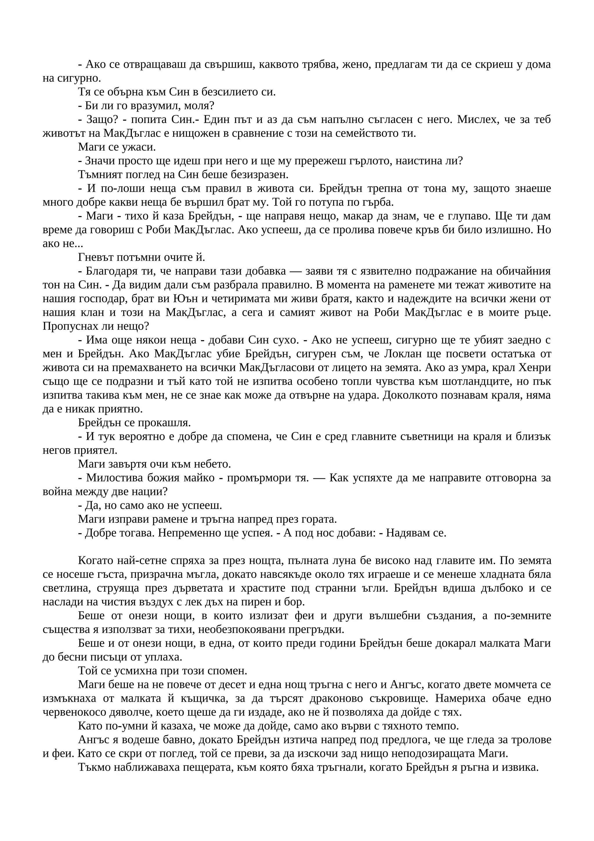 - Ако се отвращаваш да свършиш, каквото трябва, жено, предлагам ти да се скриеш у дома
на сигурно.
Тя се обърна към Син в безсилието си.
- Би ли го вразумил, моля?
- Защо? - попита Син.- Един път и аз да съм напълно съгласен с него. Мислех, че за теб
животът на МакДъглас е нищожен в сравнение с този на семейството ти.
Маги се ужаси.
- Значи просто ще идеш при него и ще му прережеш гърлото, наистина ли?
Тъмният поглед на Син беше безизразен.
- И по-лоши неща съм правил в живота си. Брейдън трепна от тона му, защото знаеше
много добре какви неща бе вършил брат му. Той го потупа по гърба.
- Маги - тихо й каза Брейдън, - ще направя нещо, макар да знам, че е глупаво. Ще ти дам
време да говориш с Роби МакДъглас. Ако успееш, да се пролива повече кръв би било излишно. Но
ако не...
Гневът потъмни очите й.
- Благодаря ти, че направи тази добавка — заяви тя с язвително подражание на обичайния
тон на Син. - Да видим дали съм разбрала правилно. В момента на раменете ми тежат животите на
нашия господар, брат ви Юън и четиримата ми живи братя, както и надеждите на всички жени от
нашия клан и този на МакДъглас, а сега и самият живот на Роби МакДъглас е в моите ръце.
Пропуснах ли нещо?
- Има още някои неща - добави Син сухо. - Ако не успееш, сигурно ще те убият заедно с
мен и Брейдън. Ако МакДъглас убие Брейдън, сигурен съм, че Локлан ще посвети остатъка от
живота си на премахването на всички МакДъгласови от лицето на земята. Ако аз умра, крал Хенри
също ще се подразни и тъй като той не изпитва особено топли чувства към шотландците, но пък
изпитва такива към мен, не се знае как може да отвърне на удара. Доколкото познавам краля, няма
да е никак приятно.
Брейдън се прокашля.
- И тук вероятно е добре да спомена, че Син е сред главните съветници на краля и близък
негов приятел.
Маги завъртя очи към небето.
- Милостива божия майко - промърмори тя. — Как успяхте да ме направите отговорна за
война между две нации?
- Да, но само ако не успееш.
Маги изправи рамене и тръгна напред през гората.
- Добре тогава. Непременно ще успея. - А под нос добави: - Надявам се.
Когато най-сетне спряха за през нощта, пълната луна бе високо над главите им. По земята
се носеше гъста, призрачна мъгла, докато навсякъде около тях играеше и се менеше хладната бяла
светлина, струяща през дърветата и храстите под странни ъгли. Брейдън вдиша дълбоко и се
наслади на чистия въздух с лек дъх на пирен и бор.
Беше от онези нощи, в които излизат феи и други вълшебни създания, а по-земните
същества я използват за тихи, необезпокоявани прегръдки.
Беше и от онези нощи, в една, от които преди години Брейдън беше докарал малката Маги
до бесни писъци от уплаха.
Той се усмихна при този спомен.
Маги беше на не повече от десет и една нощ тръгна с него и Ангъс, когато двете момчета се
измъкнаха от малката й къщичка, за да търсят драконово съкровище. Намериха обаче едно
червенокосо дяволче, което щеше да ги издаде, ако не й позволяха да дойде с тях.
Като по-умни й казаха, че може да дойде, само ако върви с тяхното темпо.
Ангъс я водеше бавно, докато Брейдън изтича напред под предлога, че ще гледа за тролове
и феи. Като се скри от поглед, той се преви, за да изскочи зад нищо неподозиращата Маги.
Тъкмо наближаваха пещерата, към която бяха тръгнали, когато Брейдън я ръгна и извика.
 