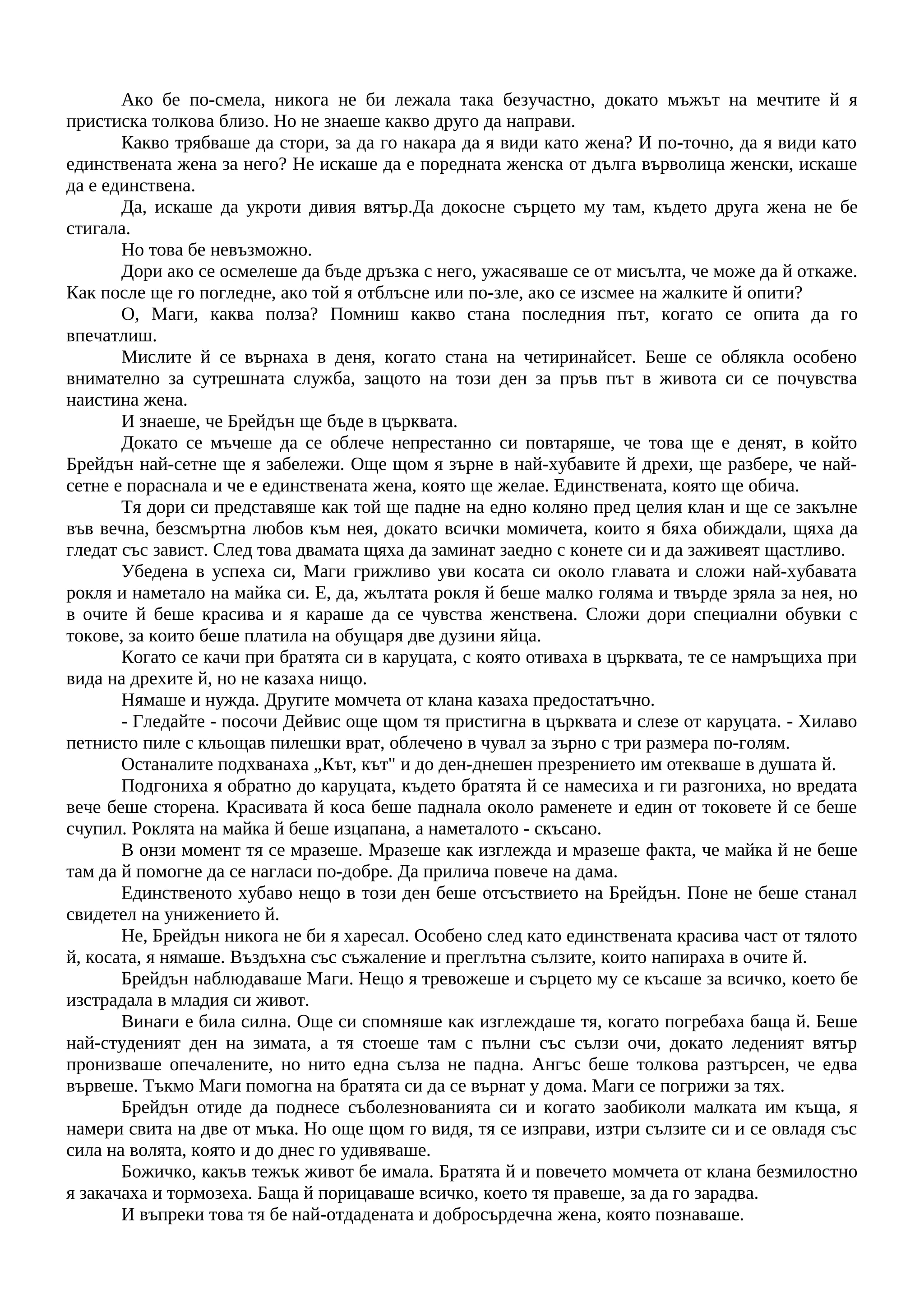 Ако бе по-смела, никога не би лежала така безучастно, докато мъжът на мечтите й я
пристиска толкова близо. Но не знаеше какво друго да направи.
Какво трябваше да стори, за да го накара да я види като жена? И по-точно, да я види като
единствената жена за него? Не искаше да е поредната женска от дълга върволица женски, искаше
да е единствена.
Да, искаше да укроти дивия вятър.Да докосне сърцето му там, където друга жена не бе
стигала.
Но това бе невъзможно.
Дори ако се осмелеше да бъде дръзка с него, ужасяваше се от мисълта, че може да й откаже.
Как после ще го погледне, ако той я отблъсне или по-зле, ако се изсмее на жалките й опити?
О, Маги, каква полза? Помниш какво стана последния път, когато се опита да го
впечатлиш.
Мислите й се върнаха в деня, когато стана на четиринайсет. Беше се облякла особено
внимателно за сутрешната служба, защото на този ден за пръв път в живота си се почувства
наистина жена.
И знаеше, че Брейдън ще бъде в църквата.
Докато се мъчеше да се облече непрестанно си повтаряше, че това ще е денят, в който
Брейдън най-сетне ще я забележи. Още щом я зърне в най-хубавите й дрехи, ще разбере, че най-
сетне е пораснала и че е единствената жена, която ще желае. Единствената, която ще обича.
Тя дори си представяше как той ще падне на едно коляно пред целия клан и ще се закълне
във вечна, безсмъртна любов към нея, докато всички момичета, които я бяха обиждали, щяха да
гледат със завист. След това двамата щяха да заминат заедно с конете си и да заживеят щастливо.
Убедена в успеха си, Маги грижливо уви косата си около главата и сложи най-хубавата
рокля и наметало на майка си. Е, да, жълтата рокля й беше малко голяма и твърде зряла за нея, но
в очите й беше красива и я караше да се чувства женствена. Сложи дори специални обувки с
токове, за които беше платила на обущаря две дузини яйца.
Когато се качи при братята си в каруцата, с която отиваха в църквата, те се намръщиха при
вида на дрехите й, но не казаха нищо.
Нямаше и нужда. Другите момчета от клана казаха предостатъчно.
- Гледайте - посочи Дейвис още щом тя пристигна в църквата и слезе от каруцата. - Хилаво
петнисто пиле с кльощав пилешки врат, облечено в чувал за зърно с три размера по-голям.
Останалите подхванаха „Кът, кът" и до ден-днешен презрението им отекваше в душата й.
Подгониха я обратно до каруцата, където братята й се намесиха и ги разгониха, но вредата
вече беше сторена. Красивата й коса беше паднала около раменете и един от токовете й се беше
счупил. Роклята на майка й беше изцапана, а наметалото - скъсано.
В онзи момент тя се мразеше. Мразеше как изглежда и мразеше факта, че майка й не беше
там да й помогне да се нагласи по-добре. Да прилича повече на дама.
Единственото хубаво нещо в този ден беше отсъствието на Брейдън. Поне не беше станал
свидетел на унижението й.
Не, Брейдън никога не би я харесал. Особено след като единствената красива част от тялото
й, косата, я нямаше. Въздъхна със съжаление и преглътна сълзите, които напираха в очите й.
Брейдън наблюдаваше Маги. Нещо я тревожеше и сърцето му се късаше за всичко, което бе
изстрадала в младия си живот.
Винаги е била силна. Още си спомняше как изглеждаше тя, когато погребаха баща й. Беше
най-студеният ден на зимата, а тя стоеше там с пълни със сълзи очи, докато леденият вятър
пронизваше опечалените, но нито една сълза не падна. Ангъс беше толкова разтърсен, че едва
вървеше. Тъкмо Маги помогна на братята си да се върнат у дома. Маги се погрижи за тях.
Брейдън отиде да поднесе съболезнованията си и когато заобиколи малката им къща, я
намери свита на две от мъка. Но още щом го видя, тя се изправи, изтри сълзите си и се овладя със
сила на волята, която и до днес го удивяваше.
Божичко, какъв тежък живот бе имала. Братята й и повечето момчета от клана безмилостно
я закачаха и тормозеха. Баща й порицаваше всичко, което тя правеше, за да го зарадва.
И въпреки това тя бе най-отдадената и добросърдечна жена, която познаваше.
 