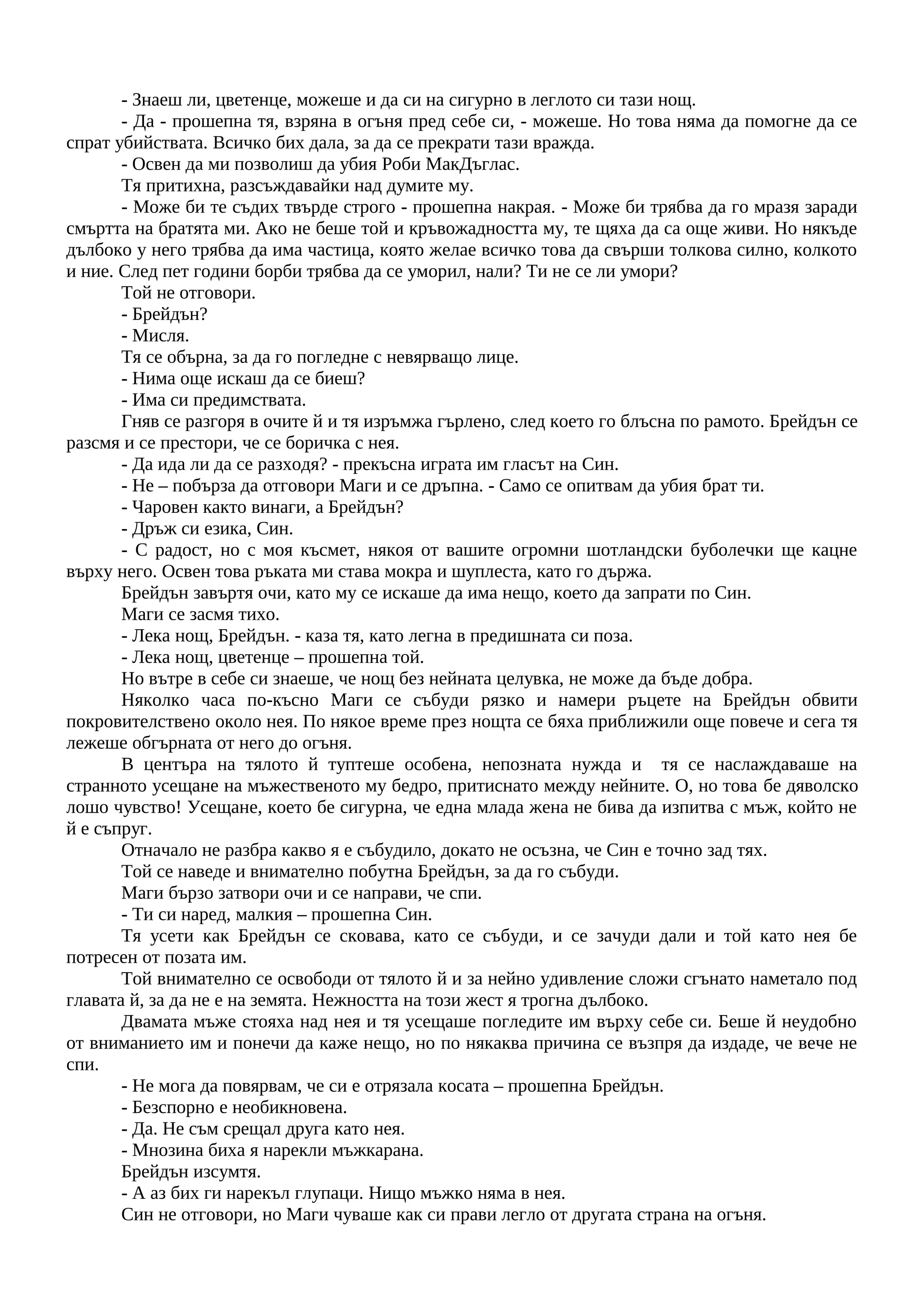 - Знаеш ли, цветенце, можеше и да си на сигурно в леглото си тази нощ.
- Да - прошепна тя, взряна в огъня пред себе си, - можеше. Но това няма да помогне да се
спрат убийствата. Всичко бих дала, за да се прекрати тази вражда.
- Освен да ми позволиш да убия Роби МакДъглас.
Тя притихна, разсъждавайки над думите му.
- Може би те съдих твърде строго - прошепна накрая. - Може би трябва да го мразя заради
смъртта на братята ми. Ако не беше той и кръвожадността му, те щяха да са още живи. Но някъде
дълбоко у него трябва да има частица, която желае всичко това да свърши толкова силно, колкото
и ние. След пет години борби трябва да се уморил, нали? Ти не се ли умори?
Той не отговори.
- Брейдън?
- Мисля.
Тя се обърна, за да го погледне с невярващо лице.
- Нима още искаш да се биеш?
- Има си предимствата.
Гняв се разгоря в очите й и тя изръмжа гърлено, след което го блъсна по рамото. Брейдън се
разсмя и се престори, че се боричка с нея.
- Да ида ли да се разходя? - прекъсна играта им гласът на Син.
- Не – побърза да отговори Маги и се дръпна. - Само се опитвам да убия брат ти.
- Чаровен както винаги, а Брейдън?
- Дръж си езика, Син.
- С радост, но с моя късмет, някоя от вашите огромни шотландски буболечки ще кацне
върху него. Освен това ръката ми става мокра и шуплеста, като го държа.
Брейдън завъртя очи, като му се искаше да има нещо, което да запрати по Син.
Маги се засмя тихо.
- Лека нощ, Брейдън. - каза тя, като легна в предишната си поза.
- Лека нощ, цветенце – прошепна той.
Но вътре в себе си знаеше, че нощ без нейната целувка, не може да бъде добра.
Няколко часа по-късно Маги се събуди рязко и намери ръцете на Брейдън обвити
покровителствено около нея. По някое време през нощта се бяха приближили още повече и сега тя
лежеше обгърната от него до огъня.
В центъра на тялото й туптеше особена, непозната нужда и тя се наслаждаваше на
странното усещане на мъжественото му бедро, притиснато между нейните. О, но това бе дяволско
лошо чувство! Усещане, което бе сигурна, че една млада жена не бива да изпитва с мъж, който не
й е съпруг.
Отначало не разбра какво я е събудило, докато не осъзна, че Син е точно зад тях.
Той се наведе и внимателно побутна Брейдън, за да го събуди.
Маги бързо затвори очи и се направи, че спи.
- Ти си наред, малкия – прошепна Син.
Тя усети как Брейдън се сковава, като се събуди, и се зачуди дали и той като нея бе
потресен от позата им.
Той внимателно се освободи от тялото й и за нейно удивление сложи сгънато наметало под
главата й, за да не е на земята. Нежността на този жест я трогна дълбоко.
Двамата мъже стояха над нея и тя усещаше погледите им върху себе си. Беше й неудобно
от вниманието им и понечи да каже нещо, но по някаква причина се възпря да издаде, че вече не
спи.
- Не мога да повярвам, че си е отрязала косата – прошепна Брейдън.
- Безспорно е необикновена.
- Да. Не съм срещал друга като нея.
- Мнозина биха я нарекли мъжкарана.
Брейдън изсумтя.
- А аз бих ги нарекъл глупаци. Нищо мъжко няма в нея.
Син не отговори, но Маги чуваше как си прави легло от другата страна на огъня.
 