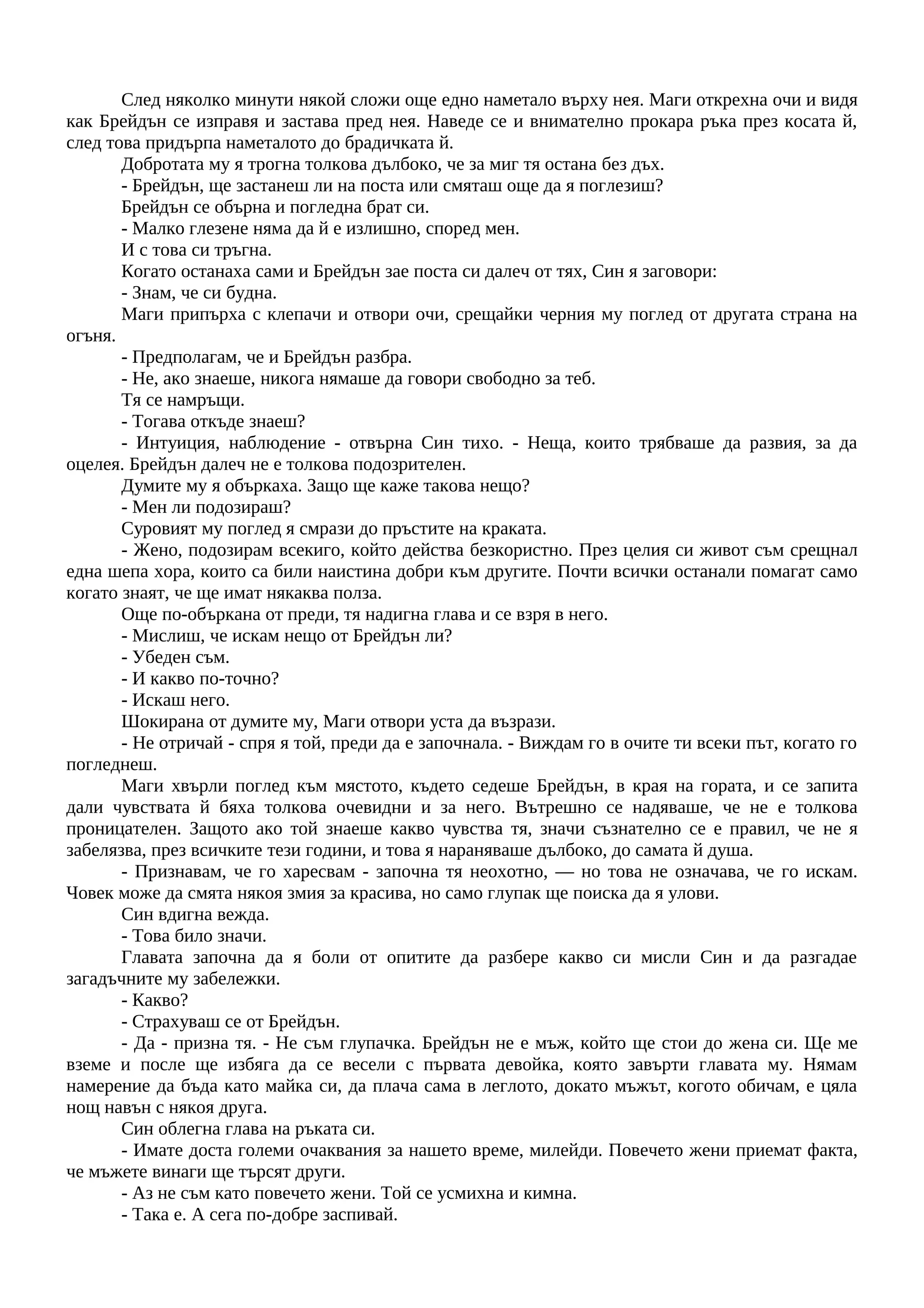 След няколко минути някой сложи още едно наметало върху нея. Маги открехна очи и видя
как Брейдън се изправя и застава пред нея. Наведе се и внимателно прокара ръка през косата й,
след това придърпа наметалото до брадичката й.
Добротата му я трогна толкова дълбоко, че за миг тя остана без дъх.
- Брейдън, ще застанеш ли на поста или смяташ още да я поглезиш?
Брейдън се обърна и погледна брат си.
- Малко глезене няма да й е излишно, според мен.
И с това си тръгна.
Когато останаха сами и Брейдън зае поста си далеч от тях, Син я заговори:
- Знам, че си будна.
Маги припърха с клепачи и отвори очи, срещайки черния му поглед от другата страна на
огъня.
- Предполагам, че и Брейдън разбра.
- Не, ако знаеше, никога нямаше да говори свободно за теб.
Тя се намръщи.
- Тогава откъде знаеш?
- Интуиция, наблюдение - отвърна Син тихо. - Неща, които трябваше да развия, за да
оцелея. Брейдън далеч не е толкова подозрителен.
Думите му я объркаха. Защо ще каже такова нещо?
- Мен ли подозираш?
Суровият му поглед я смрази до пръстите на краката.
- Жено, подозирам всекиго, който действа безкористно. През целия си живот съм срещнал
една шепа хора, които са били наистина добри към другите. Почти всички останали помагат само
когато знаят, че ще имат някаква полза.
Още по-объркана от преди, тя надигна глава и се взря в него.
- Мислиш, че искам нещо от Брейдън ли?
- Убеден съм.
- И какво по-точно?
- Искаш него.
Шокирана от думите му, Маги отвори уста да възрази.
- Не отричай - спря я той, преди да е започнала. - Виждам го в очите ти всеки път, когато го
погледнеш.
Маги хвърли поглед към мястото, където седеше Брейдън, в края на гората, и се запита
дали чувствата й бяха толкова очевидни и за него. Вътрешно се надяваше, че не е толкова
проницателен. Защото ако той знаеше какво чувства тя, значи съзнателно се е правил, че не я
забелязва, през всичките тези години, и това я нараняваше дълбоко, до самата й душа.
- Признавам, че го харесвам - започна тя неохотно, — но това не означава, че го искам.
Човек може да смята някоя змия за красива, но само глупак ще поиска да я улови.
Син вдигна вежда.
- Това било значи.
Главата започна да я боли от опитите да разбере какво си мисли Син и да разгадае
загадъчните му забележки.
- Какво?
- Страхуваш се от Брейдън.
- Да - призна тя. - Не съм глупачка. Брейдън не е мъж, който ще стои до жена си. Ще ме
вземе и после ще избяга да се весели с първата девойка, която завърти главата му. Нямам
намерение да бъда като майка си, да плача сама в леглото, докато мъжът, когото обичам, е цяла
нощ навън с някоя друга.
Син облегна глава на ръката си.
- Имате доста големи очаквания за нашето време, милейди. Повечето жени приемат факта,
че мъжете винаги ще търсят други.
- Аз не съм като повечето жени. Той се усмихна и кимна.
- Така е. А сега по-добре заспивай.
 