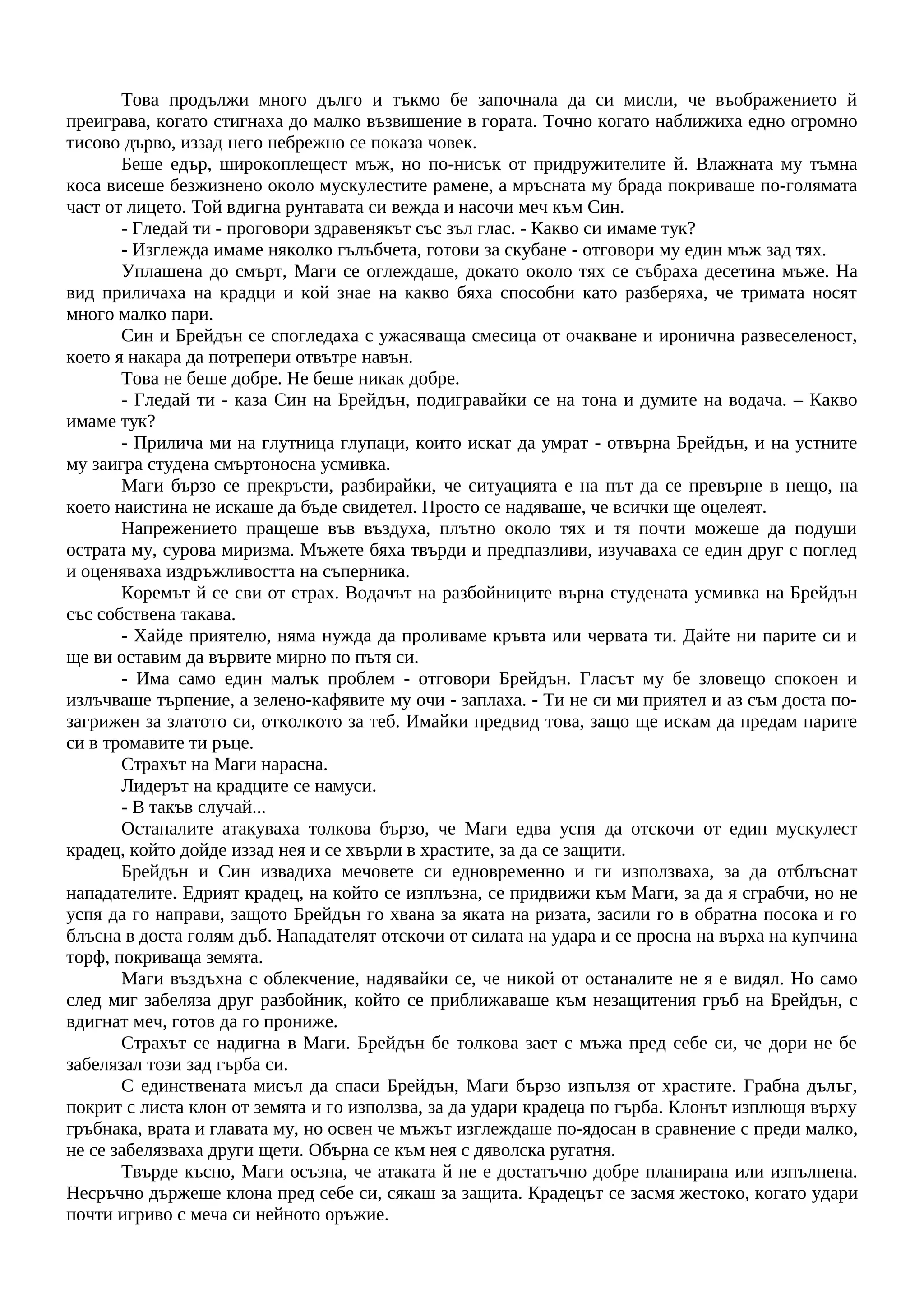 Това продължи много дълго и тъкмо бе започнала да си мисли, че въображението й
преиграва, когато стигнаха до малко възвишение в гората. Точно когато наближиха едно огромно
тисово дърво, иззад него небрежно се показа човек.
Беше едър, широкоплещест мъж, но по-нисък от придружителите й. Влажната му тъмна
коса висеше безжизнено около мускулестите рамене, а мръсната му брада покриваше по-голямата
част от лицето. Той вдигна рунтавата си вежда и насочи меч към Син.
- Гледай ти - проговори здравенякът със зъл глас. - Какво си имаме тук?
- Изглежда имаме няколко гълъбчета, готови за скубане - отговори му един мъж зад тях.
Уплашена до смърт, Маги се оглеждаше, докато около тях се събраха десетина мъже. На
вид приличаха на крадци и кой знае на какво бяха способни като разберяха, че тримата носят
много малко пари.
Син и Брейдън се спогледаха с ужасяваща смесица от очакване и иронична развеселеност,
което я накара да потрепери отвътре навън.
Това не беше добре. Не беше никак добре.
- Гледай ти - каза Син на Брейдън, подигравайки се на тона и думите на водача. – Какво
имаме тук?
- Прилича ми на глутница глупаци, които искат да умрат - отвърна Брейдън, и на устните
му заигра студена смъртоносна усмивка.
Маги бързо се прекръсти, разбирайки, че ситуацията е на път да се превърне в нещо, на
което наистина не искаше да бъде свидетел. Просто се надяваше, че всички ще оцелеят.
Напрежението пращеше във въздуха, плътно около тях и тя почти можеше да подуши
острата му, сурова миризма. Мъжете бяха твърди и предпазливи, изучаваха се един друг с поглед
и оценяваха издръжливостта на съперника.
Коремът й се сви от страх. Водачът на разбойниците върна студената усмивка на Брейдън
със собствена такава.
- Хайде приятелю, няма нужда да проливаме кръвта или червата ти. Дайте ни парите си и
ще ви оставим да вървите мирно по пътя си.
- Има само един малък проблем - отговори Брейдън. Гласът му бе зловещо спокоен и
излъчваше търпение, а зелено-кафявите му очи - заплаха. - Ти не си ми приятел и аз съм доста по-
загрижен за златото си, отколкото за теб. Имайки предвид това, защо ще искам да предам парите
си в тромавите ти ръце.
Страхът на Маги нарасна.
Лидерът на крадците се намуси.
- В такъв случай...
Останалите атакуваха толкова бързо, че Маги едва успя да отскочи от един мускулест
крадец, който дойде иззад нея и се хвърли в храстите, за да се защити.
Брейдън и Син извадиха мечовете си едновременно и ги използваха, за да отблъснат
нападателите. Едрият крадец, на който се изплъзна, се придвижи към Маги, за да я сграбчи, но не
успя да го направи, защото Брейдън го хвана за яката на ризата, засили го в обратна посока и го
блъсна в доста голям дъб. Нападателят отскочи от силата на удара и се просна на върха на купчина
торф, покриваща земята.
Маги въздъхна с облекчение, надявайки се, че никой от останалите не я е видял. Но само
след миг забеляза друг разбойник, който се приближаваше към незащитения гръб на Брейдън, с
вдигнат меч, готов да го прониже.
Страхът се надигна в Маги. Брейдън бе толкова зает с мъжа пред себе си, че дори не бе
забелязал този зад гърба си.
С единствената мисъл да спаси Брейдън, Маги бързо изпълзя от храстите. Грабна дълъг,
покрит с листа клон от земята и го използва, за да удари крадеца по гърба. Клонът изплющя върху
гръбнака, врата и главата му, но освен че мъжът изглеждаше по-ядосан в сравнение с преди малко,
не се забелязваха други щети. Обърна се към нея с дяволска ругатня.
Твърде късно, Маги осъзна, че атаката й не е достатъчно добре планирана или изпълнена.
Несръчно държеше клона пред себе си, сякаш за защита. Крадецът се засмя жестоко, когато удари
почти игриво с меча си нейното оръжие.
 