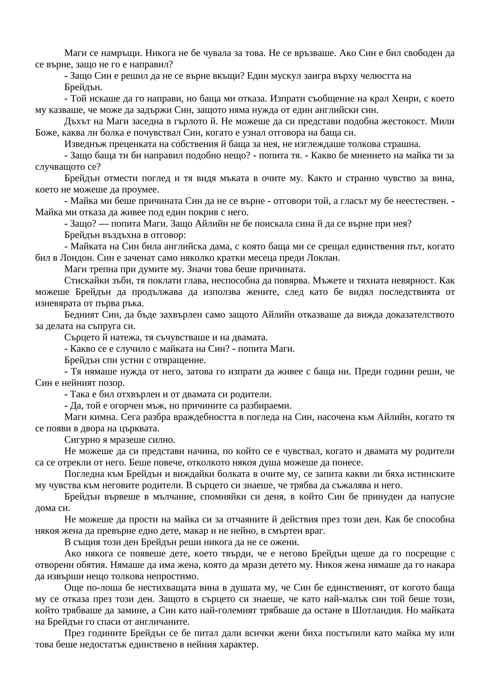 Маги се намръщи. Никога не бе чувала за това. Не се връзваше. Ако Син е бил свободен да
се върне, защо не го е направил?
- Защо Син е решил да не се върне вкъщи? Един мускул заигра върху челюстта на
Брейдън.
- Той искаше да го направи, но баща ми отказа. Изпрати съобщение на крал Хенри, с което
му казваше, че може да задържи Син, защото няма нужда от един английски син.
Дъхът на Маги заседна в гърлото й. Не можеше да си представи подобна жестокост. Мили
Боже, каква ли болка е почувствал Син, когато е узнал отговора на баща си.
Изведнъж преценката на собствения й баща за нея, не изглеждаше толкова страшна.
- Защо баща ти би направил подобно нещо? - попита тя. - Какво бе мнението на майка ти за
случващото се?
Брейдън отмести поглед и тя видя мъката в очите му. Както и странно чувство за вина,
което не можеше да проумее.
- Майка ми беше причината Син да не се върне - отговори той, а гласът му бе неестествен. -
Майка ми отказа да живее под един покрив с него.
- Защо? — попита Маги. Защо Айлийн не бе поискала сина й да се върне при нея?
Брейдън въздъхна в отговор:
- Майката на Син била английска дама, с която баща ми се срещал единствения път, когато
бил в Лондон. Син е заченат само няколко кратки месеца преди Локлан.
Маги трепна при думите му. Значи това беше причината.
Стискайки зъби, тя поклати глава, неспособна да повярва. Мъжете и тяхната невярност. Как
можеше Брейдън да продължава да използва жените, след като бе видял последствията от
изневярата от първа ръка.
Бедният Син, да бъде захвърлен само защото Айлийн отказваше да вижда доказателството
за делата на съпруга си.
Сърцето й натежа, тя съчувстваше и на двамата.
- Какво се е случило с майката на Син? - попита Маги.
Брейдън спи устни с отвращение.
- Тя нямаше нужда от него, затова го изпрати да живее с баща ни. Преди години реши, че
Син е нейният позор.
- Така е бил отхвърлен и от двамата си родители.
- Да, той е огорчен мъж, но причините са разбираеми.
Маги кимна. Сега разбра враждебността в погледа на Син, насочена към Айлийн, когато тя
се появи в двора на църквата.
Сигурно я мразеше силно.
Не можеше да си представи начина, по който се е чувствал, когато и двамата му родители
са се отрекли от него. Беше повече, отколкото някоя душа можеше да понесе.
Погледна към Брейдън и виждайки болката в очите му, се запита какви ли бяха истинските
му чувства към неговите родители. В сърцето си знаеше, че трябва да съжалява и него.
Брейдън вървеше в мълчание, спомняйки си деня, в който Син бе принуден да напусне
дома си.
Не можеше да прости на майка си за отчаяните й действия през този ден. Как бе способна
някоя жена да превърне едно дете, макар и не нейно, в смъртен враг.
В същия този ден Брейдън реши никога да не се ожени.
Ако някога се появеше дете, което твърди, че е негово Брейдън щеше да го посрещне с
отворени обятия. Нямаше да има жена, която да мрази детето му. Никоя жена нямаше да го накара
да извърши нещо толкова непростимо.
Още по-лоша бе нестихващата вина в душата му, че Син бе единственият, от когото баща
му се отказа през този ден. Защото в сърцето си знаеше, че като най-малък син той беше този,
който трябваше да замине, а Син като най-големият трябваше да остане в Шотландия. Но майката
на Брейдън го спаси от англичаните.
През годините Брейдън се бе питал дали всички жени биха постъпили като майка му или
това беше недостатък единствено в нейния характер.
 