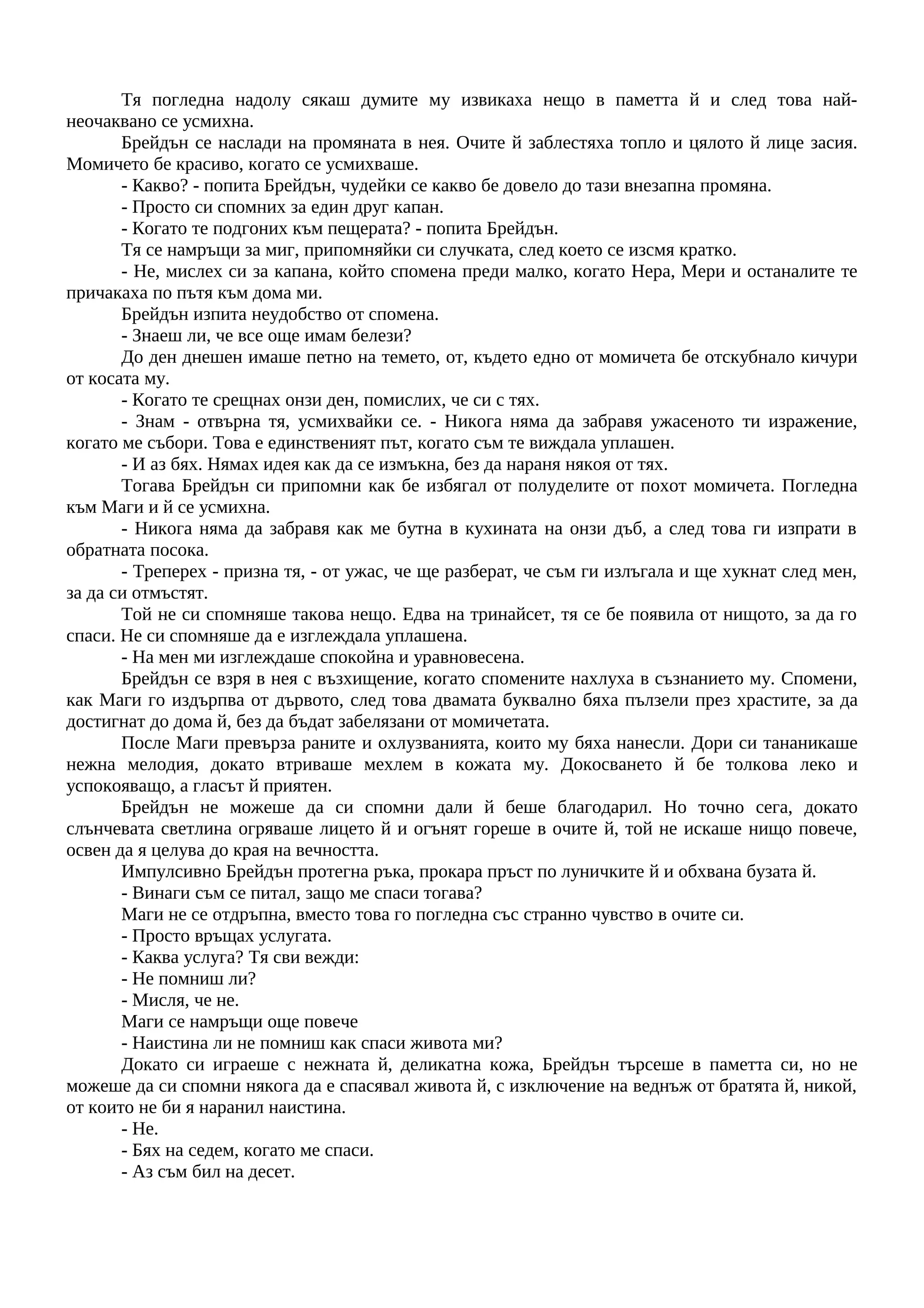 Тя погледна надолу сякаш думите му извикаха нещо в паметта й и след това най-
неочаквано се усмихна.
Брейдън се наслади на промяната в нея. Очите й заблестяха топло и цялото й лице засия.
Момичето бе красиво, когато се усмихваше.
- Какво? - попита Брейдън, чудейки се какво бе довело до тази внезапна промяна.
- Просто си спомних за един друг капан.
- Когато те подгоних към пещерата? - попита Брейдън.
Тя се намръщи за миг, припомняйки си случката, след което се изсмя кратко.
- Не, мислех си за капана, който спомена преди малко, когато Hepa, Мери и останалите те
причакаха по пътя към дома ми.
Брейдън изпита неудобство от спомена.
- Знаеш ли, че все още имам белези?
До ден днешен имаше петно на темето, от, където едно от момичета бе отскубнало кичури
от косата му.
- Когато те срещнах онзи ден, помислих, че си с тях.
- Знам - отвърна тя, усмихвайки се. - Никога няма да забравя ужасеното ти изражение,
когато ме събори. Това е единственият път, когато съм те виждала уплашен.
- И аз бях. Нямах идея как да се измъкна, без да нараня някоя от тях.
Тогава Брейдън си припомни как бе избягал от полуделите от похот момичета. Погледна
към Маги и й се усмихна.
- Никога няма да забравя как ме бутна в кухината на онзи дъб, а след това ги изпрати в
обратната посока.
- Треперех - призна тя, - от ужас, че ще разберат, че съм ги излъгала и ще хукнат след мен,
за да си отмъстят.
Той не си спомняше такова нещо. Едва на тринайсет, тя се бе появила от нищото, за да го
спаси. Не си спомняше да е изглеждала уплашена.
- На мен ми изглеждаше спокойна и уравновесена.
Брейдън се взря в нея с възхищение, когато спомените нахлуха в съзнанието му. Спомени,
как Маги го издърпва от дървото, след това двамата буквално бяха пълзели през храстите, за да
достигнат до дома й, без да бъдат забелязани от момичетата.
После Маги превърза раните и охлузванията, които му бяха нанесли. Дори си тананикаше
нежна мелодия, докато втриваше мехлем в кожата му. Докосването й бе толкова леко и
успокояващо, а гласът й приятен.
Брейдън не можеше да си спомни дали й беше благодарил. Но точно сега, докато
слънчевата светлина огряваше лицето й и огънят гореше в очите й, той не искаше нищо повече,
освен да я целува до края на вечността.
Импулсивно Брейдън протегна ръка, прокара пръст по луничките й и обхвана бузата й.
- Винаги съм се питал, защо ме спаси тогава?
Маги не се отдръпна, вместо това го погледна със странно чувство в очите си.
- Просто връщах услугата.
- Каква услуга? Тя сви вежди:
- Не помниш ли?
- Мисля, че не.
Маги се намръщи още повече
- Наистина ли не помниш как спаси живота ми?
Докато си играеше с нежната й, деликатна кожа, Брейдън търсеше в паметта си, но не
можеше да си спомни някога да е спасявал живота й, с изключение на веднъж от братята й, никой,
от които не би я наранил наистина.
- Не.
- Бях на седем, когато ме спаси.
- Аз съм бил на десет.
 