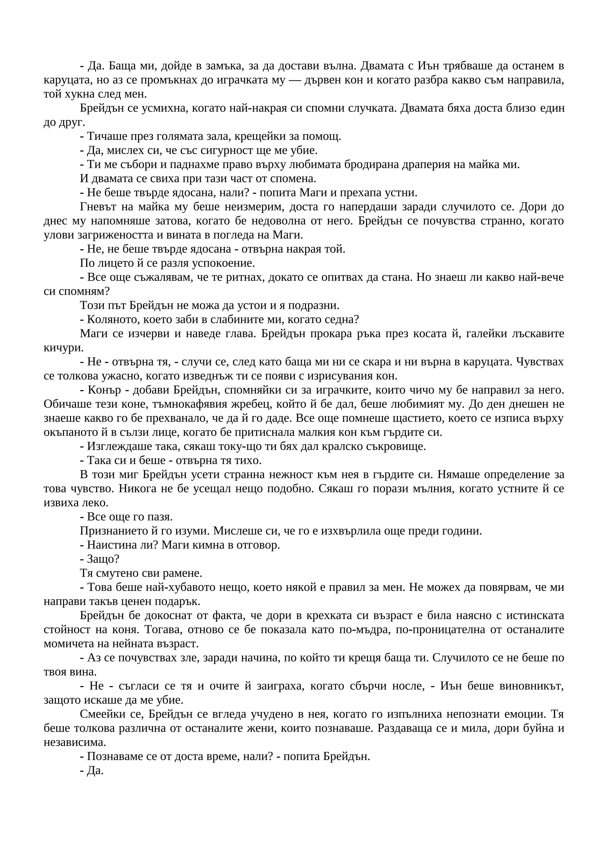 - Да. Баща ми, дойде в замъка, за да достави вълна. Двамата с Иън трябваше да останем в
каруцата, но аз се промъкнах до играчката му — дървен кон и когато разбра какво съм направила,
той хукна след мен.
Брейдън се усмихна, когато най-накрая си спомни случката. Двамата бяха доста близо един
до друг.
- Тичаше през голямата зала, крещейки за помощ.
- Да, мислех си, че със сигурност ще ме убие.
- Ти ме събори и паднахме право върху любимата бродирана драперия на майка ми.
И двамата се свиха при тази част от спомена.
- Не беше твърде ядосана, нали? - попита Маги и прехапа устни.
Гневът на майка му беше неизмерим, доста го напердаши заради случилото се. Дори до
днес му напомняше затова, когато бе недоволна от него. Брейдън се почувства странно, когато
улови загрижеността и вината в погледа на Маги.
- Не, не беше твърде ядосана - отвърна накрая той.
По лицето й се разля успокоение.
- Все още съжалявам, че те ритнах, докато се опитвах да стана. Но знаеш ли какво най-вече
си спомням?
Този път Брейдън не можа да устои и я подразни.
- Коляното, което заби в слабините ми, когато седна?
Маги се изчерви и наведе глава. Брейдън прокара ръка през косата й, галейки лъскавите
кичури.
- Не - отвърна тя, - случи се, след като баща ми ни се скара и ни върна в каруцата. Чувствах
се толкова ужасно, когато изведнъж ти се появи с изрисувания кон.
- Конър - добави Брейдън, спомняйки си за играчките, които чичо му бе направил за него.
Обичаше тези коне, тъмнокафявия жребец, който й бе дал, беше любимият му. До ден днешен не
знаеше какво го бе прехванало, че да й го даде. Все още помнеше щастието, което се изписа върху
окъпаното й в сълзи лице, когато бе притиснала малкия кон към гърдите си.
- Изглеждаше така, сякаш току-що ти бях дал кралско съкровище.
- Така си и беше - отвърна тя тихо.
В този миг Брейдън усети странна нежност към нея в гърдите си. Нямаше определение за
това чувство. Никога не бе усещал нещо подобно. Сякаш го порази мълния, когато устните й се
извиха леко.
- Все още го пазя.
Признанието й го изуми. Мислеше си, че го е изхвърлила още преди години.
- Наистина ли? Маги кимна в отговор.
- Защо?
Тя смутено сви рамене.
- Това беше най-хубавото нещо, което някой е правил за мен. Не можех да повярвам, че ми
направи такъв ценен подарък.
Брейдън бе докоснат от факта, че дори в крехката си възраст е била наясно с истинската
стойност на коня. Тогава, отново се бе показала като по-мъдра, по-проницателна от останалите
момичета на нейната възраст.
- Аз се почувствах зле, заради начина, по който ти крещя баща ти. Случилото се не беше по
твоя вина.
- Не - съгласи се тя и очите й заиграха, когато сбърчи носле, - Иън беше виновникът,
защото искаше да ме убие.
Смеейки се, Брейдън се вгледа учудено в нея, когато го изпълниха непознати емоции. Тя
беше толкова различна от останалите жени, които познаваше. Раздаваща се и мила, дори буйна и
независима.
- Познаваме се от доста време, нали? - попита Брейдън.
- Да.
 