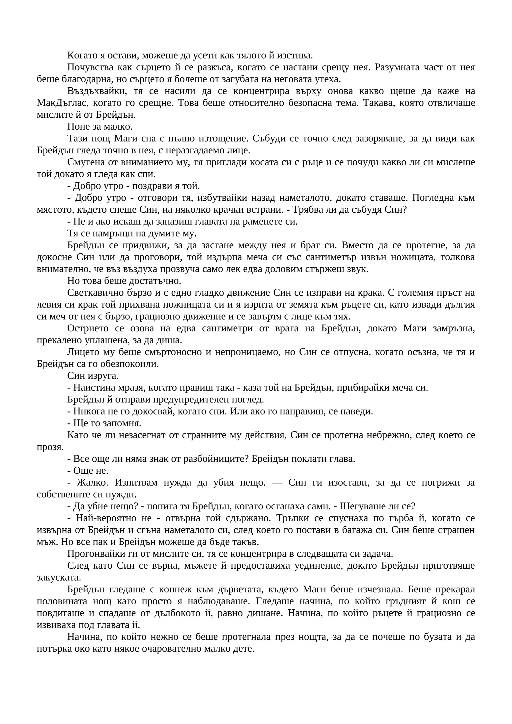 Когато я остави, можеше да усети как тялото й изстива.
Почувства как сърцето й се разкъса, когато се настани срещу нея. Разумната част от нея
беше благодарна, но сърцето я болеше от загубата на неговата утеха.
Въздъхвайки, тя се насили да се концентрира върху онова какво щеше да каже на
МакДъглас, когато го срещне. Това беше относително безопасна тема. Такава, която отвличаше
мислите й от Брейдън.
Поне за малко.
Тази нощ Маги спа с пълно изтощение. Събуди се точно след зазоряване, за да види как
Брейдън гледа точно в нея, с неразгадаемо лице.
Смутена от вниманието му, тя приглади косата си с ръце и се почуди какво ли си мислеше
той докато я гледа как спи.
- Добро утро - поздрави я той.
- Добро утро - отговори тя, избутвайки назад наметалото, докато ставаше. Погледна към
мястото, където спеше Син, на няколко крачки встрани. - Трябва ли да събудя Син?
- Не и ако искаш да запазиш главата на раменете си.
Тя се намръщи на думите му.
Брейдън се придвижи, за да застане между нея и брат си. Вместо да се протегне, за да
докосне Син или да проговори, той издърпа меча си със сантиметър извън ножицата, толкова
внимателно, че въз въздуха прозвуча само лек едва доловим стържеш звук.
Но това беше достатъчно.
Светкавично бързо и с едно гладко движение Син се изправи на крака. С големия пръст на
левия си крак той прихвана ножницата си и я изрита от земята към ръцете си, като извади дългия
си меч от нея с бързо, грациозно движение и се завъртя с лице към тях.
Острието се озова на едва сантиметри от врата на Брейдън, докато Маги замръзна,
прекалено уплашена, за да диша.
Лицето му беше смъртоносно и непроницаемо, но Син се отпусна, когато осъзна, че тя и
Брейдън са го обезпокоили.
Син изруга.
- Наистина мразя, когато правиш така - каза той на Брейдън, прибирайки меча си.
Брейдън й отправи предупредителен поглед.
- Никога не го докосвай, когато спи. Или ако го направиш, се наведи.
- Ще го запомня.
Като че ли незасегнат от странните му действия, Син се протегна небрежно, след което се
прозя.
- Все още ли няма знак от разбойниците? Брейдън поклати глава.
- Още не.
- Жалко. Изпитвам нужда да убия нещо. — Син ги изостави, за да се погрижи за
собствените си нужди.
- Да убие нещо? - попита тя Брейдън, когато останаха сами. - Шегуваше ли се?
- Най-вероятно не - отвърна той сдържано. Тръпки се спуснаха по гърба й, когато се
извърна от Брейдън и сгъна наметалото си, след което го постави в багажа си. Син беше страшен
мъж. Но все пак и Брейдън можеше да бъде такъв.
Прогонвайки ги от мислите си, тя се концентрира в следващата си задача.
След като Син се върна, мъжете й предоставиха уединение, докато Брейдън приготвяше
закуската.
Брейдън гледаше с копнеж към дърветата, където Маги беше изчезнала. Беше прекарал
половината нощ като просто я наблюдаваше. Гледаше начина, по който гръдният й кош се
повдигаше и спадаше от дълбокото й, равно дишане. Начина, по който ръцете й грациозно се
извиваха под главата й.
Начина, по който нежно се беше протегнала през нощта, за да се почеше по бузата и да
потърка око като някое очарователно малко дете.
 