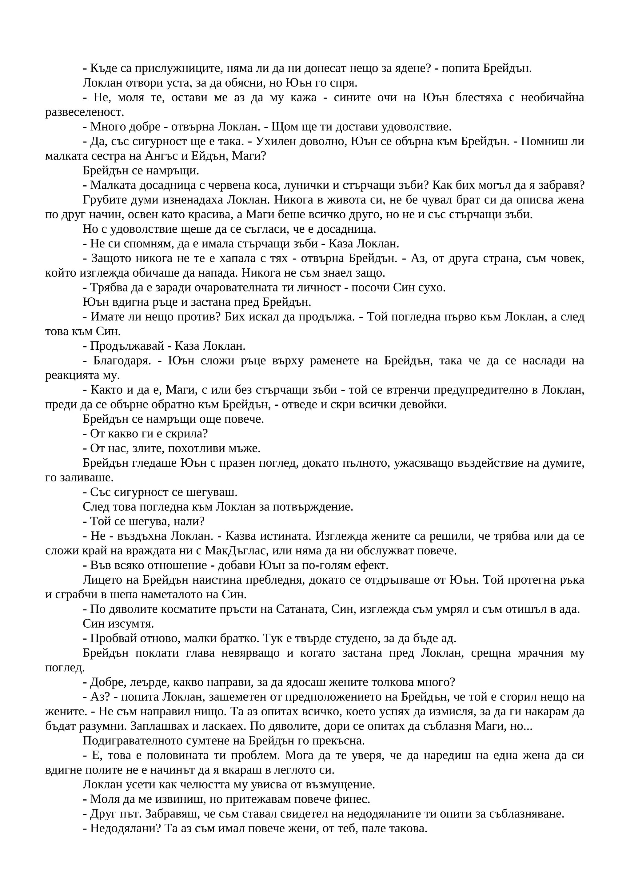- Къде са прислужниците, няма ли да ни донесат нещо за ядене? - попита Брейдън.
Локлан отвори уста, за да обясни, но Юън го спря.
- Не, моля те, остави ме аз да му кажа - сините очи на Юън блестяха с необичайна
развеселеност.
- Много добре - отвърна Локлан. - Щом ще ти достави удоволствие.
- Да, със сигурност ще е така. - Ухилен доволно, Юън се обърна към Брейдън. - Помниш ли
малката сестра на Ангъс и Ейдън, Маги?
Брейдън се намръщи.
- Малката досадница с червена коса, лунички и стърчащи зъби? Как бих могъл да я забравя?
Грубите думи изненадаха Локлан. Никога в живота си, не бе чувал брат си да описва жена
по друг начин, освен като красива, а Маги беше всичко друго, но не и със стърчащи зъби.
Но с удоволствие щеше да се съгласи, че е досадница.
- Не си спомням, да е имала стърчащи зъби - Каза Локлан.
- Защото никога не те е хапала с тях - отвърна Брейдън. - Аз, от друга страна, съм човек,
който изглежда обичаше да напада. Никога не съм знаел защо.
- Трябва да е заради очарователната ти личност - посочи Син сухо.
Юън вдигна ръце и застана пред Брейдън.
- Имате ли нещо против? Бих искал да продължа. - Той погледна първо към Локлан, а след
това към Син.
- Продължавай - Каза Локлан.
- Благодаря. - Юън сложи ръце върху раменете на Брейдън, така че да се наслади на
реакцията му.
- Както и да е, Маги, с или без стърчащи зъби - той се втренчи предупредително в Локлан,
преди да се обърне обратно към Брейдън, - отведе и скри всички девойки.
Брейдън се намръщи още повече.
- От какво ги е скрила?
- От нас, злите, похотливи мъже.
Брейдън гледаше Юън с празен поглед, докато пълното, ужасяващо въздействие на думите,
го заливаше.
- Със сигурност се шегуваш.
След това погледна към Локлан за потвърждение.
- Той се шегува, нали?
- Не - въздъхна Локлан. - Казва истината. Изглежда жените са решили, че трябва или да се
сложи край на враждата ни с МакДъглас, или няма да ни обслужват повече.
- Във всяко отношение - добави Юън за по-голям ефект.
Лицето на Брейдън наистина пребледня, докато се отдръпваше от Юън. Той протегна ръка
и сграбчи в шепа наметалото на Син.
- По дяволите косматите пръсти на Сатаната, Син, изглежда съм умрял и съм отишъл в ада.
Син изсумтя.
- Пробвай отново, малки братко. Тук е твърде студено, за да бъде ад.
Брейдън поклати глава невярващо и когато застана пред Локлан, срещна мрачния му
поглед.
- Добре, леърде, какво направи, за да ядосаш жените толкова много?
- Аз? - попита Локлан, зашеметен от предположението на Брейдън, че той е сторил нещо на
жените. - Не съм направил нищо. Та аз опитах всичко, което успях да измисля, за да ги накарам да
бъдат разумни. Заплашвах и ласкаех. По дяволите, дори се опитах да съблазня Маги, но...
Подигравателното сумтене на Брейдън го прекъсна.
- Е, това е половината ти проблем. Мога да те уверя, че да наредиш на една жена да си
вдигне полите не е начинът да я вкараш в леглото си.
Локлан усети как челюстта му увисва от възмущение.
- Моля да ме извиниш, но притежавам повече финес.
- Друг път. Забравяш, че съм ставал свидетел на недодяланите ти опити за съблазняване.
- Недодялани? Та аз съм имал повече жени, от теб, пале такова.
 