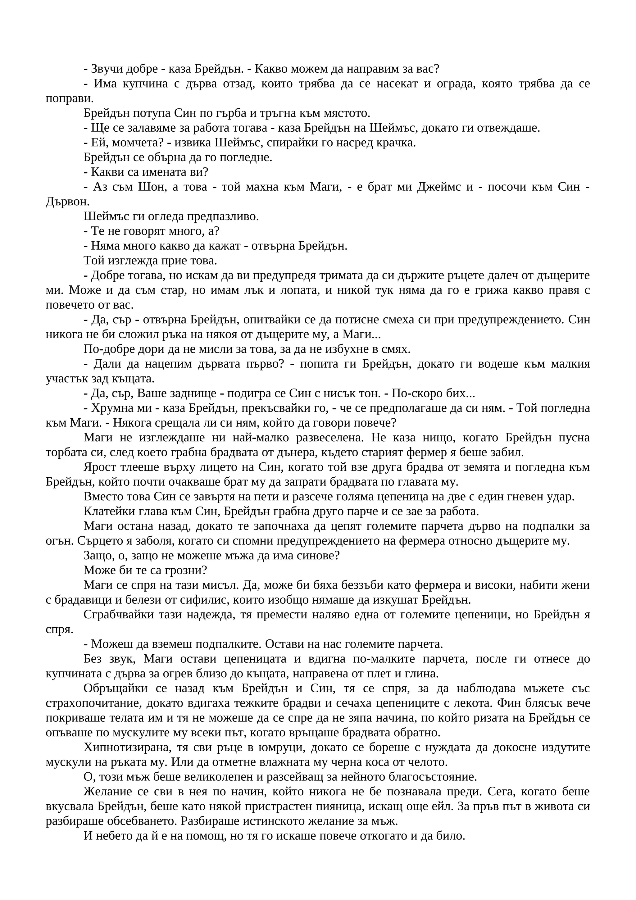 - Звучи добре - каза Брейдън. - Какво можем да направим за вас?
- Има купчина с дърва отзад, които трябва да се насекат и ограда, която трябва да се
поправи.
Брейдън потупа Син по гърба и тръгна към мястото.
- Ще се залавяме за работа тогава - каза Брейдън на Шеймъс, докато ги отвеждаше.
- Ей, момчета? - извика Шеймъс, спирайки го насред крачка.
Брейдън се обърна да го погледне.
- Какви са имената ви?
- Аз съм Шон, а това - той махна към Маги, - е брат ми Джеймс и - посочи към Син -
Дървон.
Шеймъс ги огледа предпазливо.
- Те не говорят много, а?
- Няма много какво да кажат - отвърна Брейдън.
Той изглежда прие това.
- Добре тогава, но искам да ви предупредя тримата да си държите ръцете далеч от дъщерите
ми. Може и да съм стар, но имам лък и лопата, и никой тук няма да го е грижа какво правя с
повечето от вас.
- Да, сър - отвърна Брейдън, опитвайки се да потисне смеха си при предупреждението. Син
никога не би сложил ръка на някоя от дъщерите му, а Маги...
По-добре дори да не мисли за това, за да не избухне в смях.
- Дали да нацепим дървата първо? - попита ги Брейдън, докато ги водеше към малкия
участък зад къщата.
- Да, сър, Ваше заднище - подигра се Син с нисък тон. - По-скоро бих...
- Хрумна ми - каза Брейдън, прекъсвайки го, - че се предполагаше да си ням. - Той погледна
към Маги. - Някога срещала ли си ням, който да говори повече?
Маги не изглеждаше ни най-малко развеселена. Не каза нищо, когато Брейдън пусна
торбата си, след което грабна брадвата от дънера, където старият фермер я беше забил.
Ярост тлееше върху лицето на Син, когато той взе друга брадва от земята и погледна към
Брейдън, който почти очакваше брат му да запрати брадвата по главата му.
Вместо това Син се завъртя на пети и разсече голяма цепеница на две с един гневен удар.
Клатейки глава към Син, Брейдън грабна друго парче и се зае за работа.
Маги остана назад, докато те започнаха да цепят големите парчета дърво на подпалки за
огън. Сърцето я заболя, когато си спомни предупреждението на фермера относно дъщерите му.
Защо, о, защо не можеше мъжа да има синове?
Може би те са грозни?
Маги се спря на тази мисъл. Да, може би бяха беззъби като фермера и високи, набити жени
с брадавици и белези от сифилис, които изобщо нямаше да изкушат Брейдън.
Сграбчвайки тази надежда, тя премести наляво една от големите цепеници, но Брейдън я
спря.
- Можеш да вземеш подпалките. Остави на нас големите парчета.
Без звук, Маги остави цепеницата и вдигна по-малките парчета, после ги отнесе до
купчината с дърва за огрев близо до къщата, направена от плет и глина.
Обръщайки се назад към Брейдън и Син, тя се спря, за да наблюдава мъжете със
страхопочитание, докато вдигаха тежките брадви и сечаха цепениците с лекота. Фин блясък вече
покриваше телата им и тя не можеше да се спре да не зяпа начина, по който ризата на Брейдън се
опъваше по мускулите му всеки път, когато връщаше брадвата обратно.
Хипнотизирана, тя сви ръце в юмруци, докато се бореше с нуждата да докосне издутите
мускули на ръката му. Или да отметне влажната му черна коса от челото.
О, този мъж беше великолепен и разсейващ за нейното благосъстояние.
Желание се сви в нея по начин, който никога не бе познавала преди. Сега, когато беше
вкусвала Брейдън, беше като някой пристрастен пияница, искащ още ейл. За пръв път в живота си
разбираше обсебването. Разбираше истинското желание за мъж.
И небето да й е на помощ, но тя го искаше повече откогато и да било.
 