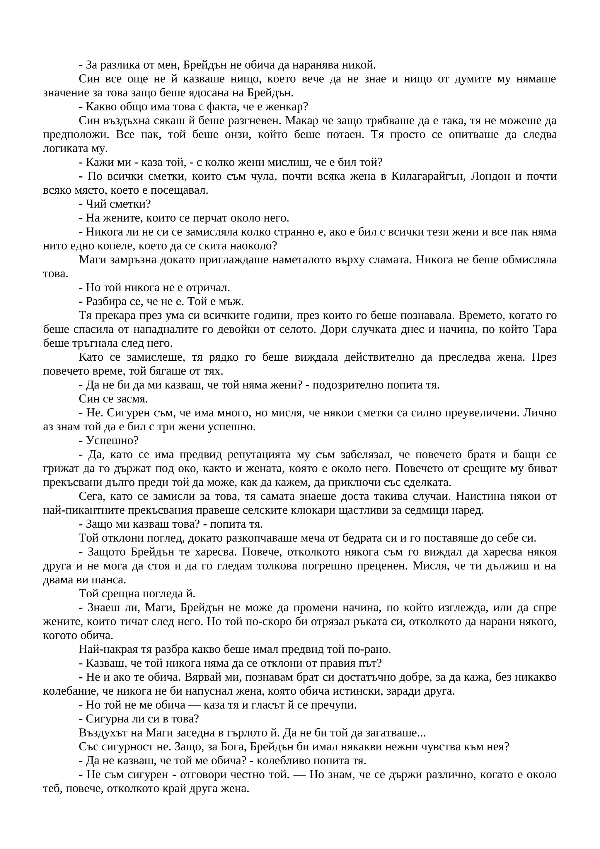 - За разлика от мен, Брейдън не обича да наранява никой.
Син все още не й казваше нищо, което вече да не знае и нищо от думите му нямаше
значение за това защо беше ядосана на Брейдън.
- Какво общо има това с факта, че е женкар?
Син въздъхна сякаш й беше разгневен. Макар че защо трябваше да е така, тя не можеше да
предположи. Все пак, той беше онзи, който беше потаен. Тя просто се опитваше да следва
логиката му.
- Кажи ми - каза той, - с колко жени мислиш, че е бил той?
- По всички сметки, които съм чула, почти всяка жена в Килагарайгън, Лондон и почти
всяко място, което е посещавал.
- Чий сметки?
- На жените, които се перчат около него.
- Никога ли не си се замисляла колко странно е, ако е бил с всички тези жени и все пак няма
нито едно копеле, което да се скита наоколо?
Маги замръзна докато приглаждаше наметалото върху сламата. Никога не беше обмисляла
това.
- Но той никога не е отричал.
- Разбира се, че не е. Той е мъж.
Тя прекара през ума си всичките години, през които го беше познавала. Времето, когато го
беше спасила от нападналите го девойки от селото. Дори случката днес и начина, по който Тара
беше тръгнала след него.
Като се замислеше, тя рядко го беше виждала действително да преследва жена. През
повечето време, той бягаше от тях.
- Да не би да ми казваш, че той няма жени? - подозрително попита тя.
Син се засмя.
- Не. Сигурен съм, че има много, но мисля, че някои сметки са силно преувеличени. Лично
аз знам той да е бил с три жени успешно.
- Успешно?
- Да, като се има предвид репутацията му съм забелязал, че повечето братя и бащи се
грижат да го държат под око, както и жената, която е около него. Повечето от срещите му биват
прекъсвани дълго преди той да може, как да кажем, да приключи със сделката.
Сега, като се замисли за това, тя самата знаеше доста такива случаи. Наистина някои от
най-пикантните прекъсвания правеше селските клюкари щастливи за седмици наред.
- Защо ми казваш това? - попита тя.
Той отклони поглед, докато разкопчаваше меча от бедрата си и го поставяше до себе си.
- Защото Брейдън те харесва. Повече, отколкото някога съм го виждал да харесва някоя
друга и не мога да стоя и да го гледам толкова погрешно преценен. Мисля, че ти дължиш и на
двама ви шанса.
Той срещна погледа й.
- Знаеш ли, Маги, Брейдън не може да промени начина, по който изглежда, или да спре
жените, които тичат след него. Но той по-скоро би отрязал ръката си, отколкото да нарани някого,
когото обича.
Най-накрая тя разбра какво беше имал предвид той по-рано.
- Казваш, че той никога няма да се отклони от правия път?
- Не и ако те обича. Вярвай ми, познавам брат си достатъчно добре, за да кажа, без никакво
колебание, че никога не би напуснал жена, която обича истински, заради друга.
- Но той не ме обича — каза тя и гласът й се пречупи.
- Сигурна ли си в това?
Въздухът на Маги заседна в гърлото й. Да не би той да загатваше...
Със сигурност не. Защо, за Бога, Брейдън би имал някакви нежни чувства към нея?
- Да не казваш, че той ме обича? - колебливо попита тя.
- Не съм сигурен - отговори честно той. — Но знам, че се държи различно, когато е около
теб, повече, отколкото край друга жена.
 