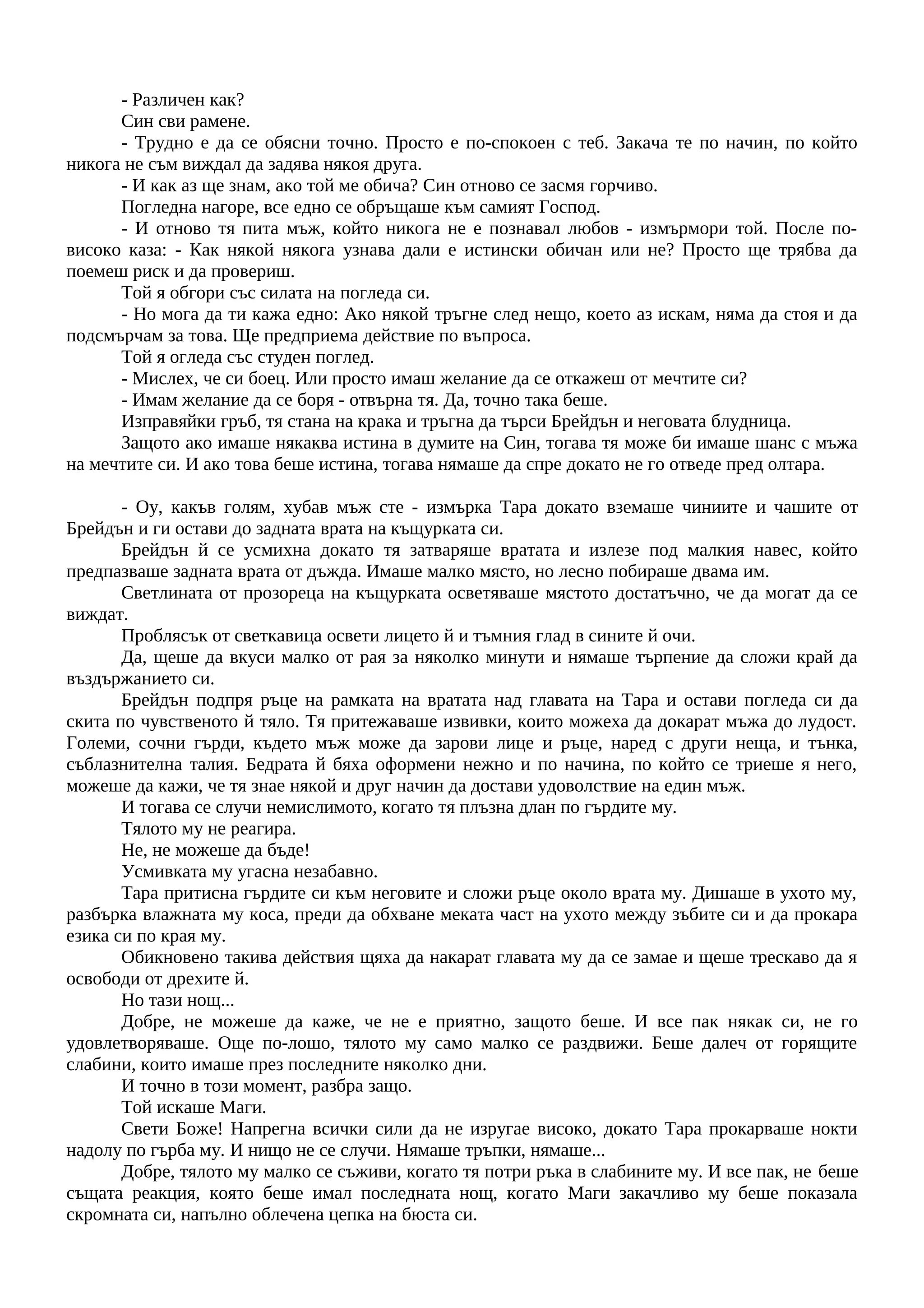 - Различен как?
Син сви рамене.
- Трудно е да се обясни точно. Просто е по-спокоен с теб. Закача те по начин, по който
никога не съм виждал да задява някоя друга.
- И как аз ще знам, ако той ме обича? Син отново се засмя горчиво.
Погледна нагоре, все едно се обръщаше към самият Господ.
- И отново тя пита мъж, който никога не е познавал любов - измърмори той. После по-
високо каза: - Как някой някога узнава дали е истински обичан или не? Просто ще трябва да
поемеш риск и да провериш.
Той я обгори със силата на погледа си.
- Но мога да ти кажа едно: Ако някой тръгне след нещо, което аз искам, няма да стоя и да
подсмърчам за това. Ще предприема действие по въпроса.
Той я огледа със студен поглед.
- Мислех, че си боец. Или просто имаш желание да се откажеш от мечтите си?
- Имам желание да се боря - отвърна тя. Да, точно така беше.
Изправяйки гръб, тя стана на крака и тръгна да търси Брейдън и неговата блудница.
Защото ако имаше някаква истина в думите на Син, тогава тя може би имаше шанс с мъжа
на мечтите си. И ако това беше истина, тогава нямаше да спре докато не го отведе пред олтара.
- Оу, какъв голям, хубав мъж сте - измърка Тара докато вземаше чиниите и чашите от
Брейдън и ги остави до задната врата на къщурката си.
Брейдън й се усмихна докато тя затваряше вратата и излезе под малкия навес, който
предпазваше задната врата от дъжда. Имаше малко място, но лесно побираше двама им.
Светлината от прозореца на къщурката осветяваше мястото достатъчно, че да могат да се
виждат.
Проблясък от светкавица освети лицето й и тъмния глад в сините й очи.
Да, щеше да вкуси малко от рая за няколко минути и нямаше търпение да сложи край да
въздържанието си.
Брейдън подпря ръце на рамката на вратата над главата на Тара и остави погледа си да
скита по чувственото й тяло. Тя притежаваше извивки, които можеха да докарат мъжа до лудост.
Големи, сочни гърди, където мъж може да зарови лице и ръце, наред с други неща, и тънка,
съблазнителна талия. Бедрата й бяха оформени нежно и по начина, по който се триеше я него,
можеше да кажи, че тя знае някой и друг начин да достави удоволствие на един мъж.
И тогава се случи немислимото, когато тя плъзна длан по гърдите му.
Тялото му не реагира.
Не, не можеше да бъде!
Усмивката му угасна незабавно.
Тара притисна гърдите си към неговите и сложи ръце около врата му. Дишаше в ухото му,
разбърка влажната му коса, преди да обхване меката част на ухото между зъбите си и да прокара
езика си по края му.
Обикновено такива действия щяха да накарат главата му да се замае и щеше трескаво да я
освободи от дрехите й.
Но тази нощ...
Добре, не можеше да каже, че не е приятно, защото беше. И все пак някак си, не го
удовлетворяваше. Още по-лошо, тялото му само малко се раздвижи. Беше далеч от горящите
слабини, които имаше през последните няколко дни.
И точно в този момент, разбра защо.
Той искаше Маги.
Свети Боже! Напрегна всички сили да не изругае високо, докато Тара прокарваше нокти
надолу по гърба му. И нищо не се случи. Нямаше тръпки, нямаше...
Добре, тялото му малко се съживи, когато тя потри ръка в слабините му. И все пак, не беше
същата реакция, която беше имал последната нощ, когато Маги закачливо му беше показала
скромната си, напълно облечена цепка на бюста си.
 
