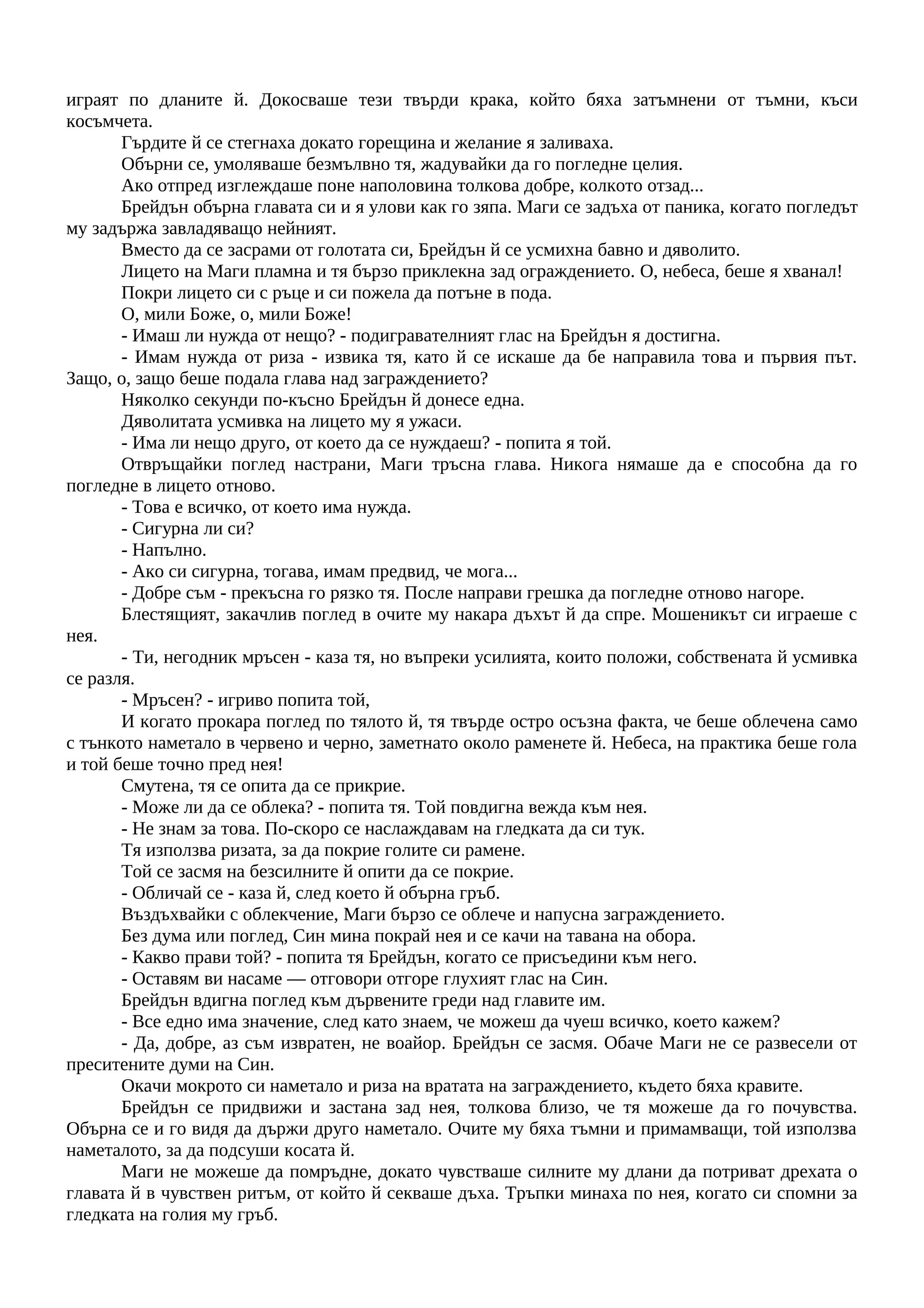 играят по дланите й. Докосваше тези твърди крака, който бяха затъмнени от тъмни, къси
косъмчета.
Гърдите й се стегнаха докато горещина и желание я заливаха.
Обърни се, умоляваше безмълвно тя, жадувайки да го погледне целия.
Ако отпред изглеждаше поне наполовина толкова добре, колкото отзад...
Брейдън обърна главата си и я улови как го зяпа. Маги се задъха от паника, когато погледът
му задържа завладяващо нейният.
Вместо да се засрами от голотата си, Брейдън й се усмихна бавно и дяволито.
Лицето на Маги пламна и тя бързо приклекна зад ограждението. О, небеса, беше я хванал!
Покри лицето си с ръце и си пожела да потъне в пода.
О, мили Боже, о, мили Боже!
- Имаш ли нужда от нещо? - подигравателният глас на Брейдън я достигна.
- Имам нужда от риза - извика тя, като й се искаше да бе направила това и първия път.
Защо, о, защо беше подала глава над заграждението?
Няколко секунди по-късно Брейдън й донесе една.
Дяволитата усмивка на лицето му я ужаси.
- Има ли нещо друго, от което да се нуждаеш? - попита я той.
Отвръщайки поглед настрани, Маги тръсна глава. Никога нямаше да е способна да го
погледне в лицето отново.
- Това е всичко, от което има нужда.
- Сигурна ли си?
- Напълно.
- Ако си сигурна, тогава, имам предвид, че мога...
- Добре съм - прекъсна го рязко тя. После направи грешка да погледне отново нагоре.
Блестящият, закачлив поглед в очите му накара дъхът й да спре. Мошеникът си играеше с
нея.
- Ти, негодник мръсен - каза тя, но въпреки усилията, които положи, собствената й усмивка
се разля.
- Мръсен? - игриво попита той,
И когато прокара поглед по тялото й, тя твърде остро осъзна факта, че беше облечена само
с тънкото наметало в червено и черно, заметнато около раменете й. Небеса, на практика беше гола
и той беше точно пред нея!
Смутена, тя се опита да се прикрие.
- Може ли да се облека? - попита тя. Той повдигна вежда към нея.
- Не знам за това. По-скоро се наслаждавам на гледката да си тук.
Тя използва ризата, за да покрие голите си рамене.
Той се засмя на безсилните й опити да се покрие.
- Обличай се - каза й, след което й обърна гръб.
Въздъхвайки с облекчение, Маги бързо се облече и напусна заграждението.
Без дума или поглед, Син мина покрай нея и се качи на тавана на обора.
- Какво прави той? - попита тя Брейдън, когато се присъедини към него.
- Оставям ви насаме — отговори отгоре глухият глас на Син.
Брейдън вдигна поглед към дървените греди над главите им.
- Все едно има значение, след като знаем, че можеш да чуеш всичко, което кажем?
- Да, добре, аз съм извратен, не воайор. Брейдън се засмя. Обаче Маги не се развесели от
преситените думи на Син.
Окачи мокрото си наметало и риза на вратата на заграждението, където бяха кравите.
Брейдън се придвижи и застана зад нея, толкова близо, че тя можеше да го почувства.
Обърна се и го видя да държи друго наметало. Очите му бяха тъмни и примамващи, той използва
наметалото, за да подсуши косата й.
Маги не можеше да помръдне, докато чувстваше силните му длани да потриват дрехата о
главата й в чувствен ритъм, от който й секваше дъха. Тръпки минаха по нея, когато си спомни за
гледката на голия му гръб.
 