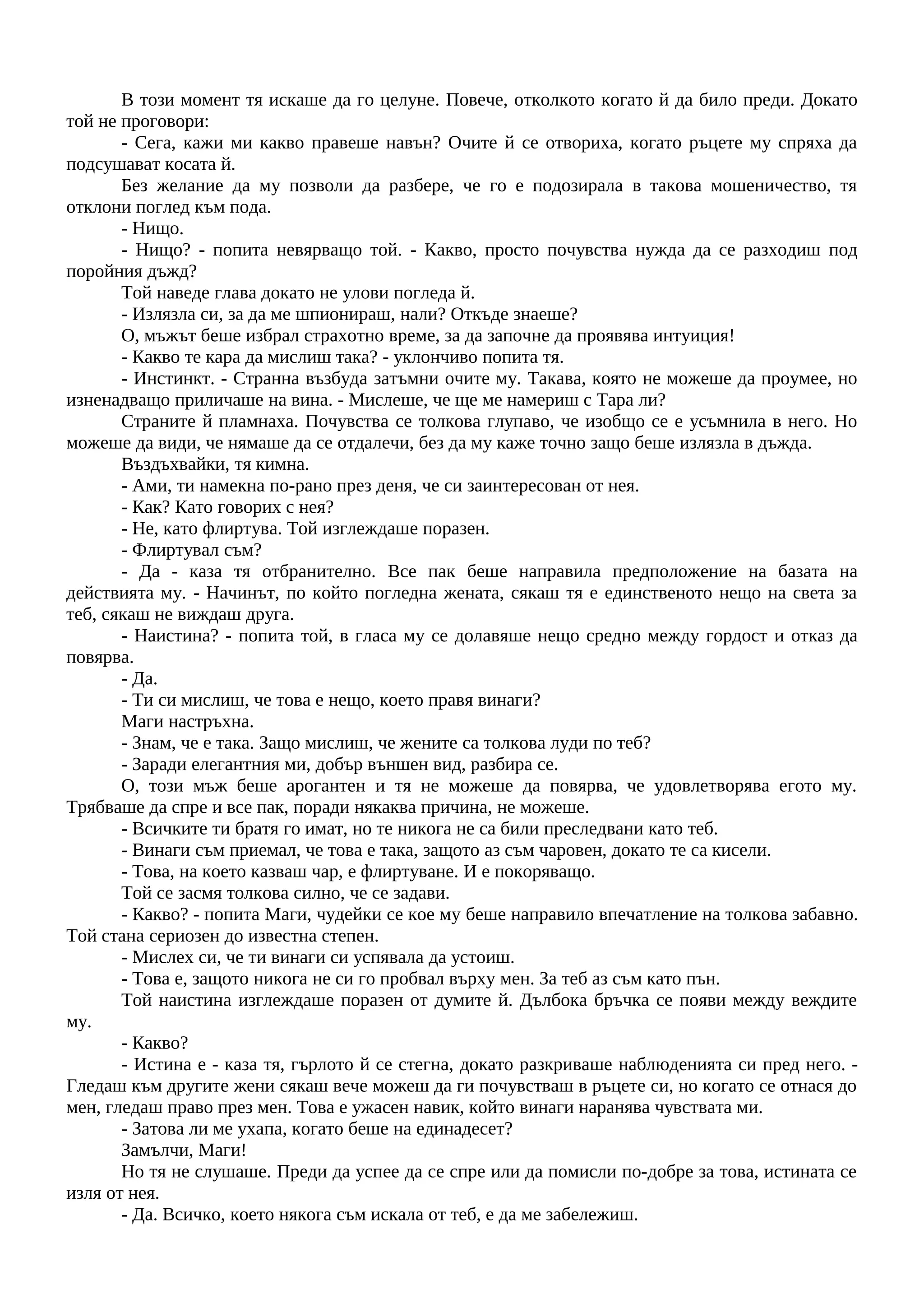 В този момент тя искаше да го целуне. Повече, отколкото когато й да било преди. Докато
той не проговори:
- Сега, кажи ми какво правеше навън? Очите й се отвориха, когато ръцете му спряха да
подсушават косата й.
Без желание да му позволи да разбере, че го е подозирала в такова мошеничество, тя
отклони поглед към пода.
- Нищо.
- Нищо? - попита невярващо той. - Какво, просто почувства нужда да се разходиш под
поройния дъжд?
Той наведе глава докато не улови погледа й.
- Излязла си, за да ме шпионираш, нали? Откъде знаеше?
О, мъжът беше избрал страхотно време, за да започне да проявява интуиция!
- Какво те кара да мислиш така? - уклончиво попита тя.
- Инстинкт. - Странна възбуда затъмни очите му. Такава, която не можеше да проумее, но
изненадващо приличаше на вина. - Мислеше, че ще ме намериш с Тара ли?
Страните й пламнаха. Почувства се толкова глупаво, че изобщо се е усъмнила в него. Но
можеше да види, че нямаше да се отдалечи, без да му каже точно защо беше излязла в дъжда.
Въздъхвайки, тя кимна.
- Ами, ти намекна по-рано през деня, че си заинтересован от нея.
- Как? Като говорих с нея?
- Не, като флиртува. Той изглеждаше поразен.
- Флиртувал съм?
- Да - каза тя отбранително. Все пак беше направила предположение на базата на
действията му. - Начинът, по който погледна жената, сякаш тя е единственото нещо на света за
теб, сякаш не виждаш друга.
- Наистина? - попита той, в гласа му се долавяше нещо средно между гордост и отказ да
повярва.
- Да.
- Ти си мислиш, че това е нещо, което правя винаги?
Маги настръхна.
- Знам, че е така. Защо мислиш, че жените са толкова луди по теб?
- Заради елегантния ми, добър външен вид, разбира се.
О, този мъж беше арогантен и тя не можеше да повярва, че удовлетворява егото му.
Трябваше да спре и все пак, поради някаква причина, не можеше.
- Всичките ти братя го имат, но те никога не са били преследвани като теб.
- Винаги съм приемал, че това е така, защото аз съм чаровен, докато те са кисели.
- Това, на което казваш чар, е флиртуване. И е покоряващо.
Той се засмя толкова силно, че се задави.
- Какво? - попита Маги, чудейки се кое му беше направило впечатление на толкова забавно.
Той стана сериозен до известна степен.
- Мислех си, че ти винаги си успявала да устоиш.
- Това е, защото никога не си го пробвал върху мен. За теб аз съм като пън.
Той наистина изглеждаше поразен от думите й. Дълбока бръчка се появи между веждите
му.
- Какво?
- Истина е - каза тя, гърлото й се стегна, докато разкриваше наблюденията си пред него. -
Гледаш към другите жени сякаш вече можеш да ги почувстваш в ръцете си, но когато се отнася до
мен, гледаш право през мен. Това е ужасен навик, който винаги наранява чувствата ми.
- Затова ли ме ухапа, когато беше на единадесет?
Замълчи, Маги!
Но тя не слушаше. Преди да успее да се спре или да помисли по-добре за това, истината се
изля от нея.
- Да. Всичко, което някога съм искала от теб, е да ме забележиш.
 