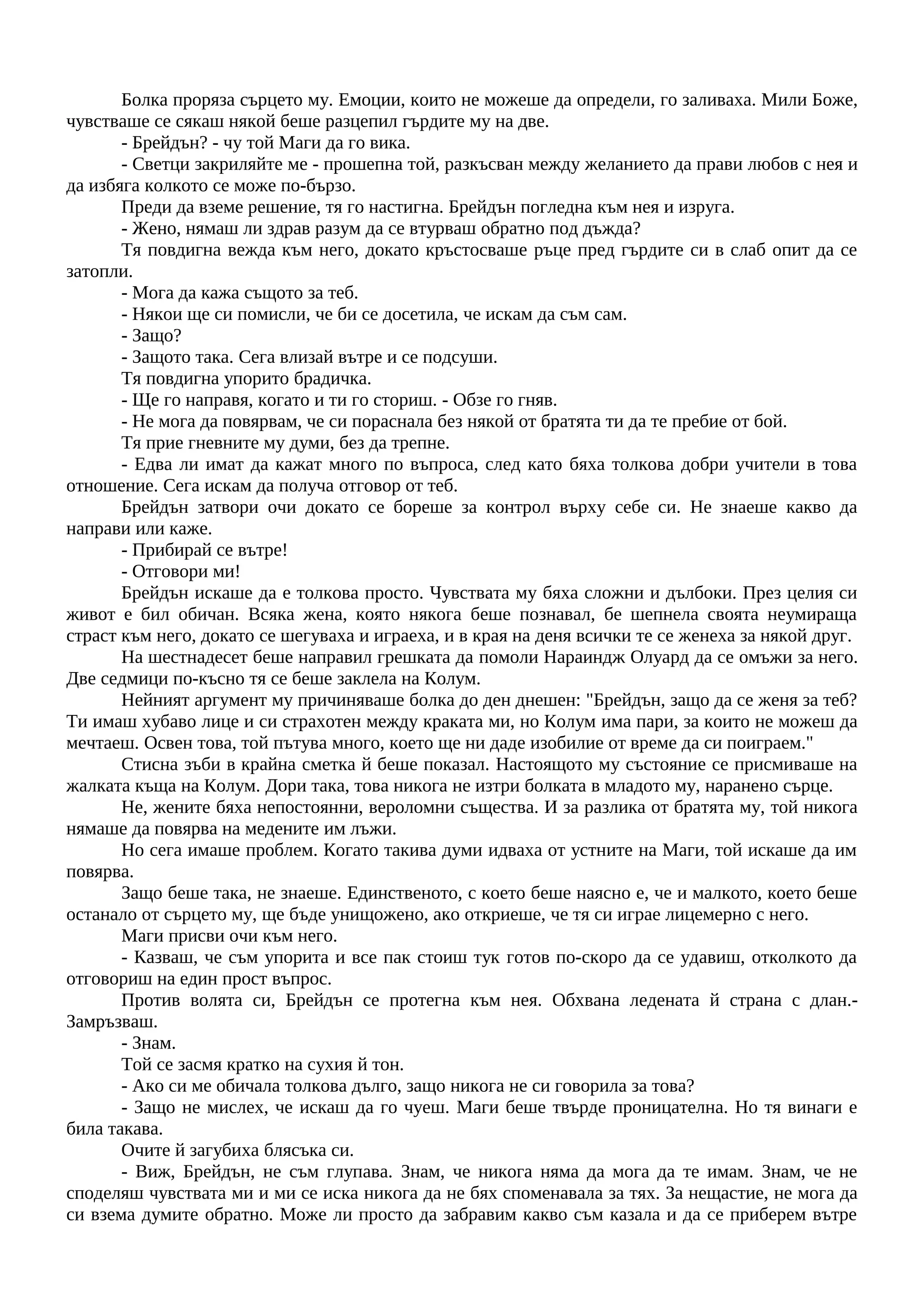 Болка проряза сърцето му. Емоции, които не можеше да определи, го заливаха. Мили Боже,
чувстваше се сякаш някой беше разцепил гърдите му на две.
- Брейдън? - чу той Маги да го вика.
- Светци закриляйте ме - прошепна той, разкъсван между желанието да прави любов с нея и
да избяга колкото се може по-бързо.
Преди да вземе решение, тя го настигна. Брейдън погледна към нея и изруга.
- Жено, нямаш ли здрав разум да се втурваш обратно под дъжда?
Тя повдигна вежда към него, докато кръстосваше ръце пред гърдите си в слаб опит да се
затопли.
- Мога да кажа същото за теб.
- Някои ще си помисли, че би се досетила, че искам да съм сам.
- Защо?
- Защото така. Сега влизай вътре и се подсуши.
Тя повдигна упорито брадичка.
- Ще го направя, когато и ти го сториш. - Обзе го гняв.
- Не мога да повярвам, че си пораснала без някой от братята ти да те пребие от бой.
Тя прие гневните му думи, без да трепне.
- Едва ли имат да кажат много по въпроса, след като бяха толкова добри учители в това
отношение. Сега искам да получа отговор от теб.
Брейдън затвори очи докато се бореше за контрол върху себе си. Не знаеше какво да
направи или каже.
- Прибирай се вътре!
- Отговори ми!
Брейдън искаше да е толкова просто. Чувствата му бяха сложни и дълбоки. През целия си
живот е бил обичан. Всяка жена, която някога беше познавал, бе шепнела своята неумираща
страст към него, докато се шегуваха и играеха, и в края на деня всички те се женеха за някой друг.
На шестнадесет беше направил грешката да помоли Нараиндж Олуард да се омъжи за него.
Две седмици по-късно тя се беше заклела на Колум.
Нейният аргумент му причиняваше болка до ден днешен: "Брейдън, защо да се женя за теб?
Ти имаш хубаво лице и си страхотен между краката ми, но Колум има пари, за които не можеш да
мечтаеш. Освен това, той пътува много, което ще ни даде изобилие от време да си поиграем."
Стисна зъби в крайна сметка й беше показал. Настоящото му състояние се присмиваше на
жалката къща на Колум. Дори така, това никога не изтри болката в младото му, наранено сърце.
Не, жените бяха непостоянни, вероломни същества. И за разлика от братята му, той никога
нямаше да повярва на медените им лъжи.
Но сега имаше проблем. Когато такива думи идваха от устните на Маги, той искаше да им
повярва.
Защо беше така, не знаеше. Единственото, с което беше наясно е, че и малкото, което беше
останало от сърцето му, ще бъде унищожено, ако откриеше, че тя си играе лицемерно с него.
Маги присви очи към него.
- Казваш, че съм упорита и все пак стоиш тук готов по-скоро да се удавиш, отколкото да
отговориш на един прост въпрос.
Против волята си, Брейдън се протегна към нея. Обхвана ледената й страна с длан.-
Замръзваш.
- Знам.
Той се засмя кратко на сухия й тон.
- Ако си ме обичала толкова дълго, защо никога не си говорила за това?
- Защо не мислех, че искаш да го чуеш. Маги беше твърде проницателна. Но тя винаги е
била такава.
Очите й загубиха блясъка си.
- Виж, Брейдън, не съм глупава. Знам, че никога няма да мога да те имам. Знам, че не
споделяш чувствата ми и ми се иска никога да не бях споменавала за тях. За нещастие, не мога да
си взема думите обратно. Може ли просто да забравим какво съм казала и да се приберем вътре
 