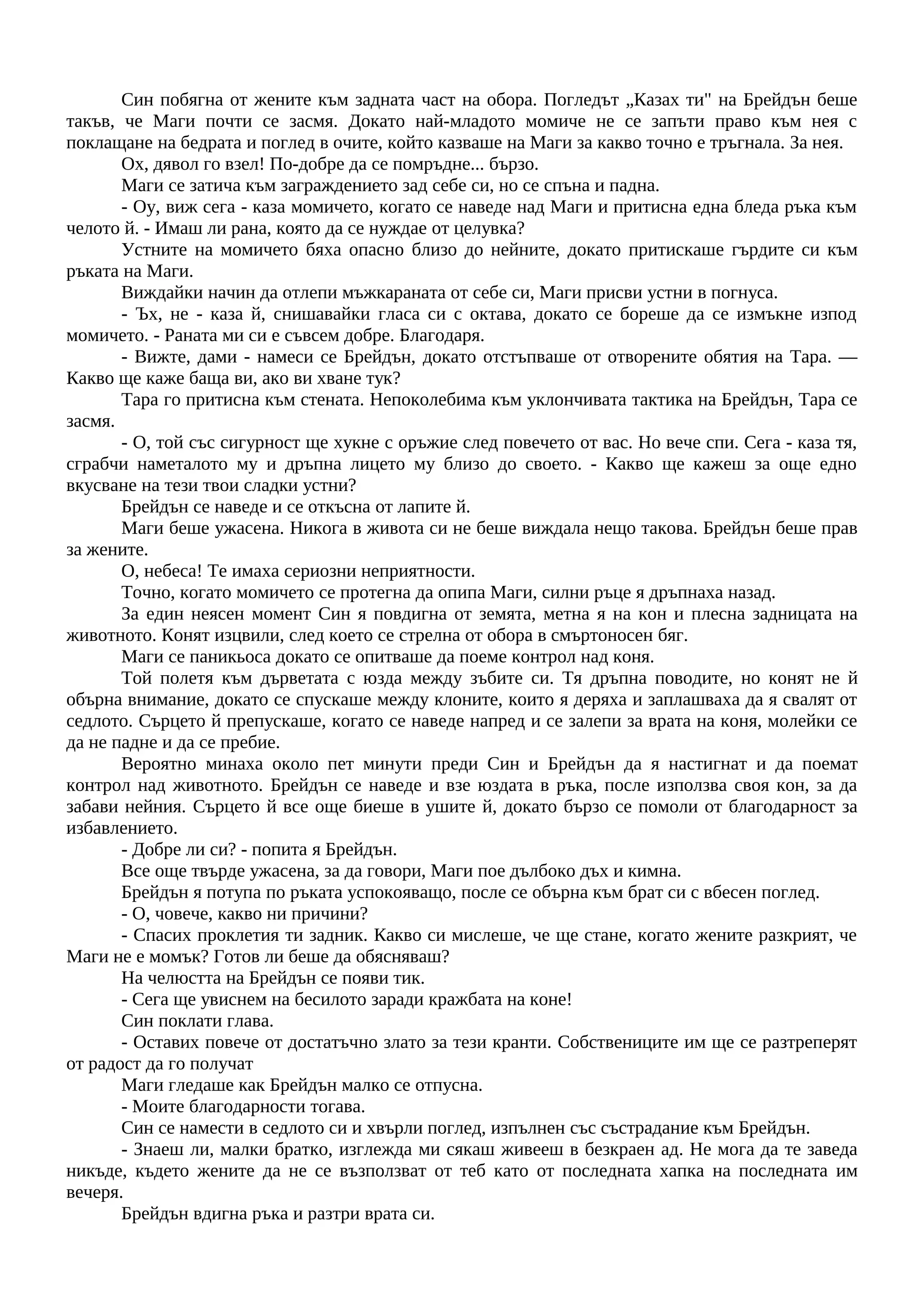 Син побягна от жените към задната част на обора. Погледът „Казах ти" на Брейдън беше
такъв, че Маги почти се засмя. Докато най-младото момиче не се запъти право към нея с
поклащане на бедрата и поглед в очите, който казваше на Маги за какво точно е тръгнала. За нея.
Ох, дявол го взел! По-добре да се помръдне... бързо.
Маги се затича към заграждението зад себе си, но се спъна и падна.
- Оу, виж сега - каза момичето, когато се наведе над Маги и притисна една бледа ръка към
челото й. - Имаш ли рана, която да се нуждае от целувка?
Устните на момичето бяха опасно близо до нейните, докато притискаше гърдите си към
ръката на Маги.
Виждайки начин да отлепи мъжкараната от себе си, Маги присви устни в погнуса.
- Ъх, не - каза й, снишавайки гласа си с октава, докато се бореше да се измъкне изпод
момичето. - Раната ми си е съвсем добре. Благодаря.
- Вижте, дами - намеси се Брейдън, докато отстъпваше от отворените обятия на Тара. —
Какво ще каже баща ви, ако ви хване тук?
Тара го притисна към стената. Непоколебима към уклончивата тактика на Брейдън, Тара се
засмя.
- О, той със сигурност ще хукне с оръжие след повечето от вас. Но вече спи. Сега - каза тя,
сграбчи наметалото му и дръпна лицето му близо до своето. - Какво ще кажеш за още едно
вкусване на тези твои сладки устни?
Брейдън се наведе и се откъсна от лапите й.
Маги беше ужасена. Никога в живота си не беше виждала нещо такова. Брейдън беше прав
за жените.
О, небеса! Те имаха сериозни неприятности.
Точно, когато момичето се протегна да опипа Маги, силни ръце я дръпнаха назад.
За един неясен момент Син я повдигна от земята, метна я на кон и плесна задницата на
животното. Конят изцвили, след което се стрелна от обора в смъртоносен бяг.
Маги се паникьоса докато се опитваше да поеме контрол над коня.
Той полетя към дърветата с юзда между зъбите си. Тя дръпна поводите, но конят не й
обърна внимание, докато се спускаше между клоните, които я деряха и заплашваха да я свалят от
седлото. Сърцето й препускаше, когато се наведе напред и се залепи за врата на коня, молейки се
да не падне и да се пребие.
Вероятно минаха около пет минути преди Син и Брейдън да я настигнат и да поемат
контрол над животното. Брейдън се наведе и взе юздата в ръка, после използва своя кон, за да
забави нейния. Сърцето й все още биеше в ушите й, докато бързо се помоли от благодарност за
избавлението.
- Добре ли си? - попита я Брейдън.
Все още твърде ужасена, за да говори, Маги пое дълбоко дъх и кимна.
Брейдън я потупа по ръката успокояващо, после се обърна към брат си с вбесен поглед.
- О, човече, какво ни причини?
- Спасих проклетия ти задник. Какво си мислеше, че ще стане, когато жените разкрият, че
Маги не е момък? Готов ли беше да обясняваш?
На челюстта на Брейдън се появи тик.
- Сега ще увиснем на бесилото заради кражбата на коне!
Син поклати глава.
- Оставих повече от достатъчно злато за тези кранти. Собствениците им ще се разтреперят
от радост да го получат
Маги гледаше как Брейдън малко се отпусна.
- Моите благодарности тогава.
Син се намести в седлото си и хвърли поглед, изпълнен със състрадание към Брейдън.
- Знаеш ли, малки братко, изглежда ми сякаш живееш в безкраен ад. Не мога да те заведа
никъде, където жените да не се възползват от теб като от последната хапка на последната им
вечеря.
Брейдън вдигна ръка и разтри врата си.
 