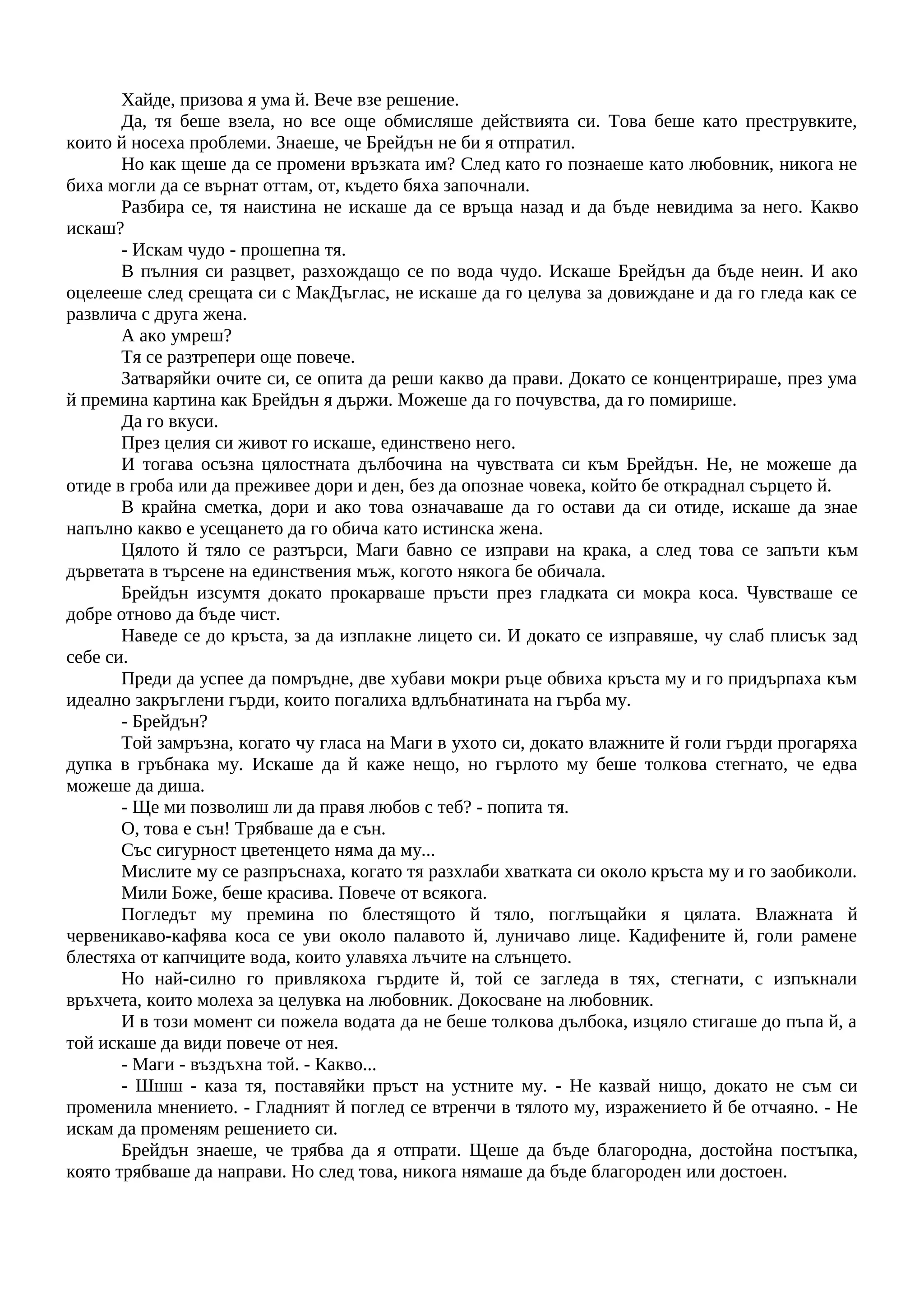 Хайде, призова я ума й. Вече взе решение.
Да, тя беше взела, но все още обмисляше действията си. Това беше като преструвките,
които й носеха проблеми. Знаеше, че Брейдън не би я отпратил.
Но как щеше да се промени връзката им? След като го познаеше като любовник, никога не
биха могли да се върнат оттам, от, където бяха започнали.
Разбира се, тя наистина не искаше да се връща назад и да бъде невидима за него. Какво
искаш?
- Искам чудо - прошепна тя.
В пълния си разцвет, разхождащо се по вода чудо. Искаше Брейдън да бъде неин. И ако
оцелееше след срещата си с МакДъглас, не искаше да го целува за довиждане и да го гледа как се
развлича с друга жена.
А ако умреш?
Тя се разтрепери още повече.
Затваряйки очите си, се опита да реши какво да прави. Докато се концентрираше, през ума
й премина картина как Брейдън я държи. Можеше да го почувства, да го помирише.
Да го вкуси.
През целия си живот го искаше, единствено него.
И тогава осъзна цялостната дълбочина на чувствата си към Брейдън. Не, не можеше да
отиде в гроба или да преживее дори и ден, без да опознае човека, който бе откраднал сърцето й.
В крайна сметка, дори и ако това означаваше да го остави да си отиде, искаше да знае
напълно какво е усещането да го обича като истинска жена.
Цялото й тяло се разтърси, Маги бавно се изправи на крака, а след това се запъти към
дърветата в търсене на единствения мъж, когото някога бе обичала.
Брейдън изсумтя докато прокарваше пръсти през гладката си мокра коса. Чувстваше се
добре отново да бъде чист.
Наведе се до кръста, за да изплакне лицето си. И докато се изправяше, чу слаб плисък зад
себе си.
Преди да успее да помръдне, две хубави мокри ръце обвиха кръста му и го придърпаха към
идеално закръглени гърди, които погалиха вдлъбнатината на гърба му.
- Брейдън?
Той замръзна, когато чу гласа на Маги в ухото си, докато влажните й голи гърди прогаряха
дупка в гръбнака му. Искаше да й каже нещо, но гърлото му беше толкова стегнато, че едва
можеше да диша.
- Ще ми позволиш ли да правя любов с теб? - попита тя.
О, това е сън! Трябваше да е сън.
Със сигурност цветенцето няма да му...
Мислите му се разпръснаха, когато тя разхлаби хватката си около кръста му и го заобиколи.
Мили Боже, беше красива. Повече от всякога.
Погледът му премина по блестящото й тяло, поглъщайки я цялата. Влажната й
червеникаво-кафява коса се уви около палавото й, луничаво лице. Кадифените й, голи рамене
блестяха от капчиците вода, които улавяха лъчите на слънцето.
Но най-силно го привлякоха гърдите й, той се загледа в тях, стегнати, с изпъкнали
връхчета, които молеха за целувка на любовник. Докосване на любовник.
И в този момент си пожела водата да не беше толкова дълбока, изцяло стигаше до пъпа й, а
той искаше да види повече от нея.
- Маги - въздъхна той. - Какво...
- Шшш - каза тя, поставяйки пръст на устните му. - Не казвай нищо, докато не съм си
променила мнението. - Гладният й поглед се втренчи в тялото му, изражението й бе отчаяно. - Не
искам да променям решението си.
Брейдън знаеше, че трябва да я отпрати. Щеше да бъде благородна, достойна постъпка,
която трябваше да направи. Но след това, никога нямаше да бъде благороден или достоен.
 