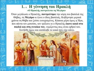 Όταν μεγάλωσε ο Ηρακλής, παντρεύτηκε την κόρη του βασιλιά της
Θήβας, τη Μεγάρα κι έγινε ο ίδιος βασιλιάς. Κυβέρνησε μερικά...