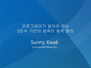 프로그래머가 알아야 하는
2진수 기반의 컴퓨터 동작 원리
Sunny Kwak
(sunnykwak@daum.net)
 