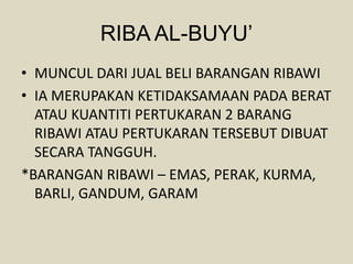 RIBA AL-BUYU’
• MUNCUL DARI JUAL BELI BARANGAN RIBAWI
• IA MERUPAKAN KETIDAKSAMAAN PADA BERAT
ATAU KUANTITI PERTUKARAN 2 BARANG
RIBAWI ATAU PERTUKARAN TERSEBUT DIBUAT
SECARA TANGGUH.
*BARANGAN RIBAWI – EMAS, PERAK, KURMA,
BARLI, GANDUM, GARAM
 