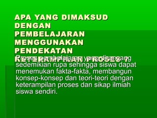 APA YANG DIMAKSUDAPA YANG DIMAKSUD
DENGANDENGAN
PEMBELAJARANPEMBELAJARAN
MENGGUNAKANMENGGUNAKAN
PENDEKATANPENDEKATAN
KETERAMPILAN PROSES ?KETERAMPILAN PROSES ?Proses pembelajaran yang dirancangProses pembelajaran yang dirancang
sedemikian rupa sehingga siswa dapatsedemikian rupa sehingga siswa dapat
menemukan fakta-fakta, membangunmenemukan fakta-fakta, membangun
konsep-konsep dan teori-teori dengankonsep-konsep dan teori-teori dengan
keterampilan proses dan sikap ilmiahketerampilan proses dan sikap ilmiah
siswa sendiri.siswa sendiri.
 