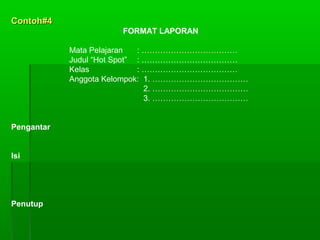 Contoh#4Contoh#4
FORMAT LAPORAN
Mata Pelajaran : ………………………………
Judul “Hot Spot” : ………………………………
Kelas : ………………………………
Anggota Kelompok: 1. ………………………………
2. ………………………………
3. ………………………………
Pengantar
Isi
Penutup
 