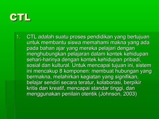 CTLCTL
1.1. CTL adalah suatu proses pendidikan yang bertujuanCTL adalah suatu proses pendidikan yang bertujuan
untuk membantu siswa memahami makna yang adauntuk membantu siswa memahami makna yang ada
pada bahan ajar yang mereka pelajari denganpada bahan ajar yang mereka pelajari dengan
menghubungkan pelajaran dalam kontek kehidupanmenghubungkan pelajaran dalam kontek kehidupan
sehari-harinya dengan kontek kehidupan pribadi,sehari-harinya dengan kontek kehidupan pribadi,
sosial dan kultural. Untuk mencapai tujuan ini, sistemsosial dan kultural. Untuk mencapai tujuan ini, sistem
ini mencakup 8 komponen: membuat hubungan yangini mencakup 8 komponen: membuat hubungan yang
bermakna, melahirkan kegiatan yang signifikan,bermakna, melahirkan kegiatan yang signifikan,
belajar sendiri secara teratur, kolaborasi, berpikirbelajar sendiri secara teratur, kolaborasi, berpikir
kritis dan kreatif, mencapai standar tinggi, dankritis dan kreatif, mencapai standar tinggi, dan
menggunakan penilain otentik (Johnson, 2003)menggunakan penilain otentik (Johnson, 2003)
 