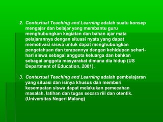 2. Contextual Teaching and Learning adalah suatu konsep
mengajar dan belajar yang membantu guru
menghubungkan kegiatan dan bahan ajar mata
pelajarannya dengan situasi nyata yang dapat
memotivasi siswa untuk dapat menghubungkan
pengetahuan dan terapannya dengan kehidupan sehari-
hari siswa sebagai anggota keluarga dan bahkan
sebagai anggota masyarakat dimana dia hidup (US
Department of Education, 2001).
3. Contextual Teaching and Learning adalah pembelajaran
yang situasi dan isinya khusus dan memberi
kesempatan siswa dapat melakukan pemecahan
masalah, latihan dan tugas secara riil dan otentik.
(Universitas Negeri Malang)
 