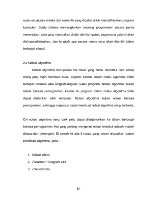 II.3
suatu set aturan sintaks dan semantik yang dipakai untuk mendefinisikan program
komputer. Suatu bahasa memungkinkan seorang programmer secara persis
menentukan data yang mana akan diolah oleh komputer, bagaimana data ini akan
disimpan/diteruskan, dan langkah apa secara persis yang akan diambil dalam
berbagai situasi.
2.2 Notasi Algoritma
Notasi algoritma merupakan hal dasar yang harus diketahui oleh setiap
orang yang ingin membuat suatu pogram, karena dalam notasi algoritma inilah
terdapat instruksi atau langkah-langkah suatu program. Notasi algoritma bukan
notasi bahasa pemograman, karena itu program dalam notasi algoritma tidak
dapat dijalankan oleh komputer. Notasi algoritma bukan notasi bahasa
pemograman, sehingga siapapun dapat membuat notasi algoritma yang berbeda.
Ciri notasi algoritma yang baik yaitu dapat diterjemahkan ke dalam berbagai
bahasa pemograman. Hal yang penting mengenai notasi tersebut adalah mudah
dibaca dan dimengerti. Di bawah ini ada 3 notasi yang umum digunakan dalam
penulisan algoritma, yaitu :
1. Notasi Alami
2. Flowchart / Diagram Alur
3. Pseudocode
 