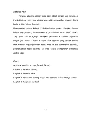 II.4
2.3 Notasi Alami
Penulisan algoritma dengan notasi alami adalah dengan cara menuliskan
instruksi-instuksi yang harus dilaksanakan untuk memecahkan masalah dalam
bentuk untaian kalimat deskriptif.
Dengan notasi bergaya kalimat ini, deskripsi setiap langkah dijelaskan dengan
bahasa yang gamblang. Proses diawali dengan kata kerja seperti ‘baca’, ‘hitung’,
‘bagi’, ‘ganti’, dan sebagainya, sedangkan pernyataan kondisional dinyatakan
dengan ‘jika…maka…’. Notasi ini bagus untuk algoritma yang pendek, namun
untuk masalah yang algoritmanya besar, notasi ini jelas tidak efisien. Selain itu,
pengkonversian notasi algoritma ke notasi bahasa pemograman cenderung
relative sukar.
Contoh:
Algoritma_Menghitung_Luas_Persegi_Panjang
Langkah 1: Baca nilai panjang.
Langkah 2: Baca nilai lebar.
Langkah 3: Kalikan nilai panjang dengan nilai lebar dan berikan nilainya ke hasil.
Langkah 4: Tampilkan nilai hasil.
 