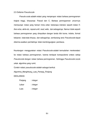 II.8
2.5 Defenisi Pseudocode
Pseudo-code adalah notasi yang menyerupai notasi bahasa pemrograman
tingkat tinggi, khususnya Pascal dan C. Bahasa pemrograman umumnya
mempunyai notasi yang hampir mirip untuk beberapa instruksi seperti notasi if-
then-else, while-do, repeat-until, read, write, dan sebagainya. Namun tidak seperti
bahasa pemrograman yang direpotkan dengan tanda titik koma, indeks, format
keluaran, kata-kata khusus, dan sebagainya, sembarang versi Pseudocode dapat
diterima asalkan perintahnya tidak membingungkan pembaca.
Keuntungan menggunakan notasi Pseudocode adalah kemudahan mentranslasi
ke notasi bahasa pemrograman, karena terdapat korespodensi antara setiap
Pseudocode dengan notasi bahasa pemrograman. Sehingga Pseudocode cocok
untuk algoritma yang rumit.
Contoh notasi pseudocode adalah sebagai berikut:
Algoritma_Menghitung_Luas_Persegi_Panjang
DEKLARASI:
Panjang : integer
Lebar : integer
Luas : integer
 