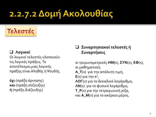 6
 Λογικοί
Οι λογικοί τελεστές υλοποιούν
τις λογικές πράξεις.Το
αποτέλεσμα μιας λογικής
πράξης είναι Αληθής ήΨευδής.
όχι (πράξη άρνησης)
και (πράξη σύζευξης)
ή (πράξη διάζευξης)
 Συναρτησιακοί τελεστές ή
Συναρτήσεις
οι τριγωνομετρικές ΗΜ(x), ΣΥΝ(x), ΕΦ(x),
οι μαθηματικές
Α_Τ(x) για την απόλυτη τιμή,
Ε(x) για την ex,
ΛΟΓ(x) για το δεκαδικό λογάριθμο,
ΛΝ(x) για το φυσικό λογάριθμο,
Τ_Ρ(x) για την τετραγωνική ρίζα,
και Α_Μ(x) για το ακέραιο μέρος.
 