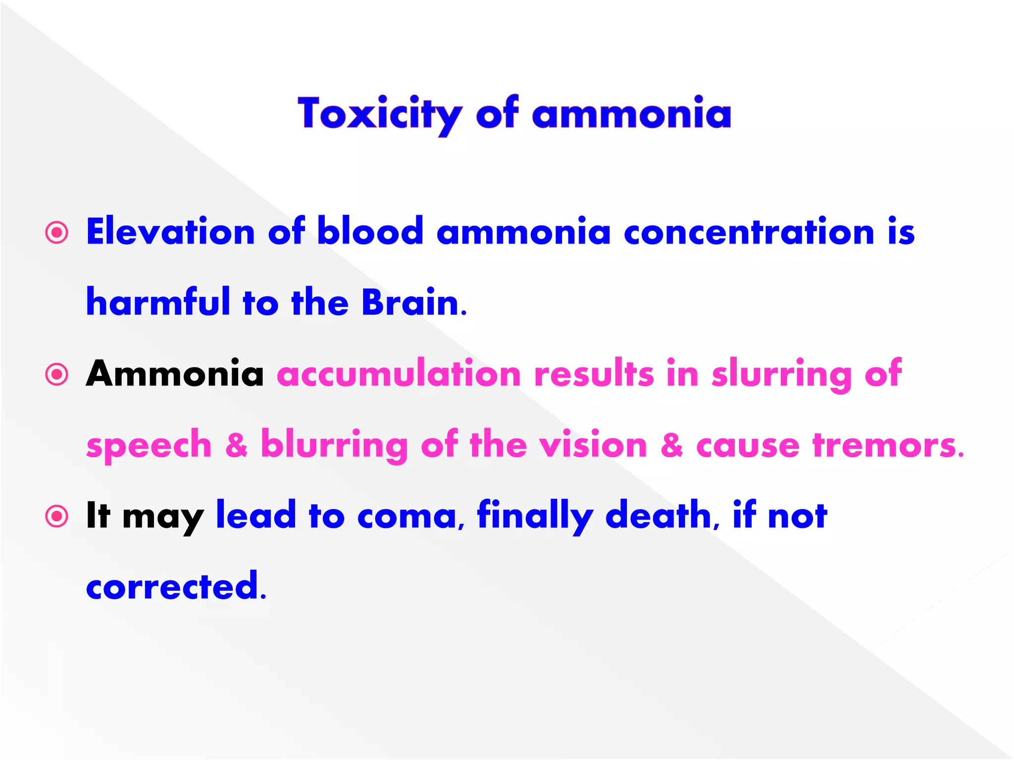  Elevation of blood ammonia concentration is
harmful to the Brain.
 Ammonia accumulation results in slurring of
speech & blurring of the vision & cause tremors.
 It may lead to coma, finally death, if not
corrected.
 