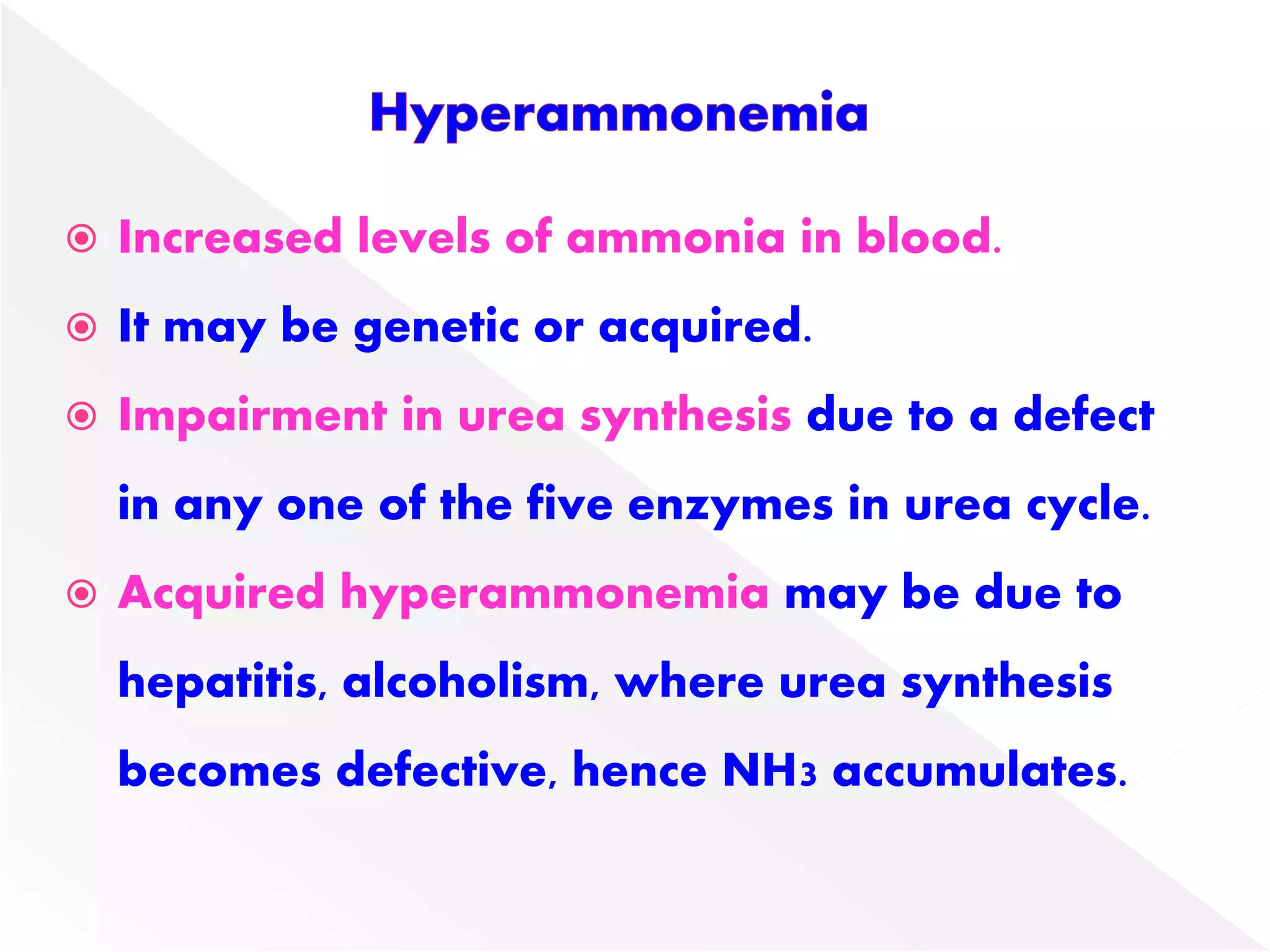  Increased levels of ammonia in blood.
 It may be genetic or acquired.
 Impairment in urea synthesis due to a defect
in any one of the five enzymes in urea cycle.
 Acquired hyperammonemia may be due to
hepatitis, alcoholism, where urea synthesis
becomes defective, hence NH3 accumulates.
 