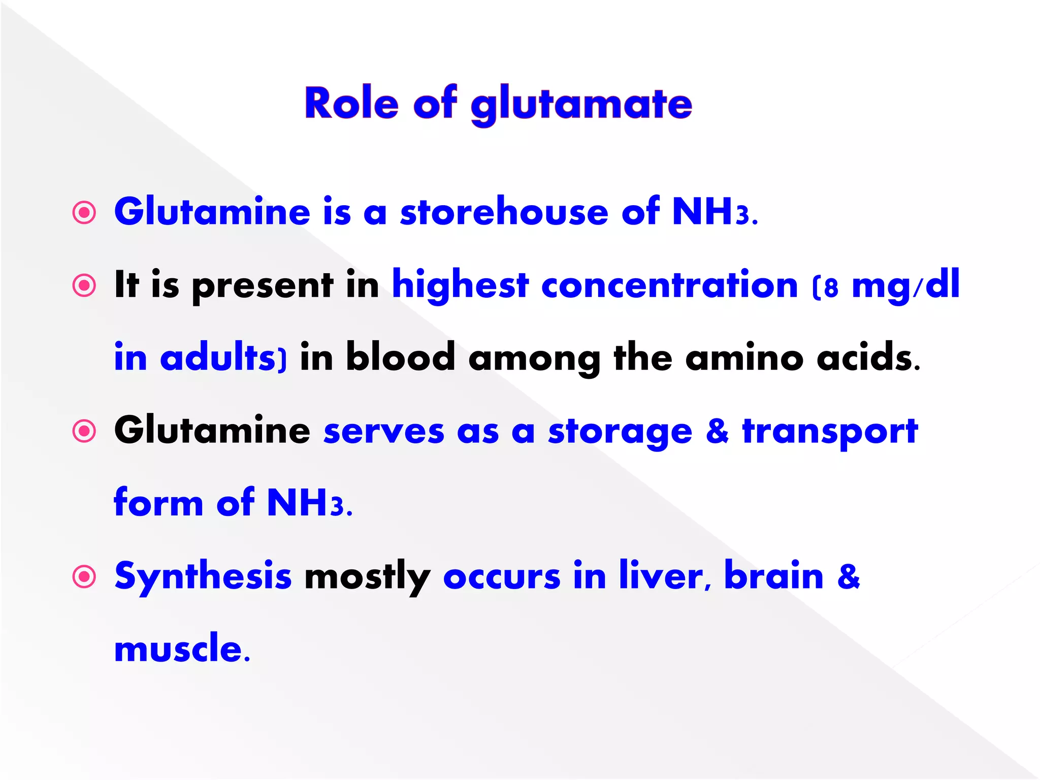  Glutamine is a storehouse of NH3.
 It is present in highest concentration (8 mg/dl
in adults) in blood among the amino acids.
 Glutamine serves as a storage & transport
form of NH3.
 Synthesis mostly occurs in liver, brain &
muscle.
 