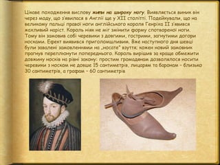 Цікаве походження вислову жит и на широку ногу. Виявляється виник він
через моду, що з’явилася в Англії ще у ХІІ столітті....